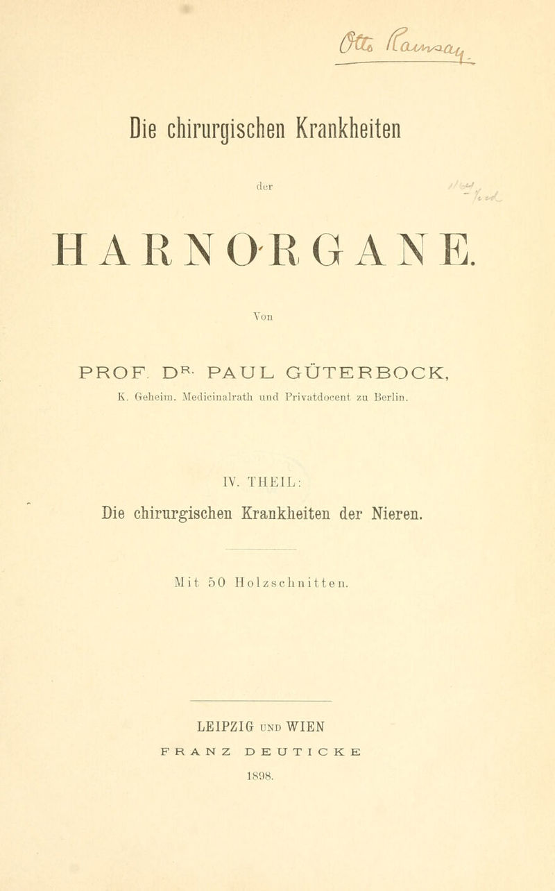 (jUö (lOUM^- ^u Die chirurgischen Krankheiten der HARN OB G AN E. Von PROF DR PAUL GUTERBOCK, K. Geheim. Medicinalrath und Privatdocent zu Berlin. IV. THEIL: Die chirurgischen Krankheiten der Nieren. Mit 50 Holzschnitten. LEIPZIG und WIEN FRANZ DEUTICKE 1898.