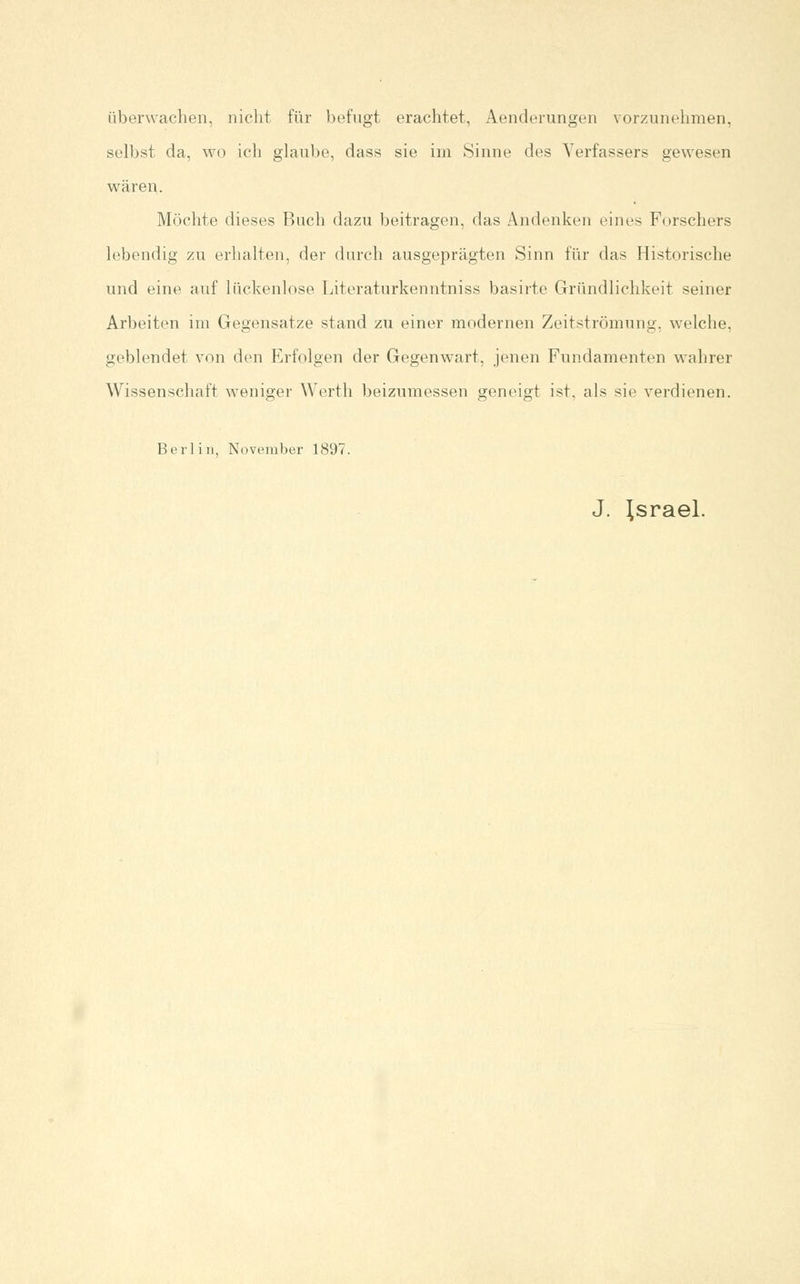 überwachen, nicht für befugt erachtet, Aenderungen vorzunehmen, selbst da, wo ich glaube, dass sie im Sinne des Verfassers gewesen wären. Möchte dieses Buch dazu beitragen, das Andenken eines Forschers lebendig zu erhalten, der durch ausgeprägten Sinn für das Historische und eine auf lückenlose Literaturkenntniss basirte Gründlichkeit seiner Arbeiten im Gegensatze stand zu einer modernen Zeitströmung, welche, geblendet von den Erfolgen der Gegenwart, jenen Fundamenten wahrer Wissenschaft weniger Werth beizumessen geneigt ist, als sie verdienen. Berlin, November 1897. J. Israel.