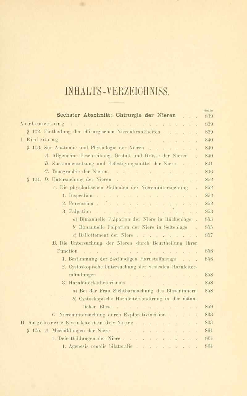 IN HALTS-VERZEICHN1SS. Seite Sechster Abschnitt: Chirurgie der Nieren . . . #39 Vorbemerkung 839 § 102. Eintheilung der chirurgischen Nierenkrankheiten 839 I. Einleitung 840 § 103. Zur Anatomie und Physiologie der Nieren 840 A. Allgemeine Beschreibung. Gestalt und Grösse der Nieren . 840 B. Zusammensetzung und Befestigungsmittel der Niere . . . 841 C. Topographie der Nieren 846 § 104. D, Untersuchung der Nieren 852 A. Die physikalischen Methoden der Nierenuntersuchung . 852 1. Inspection 852 2. Percussion . .' 852 3. Palpation ' . . . . 853 a) Bimanuelle Palpation der Niere in Rückenlage . 853 b) Bimanuelle Palpation der Niere in Seitenlage . 855 c) Ballottement der Niere 857 B. Die Untersuchung der Nieren durch Beurtheilung ihrer Function 858 1. Bestimmung der 24stündigen Harnstoffmenge . . . 858 2. Cystoskopische Untersuchung der vesicalen Ilarnleiter- mün düngen 858 3. Harnleiterkatheterismus 858 a) Bei der Frau Sichtbarmachung des Blaseninnern S58 b) Cystoskopische Harnleitersondirung in der männ- lichen Blase 859 C Nierenuntersuchung durch Explorativincision 863 II. Angeborene Krankheiten der Niere 863 § 105. A. Missbildungen der Niere 864 1. Defectbildüngen der Niere 864 1. Agenesis renalis bilateralis 864