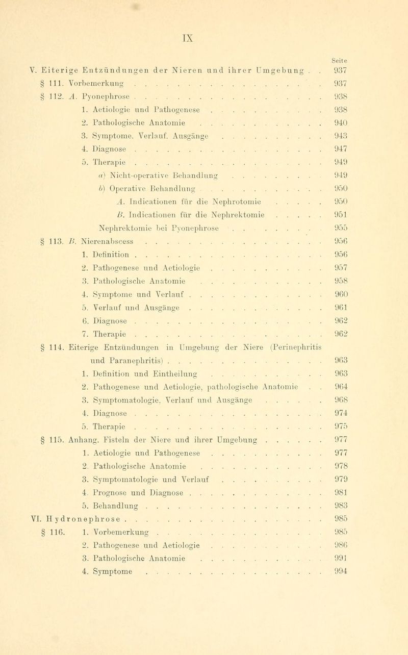 TX Seite V. Eiterige Entzündungen der Nieren und ihrer Umgebung . 937 § 111. Vorbemerkung . 937 § 112. A. Pyonephrose 938 1. Aetiologie und Pathogenese 938 2. Pathologische Anatomie 940 3. Symptome. Verlauf. Ausgänge 943 4. Diagnose 947 5. Therapie 949 «) Nicht-operative Behandlung '.149 b) Operative Behandlung 950 A. Jndicationen für die Nephrotomie 950 B. Indicationen für die Nephrektomie 951 Nephrektomie bei Pyonephrose . . (.))> § 113. B. Nierenabscess 956 1. Definition 956 2. Pathogenese und Aetiologie 957 3. Pathologische Anatomie 958 4. Symptome und Verlauf 960 5. Verlauf und Ausgänge 961 6. Diagnose 962 7. Therapie 962 § 114. Eiterige Entzündungen in Umgebung der Niere (Perinephritis und Paranephritis) 963 1. Definition und Eintheilung 963 2. Pathogenese und Aetiologie, pathologische Anatomie . . 964 3. Symptomatologie, Verlauf und Ausgänge 968 4. Diagnose 974 5. Therapie 975 § 115. Anhang. Fisteln der Niere und ihrer Umgebung 977 1. Aetiologie und Pathogenese 977 2. Pathologische Anatomie 978 3. Symptomatologie und Verlauf 979 4. Prognose und Diagnose 981 5. Behandlung 983 VI. Hydronephrose 985 § 116. 1. Vorbemerkung 985 2. Pathogenese und Aetiologie '.ist'« 3. Pathologische Anatomie 991 4. Symptome 994