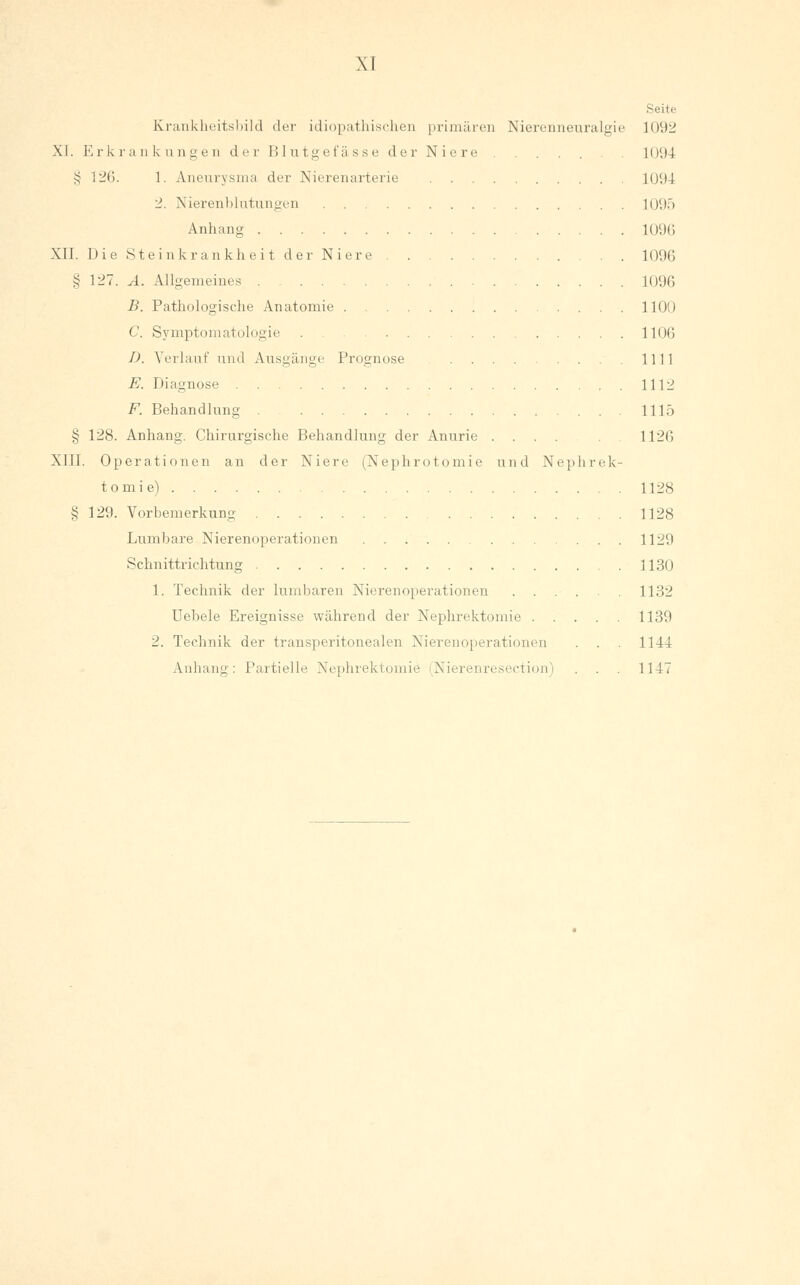 Seite Krankheitsbild der idiopathischen primären Nierenneuralgie 1092 XJ. Erkrankungen der Blutgefässe der Niere 1094 § 126. 1. Aneurysma der Nierenarterie 1094 2. Nierenblutungen 1095 Anhang 1096 XII. Die Steinkrankheit der Niere 1096 § 127. A. Allgemeines 1096 B. Pathologische Anatomie 1100 C. Symptomatologie . 1106 D. Verlauf und Ausgänge Prognose 1111 E. Diagnose 1112 F. Behandlung . 1115 >; 128. Anhang. Chirurgische Behandlung der Anurie .... 1126 XIII. Operationen an der Niere (Nephrotomie und Nephrek- tomie) 1128 § 129. Vorbemerkung 1128 Lumbare Nierenoperationen 1129 Schnittrichtung 1130 1. Technik der lumbaren Nierenoperationen 1132 Uebele Ereignisse während der Nephrektomie 1139 2. Technik der transperitonealen Nierenoperationen . . . 1144 Anhang: Partielle Nephrektomie (Nierenresection) . . . 1147