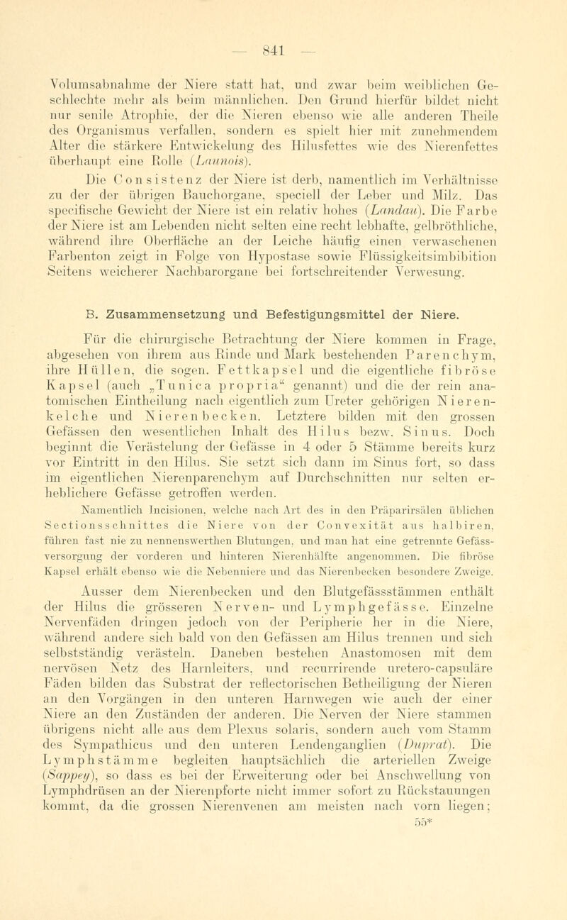 Volumsabnahme der Niere statt hat, und zwar beim weiblichen Ge- schlechte mehr als beim männlichen. Den Grund hierfür bildet nicht nur senile Atrophie, der die Nieren ebenso wie alle anderen Theile des Organismus verfallen, sondern es spielt hier mit zunehmendem Alter die stärkere Entwickelung des Hilusfettes wie des Nierenfettes überhaupt eine Rolle (Launois). Die Con sistenz der Niere ist derb, namentlich im. Verhältnisse zu der der übrigen Bauchorgane, speciell der Leber und Milz. Das specifische Gewicht der Niere ist ein relativ hohes (Landau?). Die Farbe der Niere ist am Lebenden nicht selten eine recht lebhafte, gelbröthliche, während ihre Oberfläche an der Leiche häufig einen verwaschenen Farbenton zeigt in Folge von Hypostase sowie Flüssigkeitsimbibition Seitens weicherer Nachbarorgane bei fortschreitender Verwesung. B. Zusammensetzung und Befestigungsmittel der Niere. Für die chirurgische Betrachtung der Niere kommen in Frage, abgesehen von ihrem aus Rinde und Mark bestehenden Parenchym, ihre Hüllen, die sogen. Fettkapsel und die eigentliche fibröse Kapsel (auch „Tunica propria genannt) und die der rein ana- tomischen Eintheilung nach eigentlich zum Ureter gehörigen Nieren- kelche und Nierenbecken. Letztere bilden mit den grossen Gefässen den wesentlichen Inhalt des Hilus bezw. Sinus. Doch beginnt die Verästelung der Gefässe in 4 oder 5 Stämme bereits kurz vor Eintritt in den Hilus. Sie setzt sich dann im Sinus fort, so dass im eigentlichen Nierenparenchym auf Durchschnitten nur selten er- heblichere Gefässe getroffen werden. Namentlich Incisionen. welche nach Art des in den Präparirsälen üblichen Sectionsschnittes die Niere von der Convexität aus halbiren, führen fast nie zu nennenswerthen Blutungen, und man hat eine getrennte Gefäss- versorgung der vorderen und hinteren Nierenhälfte angenommen. Die fibröse Kapsel erhält ebenso wie die Nebenniere und das Nierenbecken besondere Zweige. Ausser dem Nierenbecken und den Blutgefässstämmen enthält der Hilus die grösseren Nerven- und Lymphgefasse. Einzelne Nervenfäden dringen jedoch von der Peripherie her in die Niere, während andere sich bald von den Gefässen am Hilus trennen und sich selbstständig verästeln. Daneben bestehen Anastomosen mit dem nervösen Netz des Harnleiters, und recurrirende uretero-capsuläre Fäden bilden das Substrat der reflectorischen Betheiligung der Nieren an den Vorgängen in den unteren Harnwegen wie auch der einer Niere an den Zuständen der anderen. Die Nerven der Niere stammen übrigens nicht alle aus dem Plexus solaris, sondern auch vom Stamm des Sympathiens und den unteren Lendenganglien (Duprat). Die Lymphstämme begleiten hauptsächlich die arteriellen Zweige (Sappey), so dass es bei der Erweiterung oder bei Anschwellung von Lymphdrüsen an der Nierenpforte nicht immer sofort zu Rückstauungen kommt, da die grossen Nierenvenen am meisten nach vorn liegen;