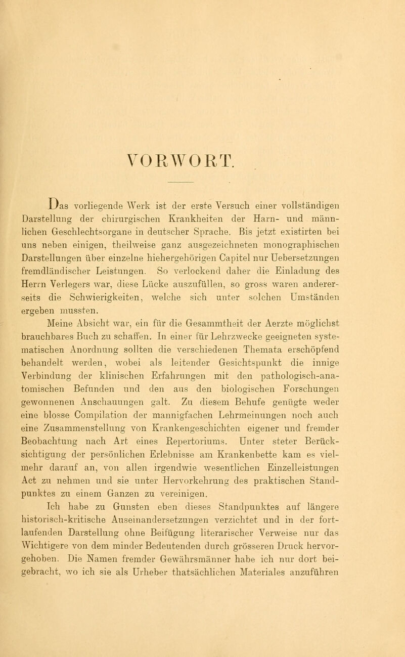 VORWORT. Uas vorliegende Werk ist der erste Versuch einer vollständigen Darstellung der chirurgischen Krankheiten der Harn- und männ- lichen Geschlechtsorgane in deutscher Sprache. Bis jetzt existirten bei uns neben einigen, theilweise ganz ausgezeichneten monographischen Darstellungen über einzelne hiehergehörigen Capitel nur üebersetzungen fremdländischer Leistungen. So verlockend daher die Einladung des Herrn Verlegers war, diese Lücke auszufüllen, so gross waren anderer- seits die Schwierigkeiten, welche sich unter solchen Umständen ergeben mussten. Meine Absicht war, ein für die Gesammtheit der Aerzte möglichst brauchbares Buch zu schaffen. In einer für Lehrzwecke geeigneten syste- matischen Anordnung sollten die verschiedenen Themata erschöpfend behandelt werden, wobei als leitender Gesichtspunkt die innige Verbindung der klinischen Erfahrungen mit den pathologisch-ana- tomischen Befunden und den aus den biologischen Forschungen gewonnenen Anschauungen galt. Zu diesem Behufe genügte weder eine blosse Compilation der mannigfachen Lehrmeinungen noch auch eine Zusammenstellung von Krankengeschichten eigener und fremder Beobachtung nach Art eines ßepertoriums. Unter steter Berück- sichtigung der persönlichen Erlebnisse am Krankenbette kam es viel- mehr darauf an, von allen irgendwie wesentlichen Einzelleistungen Act zu nehmen und sie unter Hervorkehrung des praktischen Stand- punktes zu einem Ganzen zu vereinigen. Ich habe zu Gunsten eben dieses Standpunktes auf längere historisch-kritische Auseinandersetzungen verzichtet und in der fort- laufenden Darstellung ohne Beifügung literarischer Verweise nur das Wichtigere von dem minder Bedeutenden durch grösseren Druck hervor- gehoben. Die Namen fremder Gewährsmänner habe ich nur dort bei- gebracht, wo ich sie als Urheber thatsächlichen Materiales anzuführen