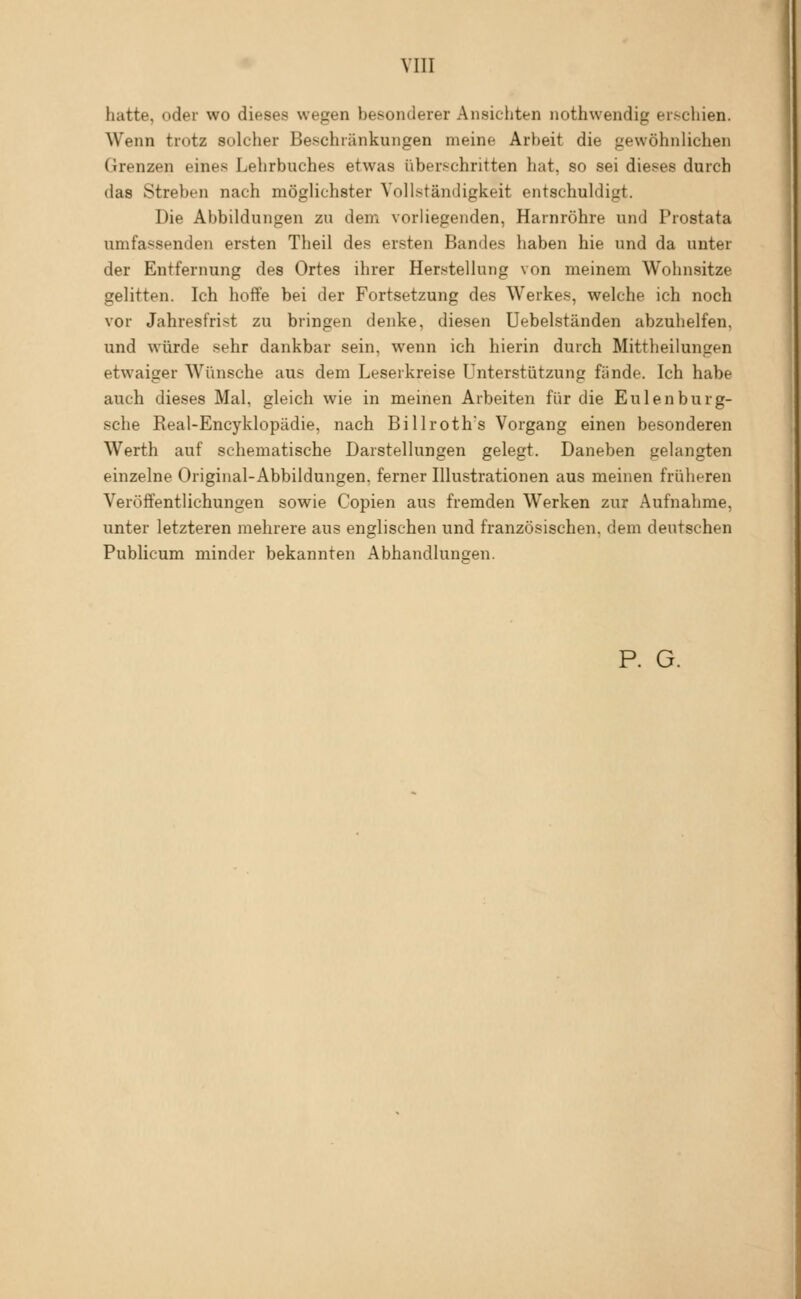 hatte, oder wo dieses wegen besonderer Ansichten nothwendig erschien. Wenn trotz solcher Beschränkungen meine Arbeit die gewöhnlichen Grenzen eines Lehrbuches etwas überschritten hat, so sei dieses durch das Streben nach möglichster Vollständigkeit entschuldigt. Die Abbildungen zu dem vorliegenden, Harnröhre und Prostata umfassenden ersten Theil des ersten Bandes haben hie und da unter der Entfernung des Ortes ihrer Herstellung von meinem Wohnsitze gelitten. Ich hoffe bei der Fortsetzung des Werkes, welche ich noch vor Jahresfrist zu bringen denke, diesen Uebelständen abzuhelfen, und würde sehr dankbar sein, wenn ich hierin durch Mittheilungen etwaiger Wünsche aus dem Leserkreise Unterstützung fände. Ich habe auch dieses Mal, gleich wie in meinen Arbeiten für die Eulenburg- sche Real-Encyklopädie, nach Billroth's Vorgang einen besonderen Werth auf schematische Darstellungen gelegt. Daneben gelangten einzelne Original-Abbildungen, ferner Illustrationen aus meinen früheren Veröffentlichungen sowie Copien aus fremden Werken zur Aufnahme, unter letzteren mehrere aus englischen und französischen, dem deutschen Publicum minder bekannten Abhandlunsen. P. G.