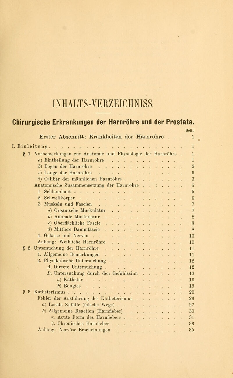 INHALTS-VERZEICHNISS. Chirurgische Erkranl<ungen der Harnröhre und der Prostata. Seite Erster Abschritt: Krankheiten der Harnröhre ... 1 I. Einleitung . . . . . . . . ^ 1 § 1. Vorbemerkungen zur Anatomie und Physiologie der Harnröhre . 1 a) Eintheilung der Harnröhre 1 h) Bogen der Harnröhre 2 c) Länge der Harnröhre 3 d) Caliber der männlichen Harnröhre 3 Anatomische Zusammensetzung der Harnröhre . . T . . . . 5 1. Schleimhaut 5 2. Schwellkörper , . 6 3. Muskeln und Fascien 7 a) Organische Muskulatur 7 h) Animale Muskulatur 8 c) Oberflächliche Fascie 8 d) Mittlere Dammfascie , . 8 4. Gefässe und Nerven 10 Anhang: Weibliche Harnröhre ' 10 § 2. Untersuchung der Harnröhre 11 1. Allgemeine Bemei-kungen 11 2. Physikalische Untersuchung 12 A. Directe Untersuchung 12 B, Untersuchung durch den Gefühlssinn 12 a) Katheter , 13 h) Bougies 19 § 3. Katheterismus 20 Fehler der Ausführung des Katheterismus 26 o) Locale Zufälle (falsche Wege) 27 b) Allgemeine Eeaction (Harnfieber) 30 a. Acute Form des Harnfiebers 31 ß. Chronisches Harnfieber 33 Anhang: Nervöse Erscheinungen 35