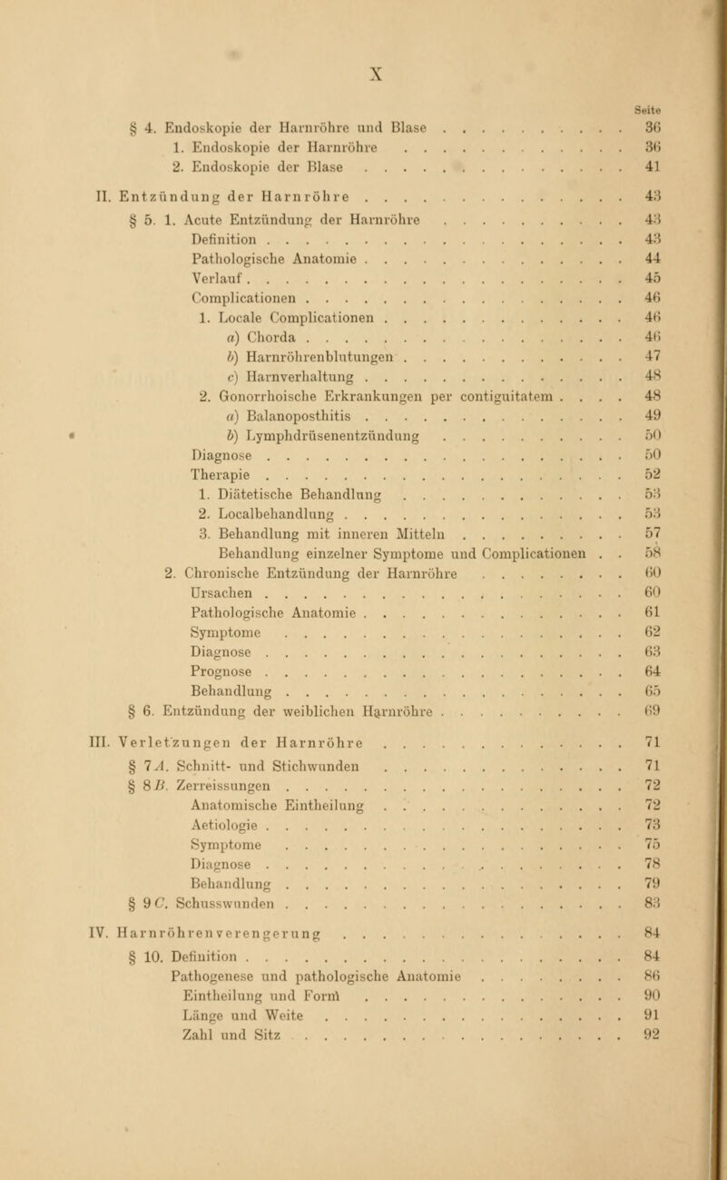 Seite § 4. Endoskopie der Harnröhre und Blase 36 1. Endoskopie der Harnröhre 3<5 2. Endoskopie der Blase 41 11. Entzündung der Harnröhre 43 § 5. 1. Acute Entzündung der Harnröhre 43 Definition 43 Pathologische Anatomie 44 Verlauf 45 Coraplicationen 4ß 1. Locale Complicationen 4») a) Chorda 4(1 b) Harnröhrenblutungen 47 c) Harnverhaltung 48 2. Gonorrhoische Erkrankungen per contiguitatem .... 48 rt) Balanoposthitis 49 b) Lymphdrüsenentzündung 50 Diagnose 50 Therapie 52 1. Diätetische Behandlung 53 2. Localbehandlung 53 3. Behandlung mit inneren Mitteln 57 Behandlang einzelner Symptome und Complicationen . . 58 2. Chronische Entzündung der Harnröhre <iO Ursachen 60 Pathologische Anatomie 61 Symptome 62 Diagnose 63 Prognose 64 Behandlung 65 § 6. Entzündung der weiblichen H9,rnröhre 69 HI. Verletzungen der Harnröhre 71 § 7.1. Schnitt- und Stichwunden 71 § 8B. Zerreissungen 72 Anatomische Eintheilung 72 Aetiologie 73 Symptome 75 Diagnose 78 Behandlung 79 § 9C. Schusswnnden 83 IV. Harnröhren Verengerung 84 § 10. Definition 84 Pathogenese und pathologische Anatomie 86 Eintheilung und Forrrt 90 Länge und Weite 91 Zahl und Sitz 92