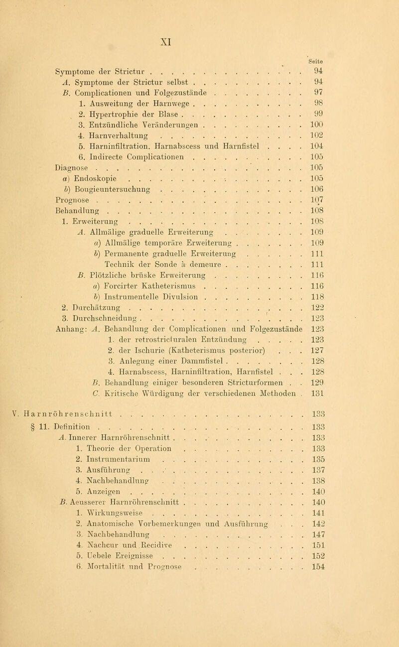 Seite Symptome der Strictur 94 A. Symptome der Strictur selbst 94 B. Complicationen und Folgezustände 97 1. Ausweitung der Harnwege 98 2. Hypertrophie der Blase 99 3. Entzündliche Veränderungen 100 4. Harnverhaltung 102 5. Harninfiltration. Harnabscess und Harnfistel .... 104 6. Indirecte Complicationen 105 Diagnose . 105 a) Endoskopie . •. 105 b) Bougieuntersuchung 106 Prognose 107 Behandlung 10*8 1. Erweiterung 108 A. Allmälige graduelle Erweiterung 109 o) Allmälige temporäre Erweiterung 109 b) Permanente graduelle Erweiterung 111 Technik der Sonde ä- demeure . . 111 B. Plötzliche brüske Erweiterung 116 a) Forcirter Katheterismus 116 b) Instrumentelle Divulsion 118 2. Durchätzung 122 3. Durchschneidung 123 Anhang: A. Behandlung der Complicationen und Folgezustände 123 1. der retrostricturalen Entzündung 123 2. der Ischurie (Katheterismus posterior) . . . 127 3. Anlegung einer Dammfistel 128 4. Harnabscess, Harninfiltration, Harnfistel . . . 128 B. Behandlung einiger besonderen Stricturformen . . 129 C. Kritische Würdigung der verschiedenen Methoden . 131 V. Harnröhrenschnitt 133 § 11. Definition 133 A. Innerer Harnröhrenschnitt . . . . ■ 133 1. Theorie der Operation 133 2. Instrumentarium 135 3. Ausführung 137 4. Nachbehandlung 138 5. Anzeigen 140 B. Aeusserer Harnröhrenschnitt 140 1. Wirkungsweise 141 2. Anatomische Vorbemerkungen und Ausführung . . . 142 3. Nachbehandlung 147 4. Nachcur und Recidive 151 5. Uebele Ereignisse 152 6. Mortalität und Pi-ognose 154