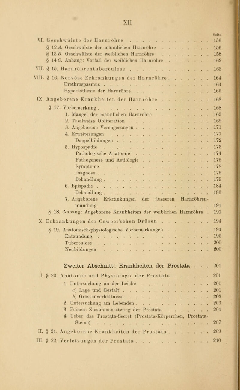 Seite VI. Gcbcliwülsto der Ilainiöhre 15(i § 12-4. Geschwülste der miinnliclien Harnröhre 15(5 § l'dB. Geschwülste der weiblichen Harnröhre 15b § 14C Anhang: Vorfall der weiblichen Harnröhre 102 VII. § 15. Harnröhrentuberculose 163 VIII. § 16. Nervöse Erkrankungen der Harnröhre 164 Uretbrospasmus 164 Hyperästhesie der Harnröhre 166 IX. Angeborene Krankheiten der Harnröhre 168 § 17. Vorbemerkung 168 1. Mangel der männlichen Harnröhre 169 2. Theilweise Obliteration 169 3. Angeborene Verengerungen 171 4. Erweiterungen 171 Doppelbildungen 172 5. Hypospadie 173 Pathologische Anatomie 174 Pathogenese und Aetiologie 176 Symptome 178 Diagnose 179 Behandlung 179 6. Epispadie 184 Behandlung 186 7. Angeborene Erkrankungen der äusseren Harnröhren- mündung 191 8 18. Anhang: Angeborene Ki-ankheiten der weiblichen Harnröhre 191 'o^ X. Erkrankungen der Cowper'schen Drüsen 194 § 19. Anatomisch-physiologische Vorbemerkungen 194 Entzündung 196 Tuberculose 200 Neubildungen 200 Zweiter Abschnitt: Krankheiten der Prostata ... 201 I. § 20. Anatomie und Physiologie der Prostata 201 1. Untersuchung an der Leiche 201 «) Lage und Gestalt 201 h) Grössenverhältnisse 202 2. Untersuchung am Lebenden 203 3. Feinere Zusammensetzung der Prostata 204 4. Ueber das Prosta,ta-Secret (Prostata-Körperchen, Prostata- Steine) 207 II. § 21. Angeborene Krankheiten der Prostata 209 III. § 22. Verletzungen der Prostata 210