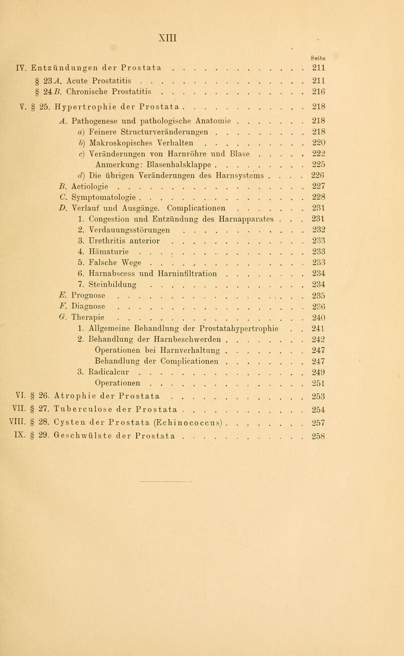 Seite IV. Entzündungen der Prostata 211 § 2BA. Acute Prostatitis 211 § 24: B. Chronische Prostatitis 216 V. § 25. Hypertrophie der Prostata 218 A. Pathogenese und pathologische Anatomie 218 a) Feinere Structurveränderungen 218 h) Makroskopisches Verhalten 220 c) Veränderungen von Harnröhre und Blase 222 Anmerkung: Blasenhalsklappe 225 d) Die übrigen Veränderungen des Harnsystems .... 226 B. Aetiologie 227 C. Symptomatologie 228 D. Verlauf und Ausgänge. Complicationen 231 1. Congestion und Entzündung des Harnapparates . . . 231 2. Verdauungsstörungen 232 3. Urethritis anterior 233 4. Hämaturie 233 5. Falsche Wege . . ' . , 233 6. Harnabscess und Harninfiltration 234 7. Steinbildung 234 E. Prognose , ... 235 F. Diagnose 236 G. Therapie 240 1. Allgemeine Behandlung der Prostatahypertrophie . . 241 2. Behandlung der Harnbeschwerden 242 Operationen bei Harnverhaltung 247 Behandlung der Complicationen 247 3. Radicalcur 249 Operationen 251 VI. § 26. Atrophie der Prostata 253 VII. § 27. Tuberculose der Prostata 254 VIII. § 28. Cysten der Prostata (Echinococcus) 257