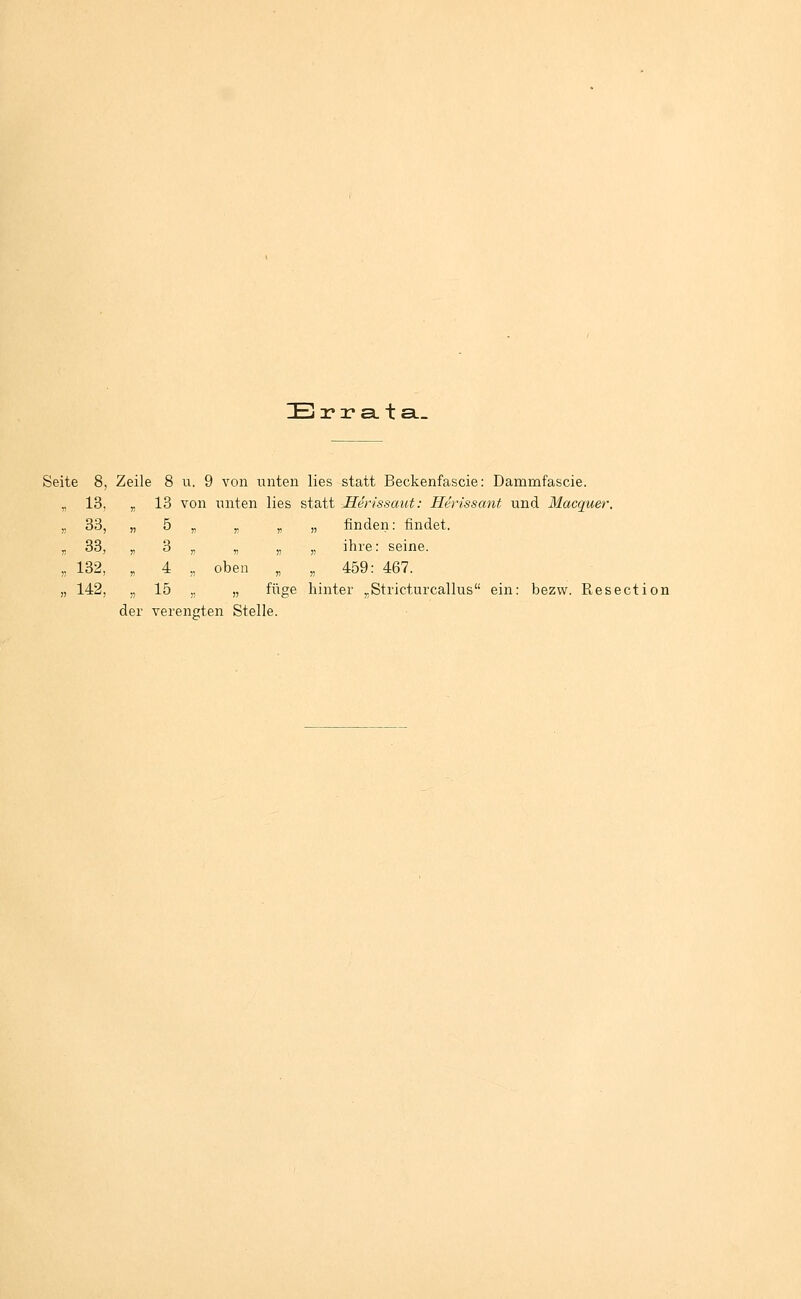 IEj 3? 2? a. t a._ Seite 8, Zeile 8 u. 9 von unten lies statt Beckenfascie: Dammfascie. „ 13, „ 13 von unten lies statt Hen'ssaut: Herissant und Macquer. „ 33, „ 5 „ y, „ „ finden: findet. n 33, „ 3 „ „ „ „ ihre: seine. „ 132, , 4 „ oben „ „ 459: 467. 142, „ 15 ,, „ füge hinter „Stricturcallus ein: bezw. Resection der verengten Stelle.