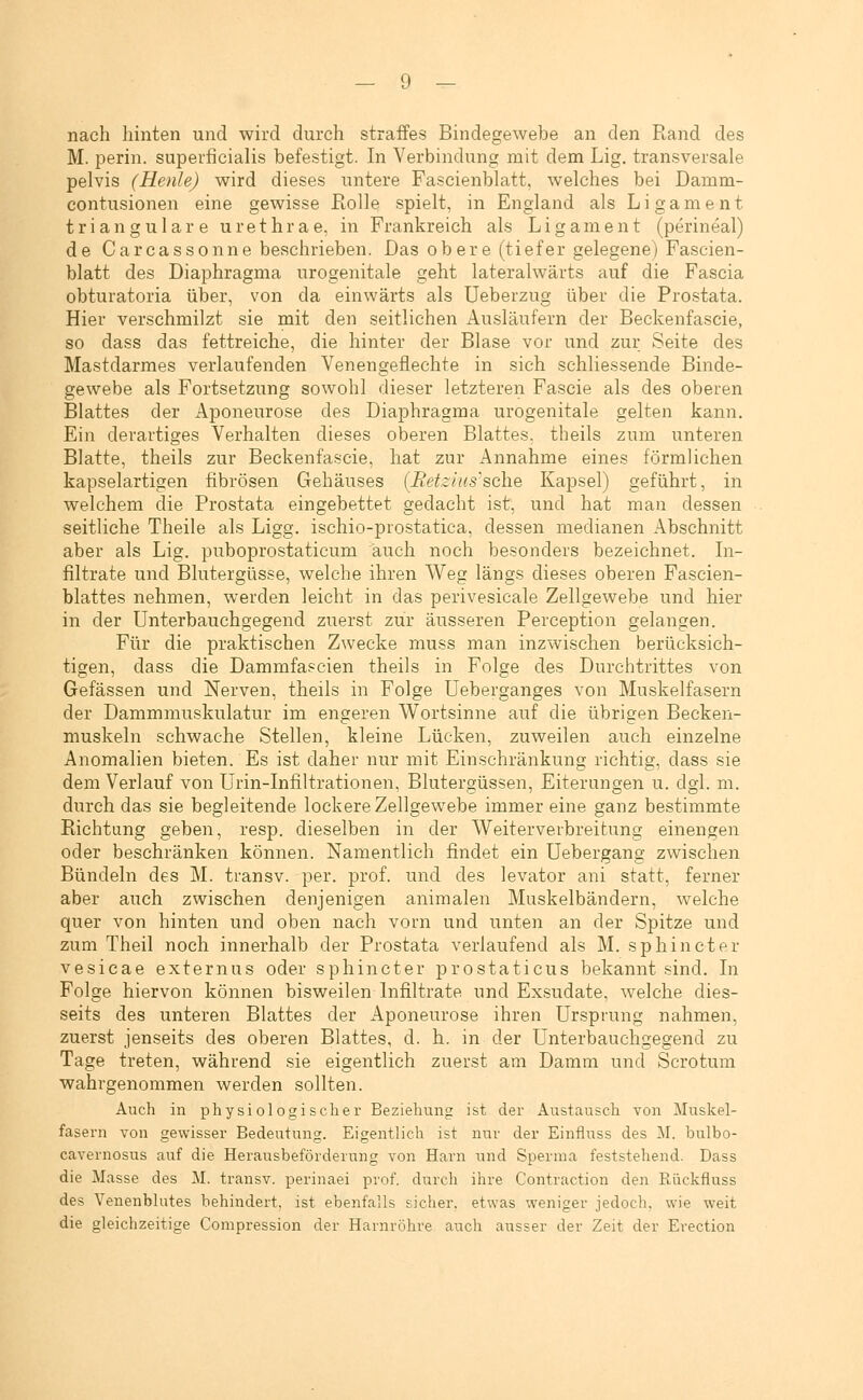 nach hinten und wird durch straffes Bindegewebe an den Rand des M. perin. superficialis befestigt. In Verbindung mit dem Lig. transversale pelvis (Henle) wird dieses untere Fascienblatt, welches bei Damm- contusionen eine gewisse Rolle spielt, in England als Ligament trianguläre urethrae, in Frankreich als Ligament (perineal) de Carcassonne beschrieben. Das obere (tiefer gelegene) Fascien- blatt des Diaphragma urogenitale geht lateralwärts auf die Fascia obturatoria über, von da einwärts als Ueberzug über die Prostata. Hier verschmilzt sie mit den seitlichen xlnsläufern der Beckenfascie, so dass das fettreiche, die hinter der Blase vor und zur Seite des Mastdarmes verlaufenden Venengeflechte in sich schliessende Binde- gewebe als Fortsetzung sowohl dieser letzteren Fascie als des oberen Blattes der Aponeurose des Diaphragma urogenitale gelten kann. Ein derartiges Verhalten dieses oberen Blattes, theils zum unteren Blatte, theils zur Beckenfascie, hat zur Annahme eines förmlichen kapselartigen fibrösen Gehäuses [Retzlus'sch.Q Kapsel) geführt, in welchem die Prostata eingebettet gedacht ist, und hat man dessen seitliche Theile als Ligg. ischio-prostatica, dessen medianen Abschnitt aber als Lig. puboprostaticum auch noch besonders bezeichnet. In- filtrate und Blutergüsse, welche ihren Weg längs dieses oberen Fascien- blattes nehmen, werden leicht in das perivesicale Zellgewebe und hier in der Unterbauchgegend zuerst zur äusseren Perception gelangen. Für die praktischen Zwecke muss man inzwischen berücksich- tigen, dass die Dammfascien theils in Folge des Durchtrittes von Gefässen und Nerven, theils in Folge üeberganges von Muskelfasern der Dammmuskulatur im engeren Wortsinne auf die übrigen Becken- muskeln schwache Stellen, kleine Lücken, zuweilen auch einzelne Anomalien bieten. Es ist daher nur mit Einschränkung richtig, dass sie dem Verlauf von Urin-Infiltrationen, Blutergüssen, Eiterungen u. dgl. m. durch das sie begleitende lockere Zellgewebe immer eine ganz bestimmte Richtang geben, resp. dieselben in der Weiterverbreitung einengen oder beschränken können. Namentlich findet ein Uebergang zwischen Bündeln des M. transv. per. prof. und des levator ani statt, ferner aber auch zwischen denjenigen animalen Muskelbändern, welche quer von hinten und oben nach vorn und unten an der Spitze und zum Theil noch innerhalb der Prostata verlaufend als M. sp hin et er vesicae externus oder sphincter prostaticus bekannt sind. In Folge hiervon können bisweilen Infiltrate und Exsudate, welche dies- seits des unteren Blattes der Aponeurose ihren Ursprung nahmen, zuerst jenseits des oberen Blattes, d. h. in der Unterbauchgegend zu Tage treten, während sie eigentlich zuerst am Damm und Scrotum wahrgenommen werden sollten. Auch in physiologischei* Beziehung ist der Austausch von Muskel- fasern von gewisser Bedeutung. Eigentlich ist nur der Einfluss des M. bulbo- cavernosus auf die Herausbeförderung von Harn und Sperma feststehend. Dass die Masse des M. transv. perinaei prof. durch ihre Contraction den Rückfluss des Veuenblutes behindert, ist ebenfalls sicher, etwas weniger jedoch, wie weit die gleichzeitige Compression der Harnröhre auch ausser der Zeit der Erection