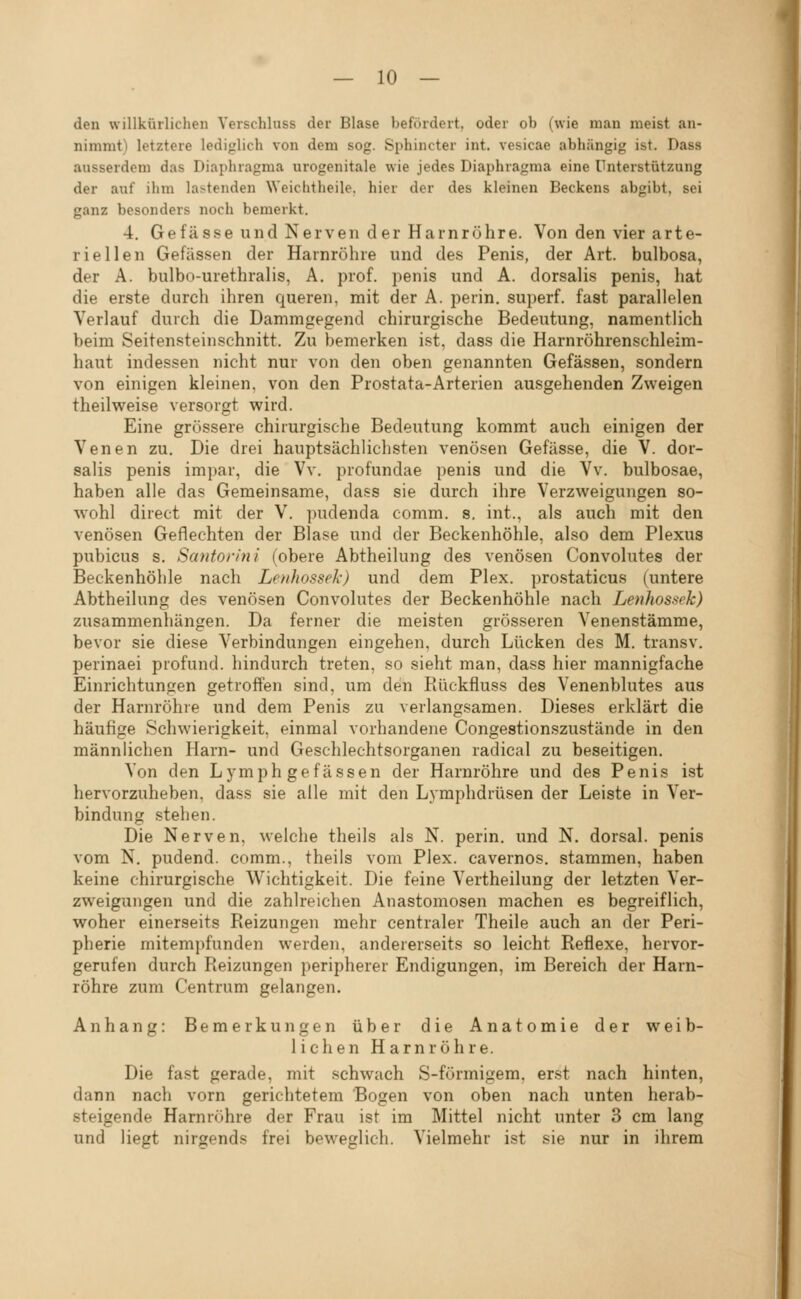 den willkürlichen Verschluss der Blase befördert, oder ob (wie man meist an- nimmt) letztere lediglich von dem sog. Sphincter int. vesicae abhängig ist. Dass ausserdem das Diaphragma urogenitale wie jedes Diaphragma eine Unterstützung der auf ihm lastenden Weichtheile, hier der des kleinen Beckens abgibt, sei ganz besonders noch bemerkt. 4. Gefässe und Nerven der Harnröhre. Von den vier arte- riellen Gefässen der Harnröhre und des Penis, der Art. bulbosa, der A. bulbo-urethralis, A. pro f. penis und A. dorsalis penis, liat die erste durch ihren queren, mit der A. perin. superf. fast parallelen Verlauf durch die Dammgegend chirurgische Bedeutung, namentlich beim Seitensteinschnitt. Zu bemerken ist, dass die Harnröhrenschleim- haut indessen nicht nur von den oben genannten Gefässen, sondern von einigen kleinen, von den Prostata-Arterien ausgehenden Zweigen theilweise versorgt wird. Eine grössere chirurgische Bedeutung kommt auch einigen der Venen zu. Die drei hauptsächlichsten venösen Gefässe, die V. dor- salis penis impar, die Vv. profundae penis und die Vv. bulbosae, haben alle das Gemeinsame, dass sie durch ihre Verzweigungen so- wohl direct mit der V. pudenda comm. s. int., als auch mit den venösen Geflechten der Blase und der Beckenhöhle, also dem Plexus pubicus s. Santon'tii (obere Abtheilung des venösen Convolutes der Beckenhöhle nach Lenhossek) und dem Plex. prostaticus (untere Abtheilung des venösen Convolutes der Beckenhöhle nach Lenhossek) zusammenhängen. Da ferner die meisten grösseren Venenstämme, bevor sie diese Verbindungen eingehen, durch Lücken des M. transv. perinaei profund, hindurch treten, so sieht man, dass hier mannigfache Einrichtungen getroffen sind, um den Rückfluss des Venenblutes aus der Harnröhre und dem Penis zu verlangsamen. Dieses erklärt die häufige Schwierigkeit, einmal vorhandene Congestionszustände in den männlichen Harn- und Geschlechtsorganen radical zu beseitigen. Von den Lymph gefässen der Harnröhre und des Penis ist hervorzuheben, dass sie alle mit den Lymphdrüsen der Leiste in Ver- bindung stehen. Die Nerven, welche theils als N. perin. und N. dorsal, penis vom N. pudend. comm., theils vom Plex. cavernos. stammen, haben keine chirurgische Wichtigkeit. Die feine Vertheilung der letzten Ver- zweigungen und die zahlreichen Anastomosen machen es begreiflich, woher einerseits Reizungen mehr centraler Theile auch an der Peri- pherie mitempfunden werden, andererseits so leicht Reflexe, hervor- gerufen durch Reizungen peripherer Endigungen, im Bereich der Harn- röhre zum Centrum gelangen. Anhang: Bemerkungen über die Anatomie der weib- lichen Harnröhre. Die fast gerade, mit schwach S-förmigem, erst nach hinten, dann nach vorn gerichtetem Bogen von oben nach unten herab- steigende Harnröhre der Frau ist im Mittel nicht unter 3 cm lang und liegt nirgends frei beweglich. Vielmehr ist sie nur in ihrem