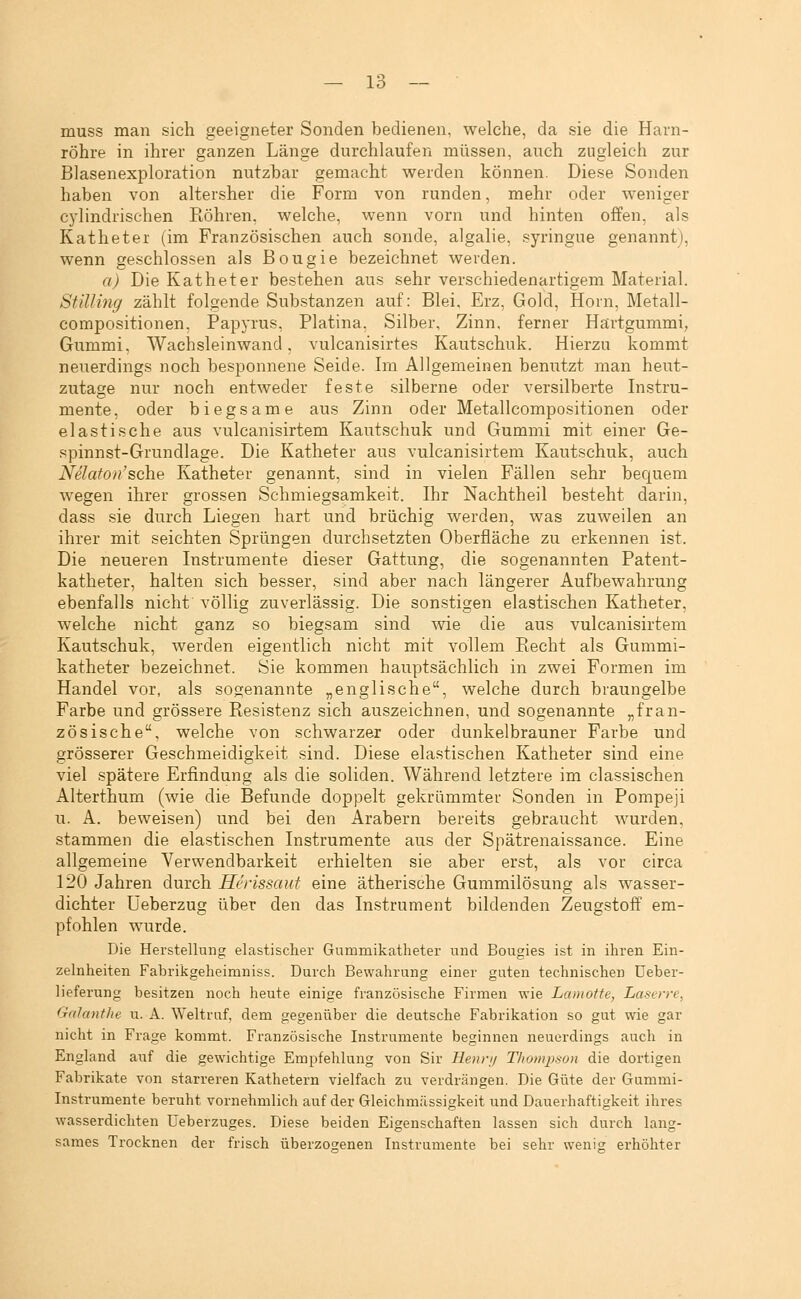 muss man sich geeigneter Sonden bedienen, welche, da sie die Harn- röhre in ihrer ganzen Länge durchlaufen müssen, auch zugleich zur Blasenexploration nutzbar gemacht werden können. Diese Sonden haben von altersher die Form von runden, mehr oder weniger cj'lindrischen Röhren, welche, wenn vorn und hinten offen, als Katheter (im Französischen auch sonde, algalie, syringue genannt), wenn geschlossen als Bougie bezeichnet werden. a) Die Katheter bestehen aus sehr verschiedenartigem Material. Stilling zählt folgende Substanzen auf: Blei, Erz, Gold, Hörn, Metall- compositionen, Papyrus, Piatina, Silber, Zinn, ferner Härtgummi, Gummi, Wachsleinwand, vulcanisirtes Kautschuk. Hierzu kommt neuerdings noch besponnene Seide. Im Allgemeinen benutzt man heut- zutage nur noch entweder feste silberne oder versilberte Instru- mente, oder biegsame aus Zinn oder Metallcompositionen oder elastische aus vulcanisirtem Kautschuk und Gummi mit einer Ge- spinnst-Grundlage. Die Katheter aus vulcanisirtem Kautschuk, auch Nelaton'sehe Katheter genannt, sind in vielen Fällen sehr bequem wegen ihrer grossen Schmiegsamkeit. Ihr Nachtheil besteht darin, dass sie durch Liegen hart und brüchig werden, was zuweilen an ihrer mit seichten Sprüngen durchsetzten Oberfläche zu erkennen ist. Die neueren Instrumente dieser Gattung, die sogenannten Patent- katheter, halten sich besser, sind aber nach längerer Aufbewahrung ebenfalls nicht völlig zuverlässig. Die sonstigen elastischen Katheter, welche nicht ganz so biegsam sind wie die aus vulcanisirtem Kautschuk, werden eigentlich nicht mit vollem Ptecht als Gummi- katheter bezeichnet. Sie kommen hauptsächlich in zwei Formen im Handel vor, als sogenannte „englische, welche durch braungelbe Farbe und grössere Resistenz sich auszeichnen, und sogenannte „fran- zösische, welche von schwarzer oder dunkelbrauner Farbe und grösserer Geschmeidigkeit sind. Diese elastischen Katheter sind eine viel spätere Erfindung als die soliden. Während letztere im classischen Alterthum (wie die Befunde doppelt gekrümmter Sonden in Pompeji u. A. beweisen) und bei den Arabern bereits gebraucht wurden, stammen die elastischen Instrumente aus der Spätrenaissance. Eine allgemeine Verwendbarkeit erhielten sie aber erst, als vor circa 120 Jahren durch Herissaut eine ätherische Gummilösung als wasser- dichter Ueberzug über den das Instrument bildenden Zeugstoff em- pfohlen wurde. Die Herstellung elastischer Gummikatheter und Bougies ist in ihren Ein- zelnheiten Fabrikgeheimniss. Durch Bewahrung einer guten technischen üeber- lieferung besitzen noch heute einige französische Firmen wie Lamotte, Laserre, GalantJte u. A. Weltruf, dem gegenüber die deutsche Fabrikation so gut wie gar nicht in Frage kommt. Französische Instrumente beginnen neuerdings auch in England auf die gewichtige Empfehlung von Sir Heiv// Thompson die dortigen Fabrikate von starreren Kathetern vielfach zu verdrängen. Die Güte der Gummi- Instrumente beruht vornehmlich auf der Gleichmässigkeit und Dauerhaftigkeit ihres wasserdichten Ueberzuges. Diese beiden Eigenschaften lassen sich durch lang- sames Trocknen der frisch überzogenen Instrumente bei sehr wenig erhöhter