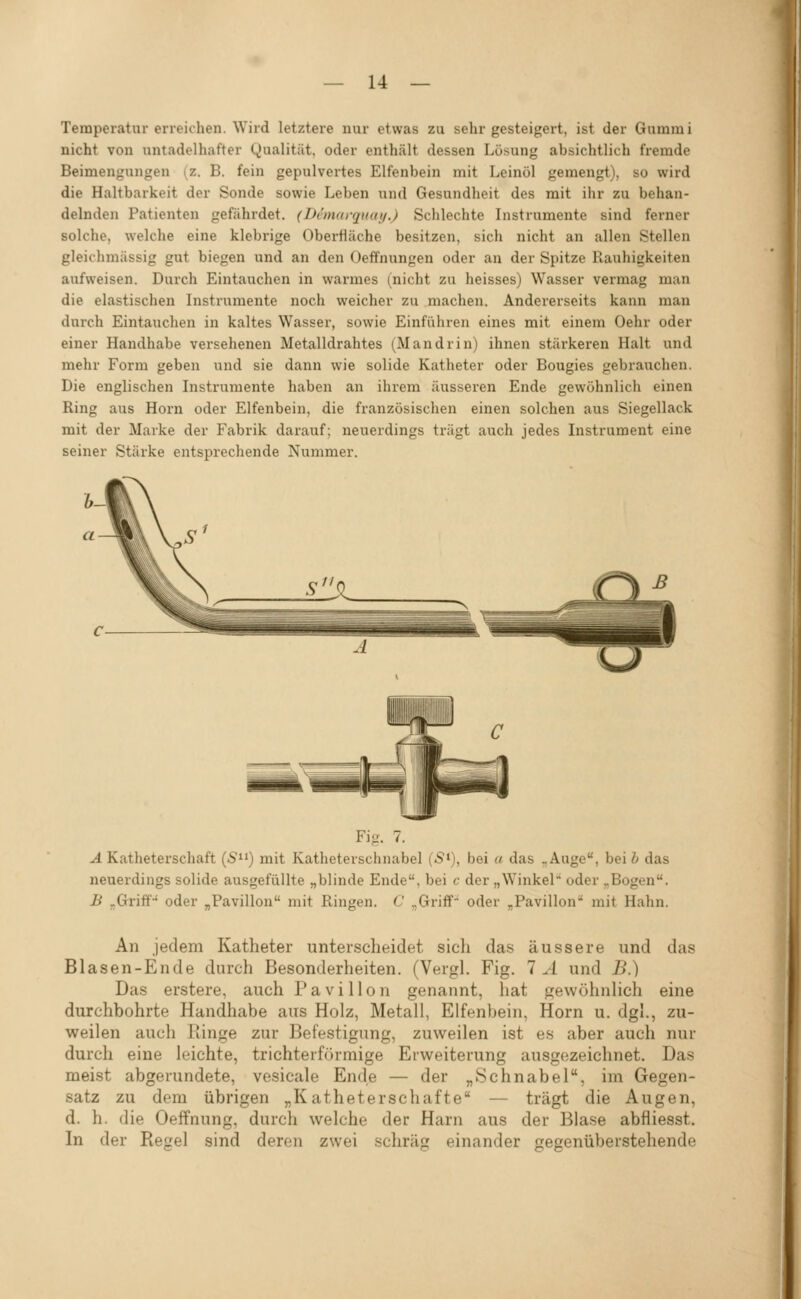 Temperatur erreichen. Wird letztere nur etwas zu sehr gesteigert, ist der Gummi nicht von untadelhafter Qualität, oder enthält dessen Lösung absichtlich fremde Beimengungen (z. B. fein gepulvertes Elfenbein mit Leinöl gemengt), so wird die Haltbarkeit der Sonde sowie Leben und Gesundheit des mit ihr zu behan- delnden Patienten gefährdet. (Dimarquaij.) Sclilechte Instrumente sind ferner solche, welche eine klebrige Oberfläche besitzen, sich nicht an allen Stellen gleichmässig gut biegen und an den Oeffnungen oder an der Spitze Rauhigkeiten aufweisen. Durch Eintauchen in warmes (nicht zu heisses) Wasser vermag man die elastischen Instrumente noch weicher zu machen. Andererseits kann man durch Eintauchen in kaltes Wasser, sowie Einführen eines mit einem Oehr oder einer Handhabe versehenen Metalldrahtes (Mandrin) ihnen stärkeren Halt und mehr Form geben und sie dann wie solide Katheter oder Bougies gebrauchen. Die englischen Instrumente haben an ihrem äusseren Ende gewöhnlich einen Ring aus Hörn oder Elfenbein, die französischen einen solchen aus Siegellack mit der Marke der Fabrik darauf; neuerdings trägt auch jedes Instrument eine seiner Stärke entsprechende Nummer. Fig. 7. ^ Katheterschaft (S) mit Katheterschnabel (S>), bei « das „Auge, bei i das neuerdings solide ausgefüllte „blinde Ende, bei c der „Winkel* oder „Bogen. B „Griff' oder „Pavillon mit Ringen. C „Griff- oder „Pavillon mit Hahn. An jedem Katheter unterscheidet sich das äussere und das Blasen-Ende durch Besonderheiten. (Vergl. Fig. 1 A und B.) Das erstere, auch Pavillon genannt, hat gewöhnlich eine durchbohrte Handhabe aus Holz, Metall, Elfenbein, Hörn u. dgl., zu- weilen auch liinge zur Befestigung, zuweilen ist es aber auch nur durch eine leichte, trichterförmige Erweiterung ausgezeichnet. Das meist abgerundete, vesicale Ende — der „Schnabel, im Gegen- satz zu dem übrigen „Katheterschafte — trägt die Augen, d. h. die Oeffnung, durch welche der Harn aus der Blase abfliesst. In der Regel sind deron zwei schräg einander gegenüberstehende