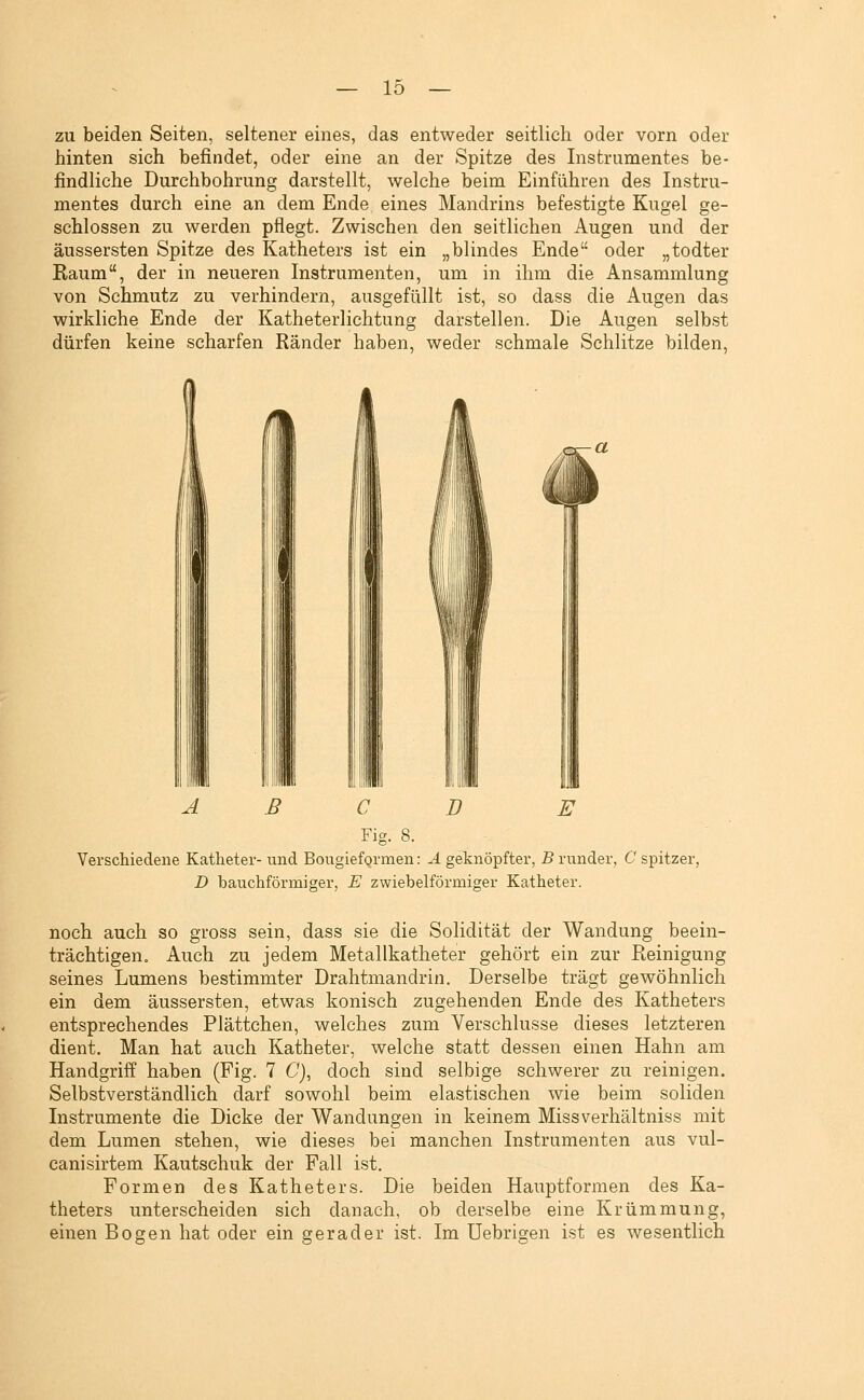 zu beiden Seiten, seltener eines, das entweder seitlich oder vorn oder hinten sich befindet, oder eine an der Spitze des Instrumentes be- findliche Durchbohrung darstellt, welche beim Einführen des Instru- mentes durch eine an dem Ende eines Mandrins befestigte Kugel ge- schlossen zu werden pflegt. Zwischen den seitlichen Augen und der äussersten Spitze des Katheters ist ein „blindes Ende oder „todter Kaum, der in neueren Instrumenten, um in ihm die Ansammlung von Schmutz zu verhindern, ausgefüllt ist, so dass die Augen das wirkliche Ende der Katheterlichtung darstellen. Die Augen selbst dürfen keine scharfen Ränder haben, weder schmale Schlitze bilden, A ß C D E Fig. 8. Verschiedene Katheter- und Bougieformen: A geknöpfter, B runder, C spitzer, D bauchförmiger, E zwiebeiförmiger Katheter. noch auch so gross sein, dass sie die Solidität der Wandung beein- trächtigen. Auch zu jedem Metallkatheter gehört ein zur Reinigung seines Lumens bestimmter Drahtmandrin. Derselbe trägt gewöhnlich ein dem äussersten, etwas konisch zugehenden Ende des Katheters entsprechendes Plättchen, welches zum Verschlusse dieses letzteren dient. Man hat auch Katheter, welche statt dessen einen Hahn am Handgriff haben (Fig. 7 C), doch sind selbige schwerer zu reinigen. Selbstverständlich darf sowohl beim elastischen wie beim soliden Instrumente die Dicke der Wandungen in keinem Missverhältniss mit dem Lumen stehen, wie dieses bei manchen Instrumenten aus vul- canisirtem Kautschuk der Fall ist. Formen des Katheters. Die beiden Hauptfornien des Ka- theters unterscheiden sich danach, ob derselbe eine Krümmung, einen Bogen hat oder ein gerader ist. Im Uebrigen ist es wesentlich