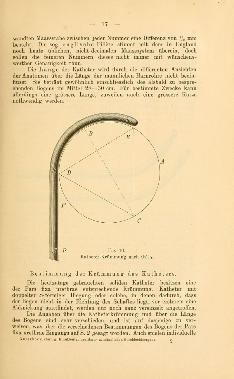 wandten Maassstabe zwischen jeder Nummer eine Differenz von */2 nim besteht. Die sog. englische Filiere stimmt mit dem in England noch heute üblichen, nicht-decimalen Maasssyetem überein, doch sollen die feineren Nummern dieses nicht immer mit wünschens- werther Genauigkeit thun. Die Länge der Katheter wird durch die differenten Ansichten der Anatomen über die Länge der männlichen Harnröhre nicht beein- flusst. Sie beträgt gewöhnlich einschliesslich des alsbald zu bespre- chenden Bogens im Mittel 28—30 cm. Für bestimmte Zwecke kann allerdings eine grössere Länge, zuweilen auch eine grössere Kürze nothwendig werden. Fig. 10. Katheter-Krümmung nach Gely. Bestimmung der Krümmung des Katheters. Die heutzutage gebrauchten soliden Katheter besitzen eine der Pars fixa urethrae entsprechende Krümmung. Katheter mit doppelter S-förmiger Biegung oder solche^ in denen dadurch, dass der Bogen nicht in der Richtung des Schaftes liegt, vor ersterem eine Abknickung stattfindet, werden nur noch ganz vereinzelt angetroffen. Die Angaben über die Katheterkrümmung und über die Länge des Bogens sind sehr verschieden, und ist auf dasjenige zu ver- weisen, was über die verschiedenen Bestimmungen des Bogens der Pars fixa urethrae Eingangs auf S. 2 gesagt worden. Auch spielen individuelle Güterbock, Chirurg. Krankheiten der Harn- u. männlichen Geschlechtsorgane. 9