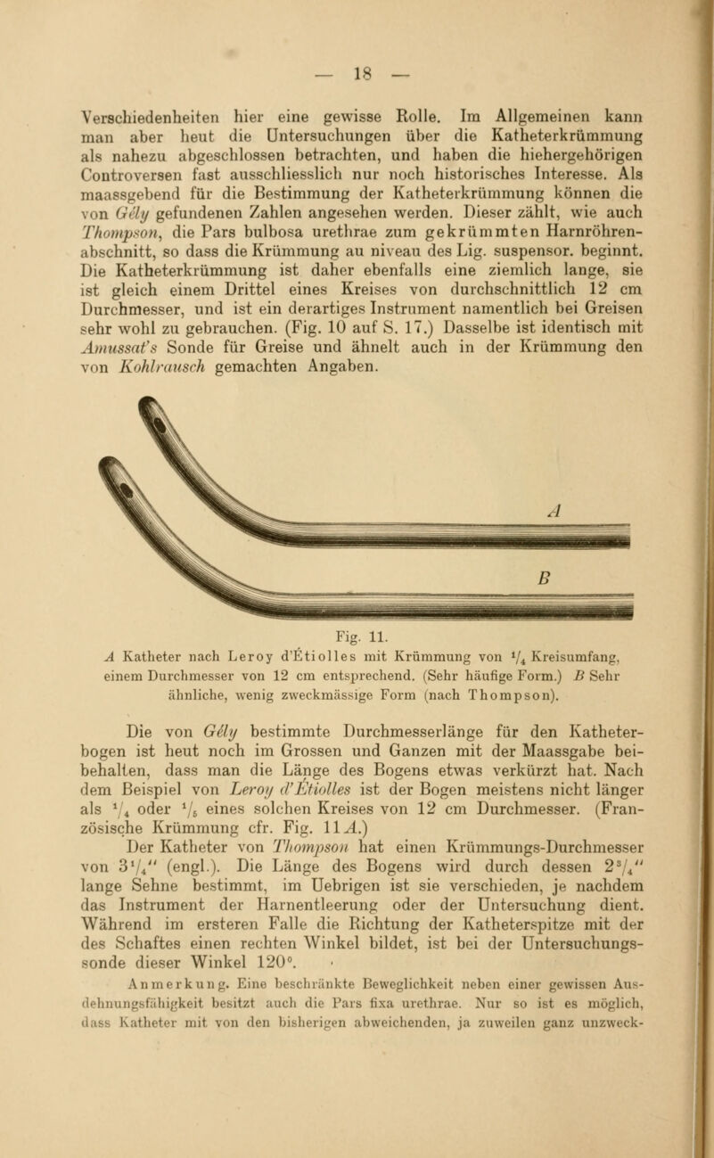 Verschiedenheiten hier eine gewisse Rolle, Im Allgemeinen kann man aber heut die Untersuchungen über die Katheterkrümmung als nahezu abgeschlossen betrachten, und haben die hiehergehörigen Controversen fast ausschliesslich nur noch historisches Interesse. Als maassgebend für die Bestimmung der Katheterkrümmung können die von Gely gefundenen Zahlen angesehen werden. Dieser zählt, wie auch Thompson^ die Pars bulbosa urethrae zum gekrümmten Harnröhren- abschnitt, so dass die Krümmung au niveau des Lig. suspensor. beginnt. Die Katheterkrümmung ist daher ebenfalls eine ziemlich lange, sie ist gleich einem Drittel eines Kreises von durchschnittlich 12 cm Durchmesser, und ist ein derartiges Instrument namentlich bei Greisen sehr wohl zu gebrauchen. (Fig. 10 auf S. 17.) Dasselbe ist identisch mit Ämussat's Sonde für Greise und ähnelt auch in der Krümmung den von Kohlrausch gemachten Angaben. Fig. 11. A Katheter nach Leroy d'Etiolles mit Krümmung von V4 Kreisumfang, einem Durchmesser von 12 cm entsprechend. (Sehr häufige Form.) B Sehr ähnliche, wenig zweckmässige Form (nach Thompson). Die von Gäij bestimmte Durchmesserlänge für den Katheter- bogen ist heut noch im Grossen und Ganzen mit der Maassgabe bei- behalten, dass man die Länge des Bogens etwas verkürzt hat. Nach dem Beispiel von Leroy d'Etiolles ist der Bogen meistens nicht länger als 7* oder Vs eines solchen Kreises von 12 cm Durchmesser. (Fran- zösische Krümmung cfr. Fig. 11^.) Der Katheter von Tliompsou hat einen Krümmungs-Durchmesser von 3V4 (engl.). Die Länge des Bogens wird durch dessen 27* lange Sehne bestimmt, im Uebrigen ist sie verschieden, je nachdem das Instrument der Harnentleerung oder der Untersuchung dient. Während im ersteren Falle die Richtung der Katheter.'^pitze mit der des Schaftes einen rechten Winkel bildet, ist bei der Untersuchungs- sonde dieser Winkel 120. Anmerkung. Eine beschränkte Beweglichkeit neben einer gewissen Aus- dehnungsfähigkeit besitzt auch die Pars fixa urethrae. Nur so ist es möglich, dass Katheter mit von den bisherigen abweichenden, ja zuweilen ganz unzweck-