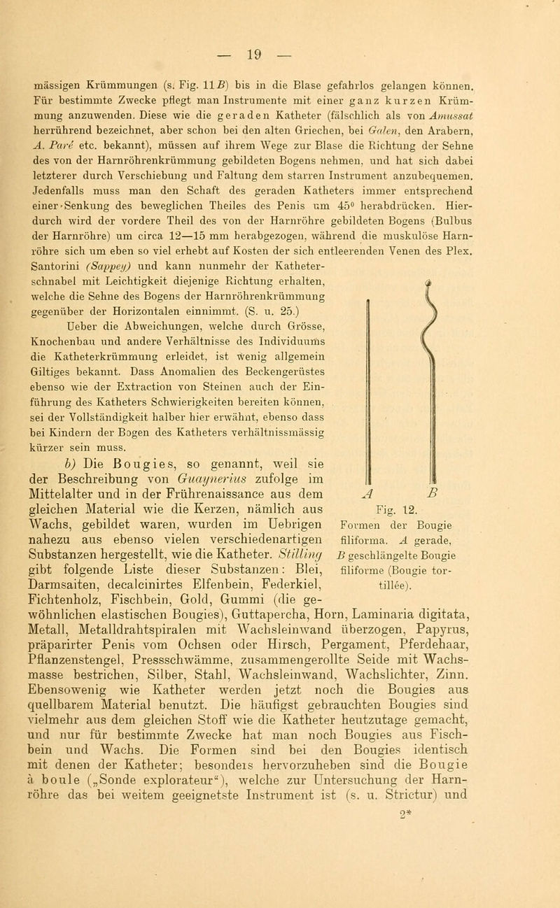 massigen Krümmungen (s. Fig. IIB) bis in die Blase gefahrlos gelangen können. Für bestimmte Zwecke pflegt man Instrumente mit einer ganz kurzen Krüm- mung anzuwenden. Diese wie die geraden Katheter (fälschlich als yon Amussat herrührend bezeichnet, aber schon bei den alten Griechen, bei Galen, den Arabern, A. Pare etc. bekannt), müssen auf ihrem Wege zur Blase die Richtung der Sehne des von der Harnröhrenkrümmung gebildeten Bogens nehmen, und hat sich dabei letzterer durch Verschiebung und Faltung dem starren Instrument anzubequemen. Jedenfalls muss man den Schaft des geraden Katheters immer entsprechend einer'Senkung des beweglichen Theiles des Penis um 45 herabdrücken. Hier- durch wird der vordere Theil des von der Harnröhre gebildeten Bogens (Bulbus der Harnröhre) um circa 12—15 mm herabgezogen, während die muskulöse Harn- röhre sich um eben so viel erhebt auf Kosten der sich entleerenden Venen des Plex. Santorini (Sappei/) und kann nunmehr der Katheter- schnabel mit Leichtigkeit diejenige B-ichtung erhalten, welche die Sehne des Bogens der Harnröhrenkrümmung gegenüber der Horizontalen einnimmt. (S. u. 25.) Ueber die Abweichungen, welche durch Grösse, Knochenbau und andere Verhältnisse des Individuums die Katheterkrümmung erleidet, ist wenig allgemein Giltiges bekannt. Dass Anomalien des Beckengerüstes ebenso wie der Extraction von Steinen auch der Ein- führung des Katheters Schwierigkeiten bereiten können, sei der Vollständigkeit halber hier erwähnt, ebenso dass bei Kindern der Bogen des Katheters verhältnissmässig kürzer sein muss. b) Die ßougies, so genannt, weil sie der Beschreibung von Guaynerius zufolge im Mittelalter und in der Frührenaissance aus dem gleichen Material wie die Kerzen, nämlich aus Wachs, gebildet waren, wurden im Uebrigen nahezu aus ebenso vielen verschiedenartigen Substanzen hergestellt, wie die Katheter. Stilling gibt folgende Liste dieser Substanzen: Blei, Darmsaiten, decalcinirtes Elfenbein, Federkiel, Fichtenholz, Fischbein, Gold, Gummi (die ge- wöhnlichen elastischen Bougies), Guttapercha, Hörn, Laminaria digitata, Metall, Metalldrahtspiralen mit Wachsleinwand überzogen, Papyrus, präparirter Penis vom Ochsen oder Hirsch, Pergament, Pferdehaar, Pflanzenstengel, Pressschwämme, zusammengerollte Seide mit Wachs- masse bestrichen, Silber, Stahl, Wachsleinwand, Wachslichter, Zinn. Ebensowenig wie Katheter werden jetzt noch die Bougies aus quellbarem Material benutzt. Die häufigst gebrauchten Bougies sind vielmehr aus dem gleichen Stoff' wie die Katheter heutzutage gemacht, und nur für bestimmte Zwecke hat man noch Bougies aus Fisch- bein und Wachs. Die Formen sind bei den Bougies identisch mit denen der Katheter; besondeis hervorzuheben sind die Bougie ä boule („Sonde explorateur), welche zur Untersuchung der Harn- röhre das bei weitem geeignetste Instrument ist (s. u. Strictur) und 2* A B Fig. 12. Bougie Formen der filiforma. A gerade, B geschlängelte Bougie filifoi'me (Bougie tor- tillee).