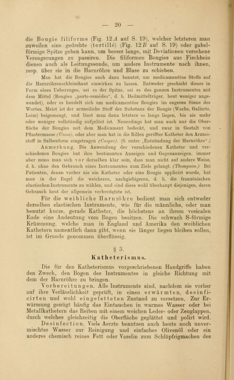 die Bougie filiforme (Fig. 12^4 auf S. 19), welcher letzteren man zuweilen eine gedrehte (tortille) (Fig. 125 auf S. 19) oder gabel- förmige Spitze geben kann, um besser lange, mit Deviationen versehene Verengerungen zu passiren. Die filiformen Bougies aus Fischbein dienen auch als Leitungssonde, um andere Instrumente nach ihnen, resp. über sie in die Harnröhre und Blase zu schieben. Man hat die Bougies auch dazu benutzt, um medicamentöse Stoffe auf die Harnröhrenschleimhaut einwirken zu lassen. Entweder geschieht dieses in Form eines üeberzuges. sei es der Spitze, sei es des ganzen Instrumentes mit dem Mittel (Bougies ^porte-reraedes'^, d. h. Heilmittelträger, heut weniger ange- wendet), oder es handelt sich um medicamentöse Bougies im engeren Sinne des Wortes. Meist ist der arzneiliche Stoff der Substanz der Bougie (Wachs, Gallerte, Leim) beigemengt, und lässt man dann letztere so lange liegen, bis sie mehr oder weniger vollständig aufgelöst ist. Neuerdings hat man auch nur die Ober- fläche der Bougies mit dem Medicament bedeckt, und zwar in Gestalt von Pflastermasse (Unna), oder aber man hat in die Rillen geriffter Katheter den Arznei- stoff in Salbenform eingetragen (Casper). (S. unter „Entzündung der Harnröhre.) Anmerkung. Die Anwendung der verschiedenen Katheter und ver- schiedenen Bougies hat ihre bestimmten Anzeigen und Gegenanzeigen, immer aber muss man sich vor derselben klar sein, dass man nicht auf andere Weise, d. h. ohne den Gebrauch eines Instrumentes zum Ziele gelangt. (Thompson.) Bei Patienten, denen vorher nie ein Katheter oder eine Bougie appliciii wurde, hat man in der Regel die weicheren, nachgiebigeren, d. h. die französischen elastischen Instrumente zu wählen, und sind diese wohl überhaupt diejenigen, deren Gebrauch heut der allgemein verbreitetste ist. Für die weibliche Harnröhre bedient man sich entweder derselben elastischen Instrumente, wie für die männliche, oder man benutzt kurze, gerade Katheter, die höchstens an ihrem vesicalen Ende eine Andeutung vom Bogen besitzen. Die schwach S-förmige Krümmung, welche man in England und Amerika den weiblichen Kathetern namentlich dann gibt, wenn sie länger liegen bleiben sollen, ist im Grunde genommen überflüssig. § 3. K a t h e t e r i s in u s. Die für den Katheterismus vorgeschriebenen Handgriffe haben den Zweck, den Bogen des Instrumentes in gleiche Richtung mit dem der Harnröhre zu bringen. Vorbereitungen, Alle Instrumente sind, nachdem sie vorher auf ihre Verlässlichkeit geprüft, in einen erwärmten, desinfi- cirten und wohl eingefetteten Zustand zu versetzen. Zur Er- wärmung genügt häufig das Eintauchen in warmes Wasser oder bei Metallkathetern das Reiben mit einem weichen Leder- oder Zeuglappen, durch welches gleichzeitig die Oberfläche geglättet und polirt wird. Desinfection. Viele Aerzte benutzen auch heute noch unver- mischtes Wasser zur Reinigung und einfaches Olivenöl oder ein anderes chemisch reines Fett oder Vaselin zum Schlüpfrigmachen des