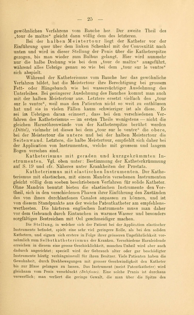 gewöhnlichen Verfahrens vom Bauche her. Der zweite Theil des „tour de maitre gleicht dann völlig dem des letzteren. Bei der halben Meistertour liegt der Katheter vor der Einführung quer über dem linken Schenkel mit der Convexität nach unten und wird in dieser Stellung der-Penis über die Katheterspitze gezogen, bis man wieder zum Bulbus gelangt. Hier wird nunmehr nur die halbe Drehung wie bei dem „tour de maitre ausgeführt, während alles Uebrige genau so wie bei dem „tour sur le ventre sich abspielt. Während der Katheterismus vom Bauche her das gewöhnliche Verfahren bildet, hat die Meistertour ihre Berechtigung bei grossem Fett- oder Hängebauch wie bei wassersüchtiger Ausdehnung des Unterleibes. Bei geringerer Ausdehnung des Bauches kommt man auch mit der halben Meistertour aus. Letztere ersetzt vielfach den „tour sur le ventre, weil man den Patienten nicht so weit zu entblössen hat und sie in vielen Fällen kaum schwieriger ist als diese. Es sei im üebrigen daran erinnert, dass bei den verschiedenen Ver- fahren des Katheterismus — im ersten Theile wenigstens — nicht die gleichen Harnröhrenwände von der Katheterspitze berührt werden (Dittel), vielmehr ist dieses bei dem „tour sur le ventre die obere, bei der Meistertour die untere und bei der halben Meistertour die Seiten wand. Letztere, die halbe Meistertour, empfiehlt sich daher bei der Application von Instrumenten, welche mit grossem und langem Bogen versehen sind. Katheterismus mit geraden und kurzgekrümmten In- strumenten. Vgl. oben unter: Bestimmung der Katheterkrümmung auf S. 19 und cfr. Näheres unter Krankheiten der Prostata. Katheterismus mit elastischen Instrumenten. Der Kathe- terismus mit elastischen, mit einem Mandrin versehenen Instrumenten gleicht völlig dem soeben beschriebenen Verfahren für solide Katheter. Ohne Mandrin benutzt bieten die elastischen Instrumente den Vor- theil, sich in den verschiedenen Phasen ihrer Einführung den Zuständen des von ihnen durchlaufenen Canales anpassen zu können, und ist von diesem Standpunkte aus der weiche Patentkatheter am empfehlens- werthesten. Die härteren englischen Instrumente muss man daher vor dem Gebrauch durch Eintauchen in warmes Wasser und besonders sorgfältiges Bestreichen mit Oel geschmeidiger machen. Die Stellung, in welcher sich der Patient bei der Application elastischer Instrumente befindet, spielt eine sehr viel geringere Rolle, als bei den soliden Kathetern, und eignen sich erstere in Folge ihrer grösseren Ungefährlichkeit vor- nehmlich zum Selbstkathete rismus der Kranken. Verschiedene Harnleidende erreichen in diesem eine grosse Geschicklichkeit, manches Unheil wird aber auch dadurch angerichtet; speciell wird der Gebrauch alter oder gar beschädigter Instrumente häufig verhängnissvoll für ihren Besitzer. Viele Patienten haben die Gewohnheit, durch Drehbewegungen mit grosser Geschwindigkeit den Katheter bis zur Blase gelangen zu lassen. Das Instrument (meist Patentkatheter) wird gleichsam vom Penis verschluckt (Delefosse). Eine solche Praxis ist durchaus verwerflich; man verliert die geringe Gewalt, die man über die Spitze des