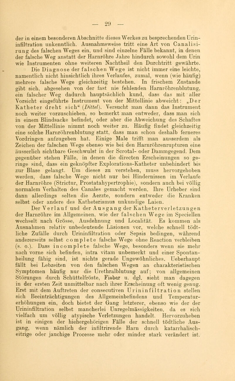 der in einem besonderen Abschnitte dieses Werkes zu besprechenden Urin- infiltration unkenntlich. Ausnahmsweise tritt eine Art von Canalisi- rung des falschen Weges ein, und sind einzelne Fälle bekannt, in denen der falsche Weg anstatt der Harnröhre Jahre hindurch sowohl dem Urin wie Instrumenten ohne weiteren Nachtheil den Durchtritt gewährte. Die Diagnose der falschen Wege ist nicht immer eine leichte, namentlich nicht hinsichtlich ihres Verlaufes, zumal, wenn (wie häufig) mehrere falsche Wege gleichzeitig bestehen. In frischem Zustande gibt sich, abgesehen von der fast nie fehlenden Harnröhrenblutung, ein falscher Weg dadurch hauptsächlich kund, dass das mit aller Vorsicht eingeführte Instrument von der Mittellinie abweicht: „Der Katheter dreht sich (Dittel). Versucht man dann das Instrument noch weiter vorzuschieben, so bemerkt man entweder, dass man sich in einem Blindsacke befindet, oder aber die Abweichung des Schaftes von der Mittellinie nimmt noch weiter zu. Häufig findet gleichzeitig eine solche Harnröhrenblutung statt, dass man schon deshalb ferneres Vordringen aufzugeben hat. Einige Male trifft man ausserdem als Zeichen der falschen Wege ebenso vi^ie bei den Harnröhrenrupturen eine äusserlich sichtbare Geschwulst in der Scrotal- oder Dammgegend. Dem gegenüber stehen Fälle, in denen die directen Erscheinungen so ge- ringe sind, dass ein geknöpfter Explorations-Katheter unbehindert bis zur Blase gelangt. Um dieses zu verstehen, muss hervorgehoben werden, dass falsche Wege nicht nur bei Hindernissen im Verlaufe der Harnröhre (Strictur, Prostatahypertrophie), sondern auch bei völlig normalem Verhalten des Canales gemacht werden. Ihre Urheber sind dann allerdings selten die Aerzte, sondern entweder die Kranken selbst oder andere des Katheterismus unkundige Laien. Der Verlauf und der Ausgang der Katheterverletzungen der Harnröhre im Allgemeinen, wie der falschen Wege im Speciellen wechselt nach Grösse, Ausdehnung und Localität. Es kommen als Ausnahmen relativ unbedeutende Läsionen vor, welche schnell tödt- liche Zufälle durch Urininfiltration oder Sepsis bedingen, während andererseits selbst complete falsche Wege ohne Reaction verbleiben (s. 0.). Dass in complete falsche Wege, besonders wenn sie mehr nach vorne sich befinden, intra vitam unbemerkt und einer Spontan- heilung fähig sind, ist nichts gerade Ungewöhnliches. Ueberhaupt fällt bei Lebzeiten von den falschen Wegen an charakteristischen Symptomen häufig nur die Urethralblutung auf; von allgemeinen Störungen durch Schüttelfröste, Fieber u. dgl. sieht man dagegen in der ersten Zeit unmittelbar nach ihrer Erscheinung oft wenig genug. Erst mit dem Auftreten der eonsecutiven Urininfiltration stellen sich Beeinträchtigungen des Allgemeinbefindens und Temperatur- erhöhungen ein, doch bietet der Gang letzterer, ebenso wie der der Urininfiltration selbst mancherlei Unregelmässigkeiten, da es sich vielfach um völlig atypische Verletzungen handelt. Hervorzuheben ist in einigen der hiehergehörigen Fälle der schnell tödtliche Aus- gang, wenn nämlich der infiltrirende Harn durch katarrhalisch- eitrige oder jauchige Frocesse mehr oder minder stark verändert ist.