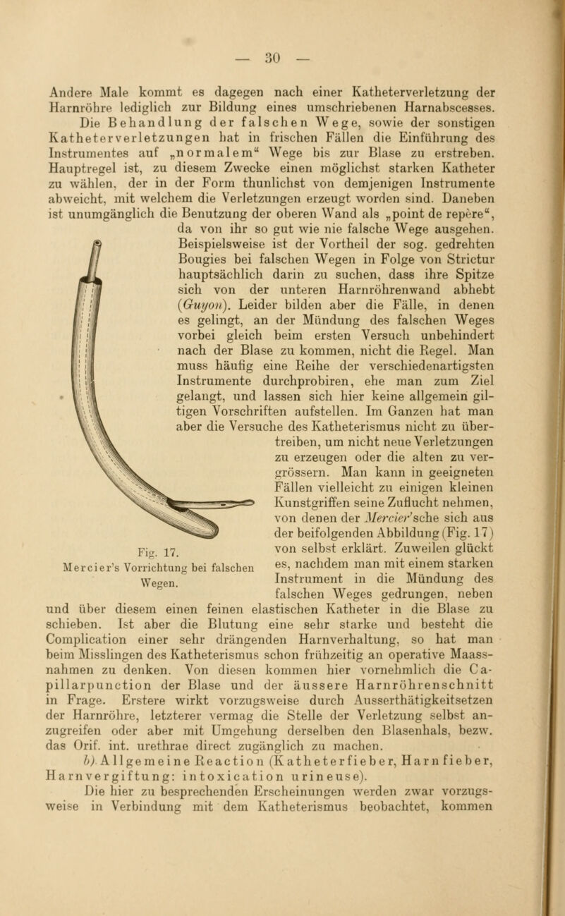 Andere Male kommt es dagegen nach einer Katheterverletzung der Harnröhre lediglich zur Bildung eines umschriebenen Harnabscesses. Die Behandlung der falschen Wege, sowie der sonstigen Katheterverletzungen hat in frischen Fällen die Einführung des Instrumentes auf „normalem Wege bis zur Blase zu erstreben. Hauptregel ist, zu diesem Zwecke einen möglichst starken Katheter zu wählen, der in der Form thunlichst von demjenigen Instrumente abweicht, mit welchem die Verletzungen erzeugt worden sind. Daneben ist unumgänglich die Benutzung der oberen Wand als „point de rept're, da von ihr so gut wie nie falsche Wege ausgehen. Beispielsweise ist der Vortheil der sog. gedrehten Bougies bei falschen Wegen in Folge von Strictur hauptsächlich darin zu suchen, dass ihre Spitze sich von der unteren Harnröhrenwand abhebt {Guyon). Leider bilden aber die Fälle, in denen es gelingt, an der Mündung des falschen Weges vorbei gleich beim ersten Versuch unbehindert nach der Blase zu kommen, nicht die Regel. Man muss häufig eine Reihe der verschiedenartigsten Instrumente durchprobiren, ehe man zum Ziel gelangt, und lassen sich hier keine allgemein gil- tigen Vorschriften aufstellen. Im Ganzen hat man aber die Versuche des Katheterismus nicht zu über- treiben, um nicht neue Verletzungen zu erzeugen oder die alten zu ver- grössern. Man kann in geeigneten Fällen vielleicht zu einigen kleinen Kunstgriffen seine Zuflucht nehmen, von denen der J/(?nvV;-'sche sich aus der beifolgenden Abbildung (Fig. 17) von selbst erklärt. Zuweilen glückt es, nachdem man mit einem starken Instrument in die Mündung des falschen Weges gedrungen, neben und über diesem einen feinen elastischen Katheter in die Blase zu schieben. Ist aber die Blutung eine sehr starke und besteht die Complication einer sehr drängenden Harnverhaltung, so hat man beim Misslingen des Katheterismus schon frühzeitig an operative Maass- nahmen zu denken. Von diesen kommen hier vornehmlich die Ca- pillarpunction der Blase und der äussere Harnrohrenschnitt in Frage. Erstere wirkt vorzugsweise durch Ausserthätigkeitsetzen der Harnröhre, letzterer vermag die Stelle der Verletzung selbst an- zugreifen oder aber mit Umgehung derselben den Blasenhals, bezw, das Orif. int. urethrae direct zugänglich zu machen. /^IA 11 g e m e i n e R e a c t i 0 n (K a t h e t e r f i e b e r, H a r n f i e b e r, Harnvergiftung: intoxication urineuse). Die hier zu besprechenden Erscheinungen werden zwar vorzugs- weise in Verbindung mit dem Katheterismus beobachtet, kommen Fi-. 17. Mercier's Vorrichtung bei falschen Wegen.