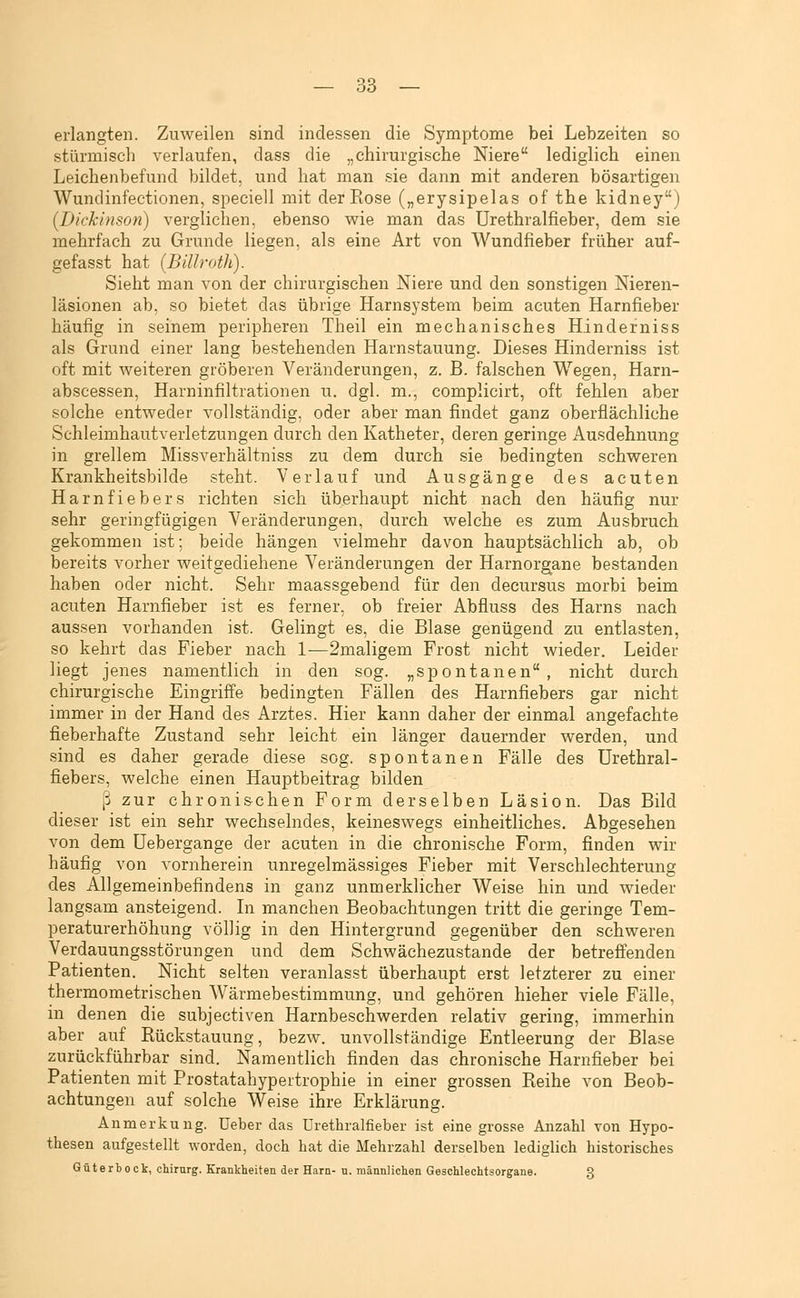 erlangten. Zuweilen sind indessen die Symptome bei Lebzeiten so stürmisch verlaufen, dass die „chirurgische Niere lediglich einen Leichenbefund bildet, und hat man sie dann mit anderen bösartigen Wundinfectionen, speciell mit der Eose („erysipelas of the kidney) (Dickinson) verglichen, ebenso w^ie man das Urethralfieber, dem sie mehrfach zu Grunde liegen, als eine Art von Wundfieber früher auf- gefasst hat {Billroth). Sieht man von der chirurgischen Niere und den sonstigen Nieren- läsionen ab, so bietet das übrige Harnsystem beim acuten Harnfieber häufig in seinem peripheren Theil ein mechanisches Hinderniss als Grund einer lang bestehenden Harnstauung. Dieses Hinderniss ist oft mit weiteren gröberen Veränderungen, z. B. falschen Wegen, Harn- abscessen, Harninfiltrationen u. dgl. m., complicirt, oft fehlen aber solche entweder vollständig, oder aber man findet ganz oberflächliche Schleimhautverletzungen durch den Katheter, deren geringe Ausdehnung in grellem Missverhältniss zu dem durch sie bedingten schweren Krankheitsbilde steht. Verlauf und Ausgänge des acuten Harnfiebers richten sich überhaupt nicht nach den häufig nur sehr geringfügigen Veränderungen, durch welche es zum Ausbruch gekommen ist: beide hängen vielmehr davon hauptsächlich ab, ob bereits vorher weitgediehene Veränderungen der Harnorgane bestanden haben oder nicht. Sehr maassgebend für den decursus morbi beim acuten Harnfieber ist es ferner, ob freier Abfluss des Harns nach aussen vorhanden ist. Gelingt es, die Blase genügend zu entlasten, so kehrt das Fieber nach 1—2maligem Frost nicht wieder. Leider liegt jenes namentlich in den sog. „spontanen, nicht durch chirurgische Eingriffe bedingten Fällen des Harnfiebers gar nicht immer in der Hand des Arztes. Hier kann daher der einmal angefachte fieberhafte Zustand sehr leicht ein länger dauernder werden, und sind es daher gerade diese sog. spontanen Fälle des Urethral- fiebers, welche einen Hauptbeitrag bilden ß zur chronischen Form derselben Läsion. Das Bild dieser ist ein sehr wechselndes, keineswegs einheitliches. Abgesehen von dem üebergange der acuten in die chronische Form, finden wir häufig von vornherein unregelmässiges Fieber mit Verschlechterung des Allgemeinbefindens in ganz unmerklicher Weise hin und wieder langsam ansteigend. Li manchen Beobachtungen tritt die geringe Tem- peraturerhöhung völlig in den Hintergrund gegenüber den schweren Verdauungsstörungen und dem Schwächezustande der betreffenden Patienten. Nicht selten veranlasst überhaupt erst letzterer zu einer thermometrischen Wärmebestimmung, und gehören hieher viele Fälle, in denen die subjectiven Harnbeschwerden relativ gering, immerhin aber auf Rückstauung, bezw. unvollständige Entleerung der Blase zurückführbar sind. Namentlich finden das chronische Harnfieber bei Patienten mit Prostatahypertrophie in einer grossen Reihe von Beob- achtungen auf solche Weise ihre Erklärung. Anmerkung, üeber das Urethralfieber ist eine grosse Anzahl von Hypo- thesen aufgestellt worden, doch hat die Mehrzahl derselben lediglich historisches Güterbock, Chirurg. Krankheiten der Harn- n. männlichen Geschlechtsorgane. 3