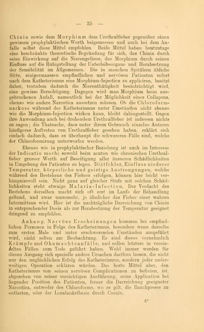 Chinin sowie dem Morphium dem Urethralfieber gegenüber einen gewissen prophylaktischen Werth beigemessen und auch bei dem An- falle selbst diese Mittel empfohlen. Beide Mittel haben heutzutage eine beschränkte theoretische Begründung für sich, das Chinin durch seine Einwirkung auf die Nierengefässe, das Morphium durch seinen Einfluss auf die Ruhigstellung der ünterleibsorgane und Herabsetzung der Sensibilität im Allgemeinen. Die in manchen Spitälern übliche Sitte, einigermaassen empfindlichen und nervösen Patienten sofort nach dem Katheterismus eine Morphium-Injection zu appliciren, besitzt daher, trotzdem dadurch die Nierenthätigkeit beeinträchtigt wird, eine gewisse Berechtigung. Dagegen wird man Morphium beim aus- gebrochenen Anfall, namentlich bei der Möglichkeit eines Collapsus, ebenso wie andere Narcotica aussetzen müssen. Ob die Chloroform- narkose während des Katheterismus unter Umständen nicht ebenso wie die Morphium-Injection wirken kann, bleibt dahingestellt. Gegen ihre Anwendung auch bei drohendem Urethralfieber ist indessen nichts zu sagen; die Thatsache, dass unter ihrem Gebrauch einzelne Autoren häufigeres Auftreten von Urethralfieber gesehen haben, erklärt sich einfach dadurch, dass es überhaupt die schwereren Fälle sind, welche der Chloroformirung unterworfen werden. Ebenso wie in prophylaktischer Beziehung ist auch im Interesse der Indicatio morbi sowohl beim acuten wie chronischen Urethral- fieber grosser Werth auf Beseitigung aller äusseren Schädlichkeiten in Umgebung des Patienten zu legen. Diätfehler, Einfluss niederer Temperatur, körperliche und geistige Anstrengungen, welche während des Bestehens des Fiebers erfolgen, können hier leicht ver- hängnissvoll sein. Nicht ganz auf gleicher Stufe mit solchen Schäd- lichkeiten steht etwaige Malaria-Infection. Der Verdacht des Bestehens derselben macht sich oft erst im Laufe der Behandlung geltend, und zwar umsomehr, je ähnlicher das Fieber einer wahren Intermittens wird. Hier ist die nachträgliche Darreichung von Chinin in entsprechender Dosis als zur Herabsetzung der Temperatur geeignet dringend zu empfehlen. Anhang. Nervöse Erscheinungen kommen bei empfind- lichen Personen in Folge des Katheterismus, besonders wenn derselbe zum ersten Male und unter erschwerenden Umständen ausgeführt wird, nicht selten zur Beobachtung. Es sind dieses vornehmlich Krampf e und Ohnma cht s an fälle, und sollen letztere in verein- zelten Fällen zum Tode geführt haben. Wohl immer werden für diesen Ausgang sich specielle andere Ursachen darthun lassen, die nicht nur den unglücklichen Erfolg des Katheterismus, sondern jeder ander- weitigen Operation erklären würden. Das beste Mittel aber, den Katheterismus von seinen nervösen Complicationen zu befreien, ist, abgesehen von seiner vorsichtigen Ausführung, seine Application bei liegender Position des Patienten_, ferner die Darreichung geeigneter Narcotica, entweder des Chloroforms, wo es gilt, die Bauchpresse zu entlasten, oder der Localanästhesie durch Cocain. 3*