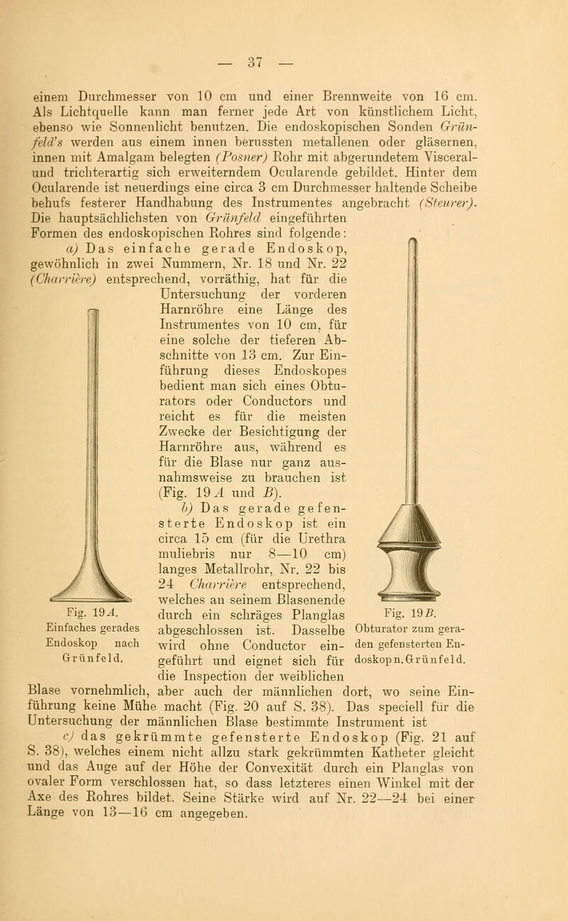 einem Durchmesser von 10 cm und einer Brennweite von 16 cm. Als Lichtquelle kann man ferner jede Art von künstlichem Licht, ebenso wie Sonnenlicht benutzen. Die endoskopischen Sonden Grün- feld's werden aus einem innen berussten metallenen oder gläsernen, innen mit Amalgam belegten (Posner) Rohr mit abgerundetem Yisceral- und trichterartig sich erweiterndem Ocularende gebildet. Hinter dem Ocularende ist neuerdings eine circa 3 cm Durchmesser haltende Scheibe behufs festerer Handhabung des Instrumentes angebracht (Steurer). Die hauptsächlichsten von Grünfeld eingeführten Formen des endoskopischen Rohres sind folgende: rt^ Das einfache gerade Endoskop, gewöhnlich in zwei Nummern, Nr. 18 und Nr. 22 (Charriere) entsprechend, vorräthig, hat für die Untersuchung der vorderen Harnröhre eine Länge des Instrumentes von 10 cm, für eine solche der tieferen Ab- schnitte von 13 cm. Zur Ein- führung dieses Endoskopes bedient man sich eines Obtu- rators oder Conductors und reicht es für die meisten Zwecke der Besichtigung der Harnröhre aus, während es für die Blase nur ganz aus- nahmsweise zu brauchen ist (Fig. 19^ und B). h) Das gerade gefen- sterte Endoskop ist ein circa 15 cm (für die Urethra muliebris nur 8—10 cm) langes Metallrohr, Nr. 22 bis 24 Charriere entsprechend, welches an seinem Blasenende durch ein schräges Planglas abgeschlossen ist. Dasselbe wird ohne Conductor ein- geführt und eignet sich für die Inspection der weiblichen Blase vornehmlich, aber auch der männlichen dort, führung keine Mühe macht (Fig. 20 auf S. 38). Das l '1 iil^^L' 1 1 J w %L- Fig. 19^. Einfaches gerades Endoskop nach Grünfeld. Fig. IQB. Obturator zum gera- den gefen Sterten En- doskop n. Grünfeld. wo seine Ein- speciell für die Untersuchung der männlichen Blase bestimmte Instrument ist cj das gekrümmte gefensterte Endoskop (Fig. 21 auf S. 38), welches einem nicht allzu stark gekrümmten Katheter gleicht und das Auge auf der Höhe der Convexität durch ein Planglas von ovaler Form verschlossen hat, so dass letzteres einen Winkel mit der Axe des Rohres bildet. Seine Stärke wird auf Nr. 22--24 bei Länge von 13—16 einer cm angegeben.