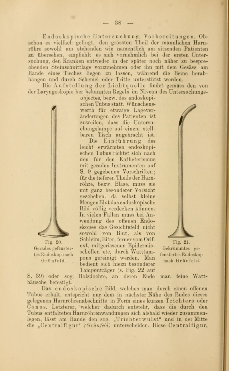 Endoskopische Untersuchung;. Vorbereitungen. Ob- schon es ^^elfach gelingt, den grössten Theil der männlichen Harn- rölire sowohl am stehenden wie namentlich am sitzenden Patienten zu übersehen, empfiehlt es sich vornehmlich bei der ersten Unter- suchung, den Kranken entweder in der später Jioch näher zu bespre- chenden Steinschnittlage vorzunehmen oder ihn mit dem Gesäss am Rande eines Tisches liegen zu lassen, während die Beine herab- hängen und durch Schemel oder Tritte unterstützt werden. Die Aufstellung der Lichtquelle findet gemäss den von der Laryngoskopie her bekannten Kegeln im Niveau des Untersuchungs- objectes, bezw. des endoskopi- schen Tubus statt. Wünschens- werth für etwaige Lagever- änderungen des Patienten ist zuweilen, dass die Untersu- chungslampe auf einem stell- baren Tisch angebracht ist. Die Einführung des leicht erwärmten endoskopi- schen Tubus richtet sich nach den für den Katheterismus mit geraden Instrumenten auf S. 9 gegebenen Vorschriften; für die tieferen Theile der Harn- röhre, bezw. Blase, muss sie mit ganz besonderer Vorsicht geschehen, da selbst kleine Mengen Blut das endoskopische Bild völlig verdecken können. In vielen Fällen muss bei An- wendung des offenen Endo- skopes das Gesichtsfeld nicht sowohl von Blut, als von Schleim, Eiter, ferner vom Orif. ext. mitgerissenen Epidermis- schollen etc. durch Watttam- pons gereinigt werden. Man bedient sicii hiezu besonderer Tamponträger (s. Fig. 22 auf Holzdochte, an deren Ende Fig. 20. Gerades gefenster- tes Endoskop nach Grünfeld. 21. Gekrümmtes ge- fenstertes Endoskop nach Grün fei d. man feine Watt- S. 39) oder sog. bausche befestigt. Das endoskopische Bild, welches man durch einen offenen Tubus erhält, entspricht nur dem in nächster Nähe des Endes dieses gelegenen Harnrcihrenabschnitte in Form eines kurzen Trichters oder Conus. Letzterer, welcher dadurch entsteht, dass die durch den Tubus entfalteten Harnr(')hrenwandungen sich alsbald wieder zusammen- legen, lässt am Rande den sog. „Trichterwulst und in der Mitte die „Centralfigur ((ifihifeld) unterscheiden. Diese Centralfigur,