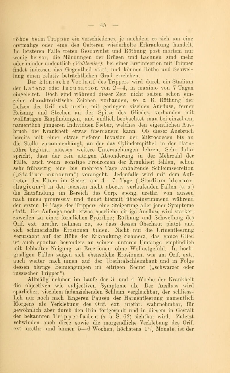 röhre beim Tripper ein verschiedenes, je nachdem es sich um eine erstmalige oder eine des Oefteren wiederholte Erkrankung handelt. Im letzteren Falle treten Geschwulst und Röthung post mortem nur wenig hervor, die Mündungen der Drüsen und Lacunen sind mehr oder minder undeutlich (Voillemier): bei einer Erstinfection mit Tripper findet indessen das Gegentheil statt, und können Röthe und Schwel- lung einen relativ beträchtlichen Grad erreichen. Der klini sehe Verlauf des Trippers wird durch ein Stadium der Latenz oder Incubation von 2—4, in maximo von 7 Tagen eingeleitet. Doch sind während dieser Zeit nicht selten schon ein- zelne charakteristische Zeichen vorhanden, so z. B. Röthung der Lefzen des Orif. ext. urethr. mit geringem vi seiden Ausfluss, ferner Reizung und Stechen an der Spitze des Gliedes, verbunden mit wollüstigen Empfindungen, und endlich beobachtet man bei einzelnen, namentlich jüngeren Individuen Fieber, welches den eigentlichen Aus- bruch der Krankheit etwas überdauern kann. Ob dieser Ausbruch bereits mit einer etwas tieferen Livasion der Mikrococcen bis an die Stelle zusammenhängt, an der das Cylinderepithel in der Harn- röhre beginnt, müssen weitere Untersuchungen lehren. Sehr dafür spricht, dass der rein eitrigen Absonderung in der Mehrzahl der Fälle, auch wenn sonstige Prodromen der Krankheit fehlen, schon sehr frühzeitig eine bis mehrere Tage anhaltende Schleimsecretion („Stadium mucosum) vorangeht. Jedenfalls wird mit dem Auf- treten des Eiters im Secret am 4.—7. Tage („Stadium blennor- rhagicum) in den meisten nicht abortiv verlaufenden Fällen (s. u.) die Entzündung im Bereich des Corp. spong. urethr. von aussen nach innen progressiv und findet hiermit übereinstimmend während der ersten 14 Tage des Trippers eine Steigerung aller jener Symptome statt. Der Anfangs noch etwas spärliche eitrige Ausfluss wird stärker, zuweilen zu einer förmlichen Pyorrhoe; Röthung und Schwellung des Orif. ext. urethr. nehmen zu, so dass dessen Oberhaut platzt und sich schmerzhafte Erosionen bilden. Nicht nur die Urinentleerung verursacht auf der Höhe der Erkrankung Schmerz, das ganze Glied ist auch spontan besonders an seinem unteren Umfange empfindlich mit lebhafter Neigung zu Erectionen ohne Wollustgefühl. In hoch- gradigen Fällen zeigen sich ebensolche Erosionen, wie am Orif. ext., auch weiter nach innen auf der Urethralschleimhaut und in Folge dessen blutige Beimengungen im eitrigen Secret („schwarzer oder russischer Tripper). Allmälig nehmen im Laufe der 3. und 4. Woche der Krankheit die objectiven wie subjectiven Symptome ab. Der Ausfluss wird spärlicher, viscidem fadenziehenden Schleim vergleichbar, der schliess- lich nur noch nach längeren Pausen der Harnentleerung namentlich Morgens als Verklebung des Orif. ext. urethr. wahrnehmbar, für gewöhnlich aber durch den Urin fortgespült und in diesem in Gestalt der bekannten Tripperfäden (s. u. S. 62) sichtbar wird. Zuletzt schwinden auch diese sowie die morgendliche Verklebung des Orif. ext. urethr. und binnen 5—6 Wochen, höchstens l'-l.^ Monate, ist der