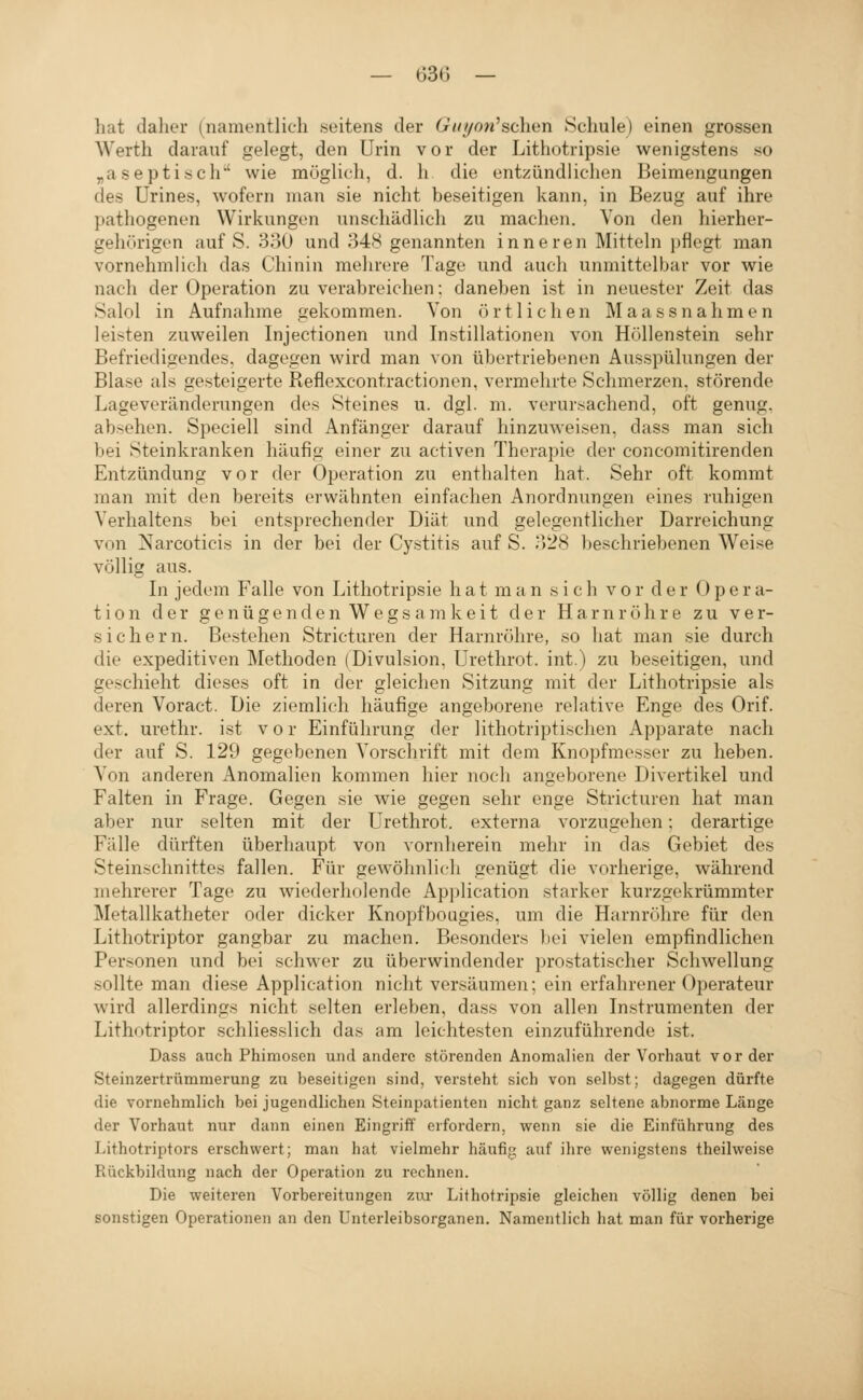 hat daher (namentlich seitens der Giri/on^sehen Schule) einen grossen Werth darauf gelegt, den Urin vor der Lithotripsie wenigstens so „aseptisch' wie möglich, d. h die entzündlichen Beimengungen des ürines, wofern man sie nicht beseitigen kann, in Bezug auf ihre pathogenen Wirkungen unschädlich zu machen. Von den hierher- gehörigon auf S. 330 und 348 genannten inneren Mitteln ])flegt man vornehmlich das Chinin mehrere Tage und auch unmittelbar vor wie nach der Operation zu verabreichen: daneben ist in neuester Zeit das Salol in Aufnahme gekommen. Von örtlichen Maassnahmen leisten zuweilen Injectionen und Instillationen von Höllenstein sehr Befriedigendes, dagegen wird man von übertriebenen Ausspülungen der Blase als gesteigerte Reflexcontractionen, vermehrte Schmerzen, störende Lageveränderungen des Steines u. dgl. m. verursachend, oft genug, absehen. Speciell sind Anfänger darauf hinzuweisen, dass man sich bei Steinkranken häufig einer zu activen Therapie der concomitirenden Entzündung vor der Operation zu enthalten hat. Sehr oft kommt man mit den bereits erwähnten einfachen Anordnungen eines ruhigen Verhaltens bei entsprechender Diät und gelegentlicher Darreichung von Narcoticis in der bei der Cystitis auf S. 328 beschriebenen Weise völlig aus. In jedem Falle von Lithotripsie hat man sich vor der Opera- tion der genügenden Wegs a ni keit der Harnröhre zu ver- sichern. Bestehen Stricturen der Harnröhre, so hat man sie durch die expeditiven Methoden (Divulsion, Urethrot. int.) zu beseitigen, und geschieht dieses oft in der gleichen Sitzung mit der Lithotripsie als deren Voract. Die ziemlich häufige angeborene relative Enge des Orif. ext. urethr. ist vor Einführung der lithotriptisclien Apparate nach der auf S. 129 gegebenen Vorschrift mit dem Knopfmesser zu heben. Von anderen Anomalien kommen hier noch angeborene Divertikel und Falten in Frage. Gegen sie wie gegen sehr enge Stricturen hat man aber nur selten mit der Urethrot. externa vorzugehen; derartige Fälle dürften überhaupt von vornherein mehr in das Gebiet des Steinschnittes fallen. Für gewöhnlich genügt die vorherige, während mehrerer Tage zu wiederholende Application starker kurzgekrümmter Metallkatheter oder dicker Knopfbougies, um die Harnröhre für den Lithotriptor gangbar zu machen. Besonders bei vielen empfindlichen Personen und bei schwer zu überwindender prostatischer Schwellung sollte man diese Application nicht versäumen; ein erfahrener Operateur wird allerdings nicht selten erleben, dass von allen Instrumenten der Lithotriptor schliesslich das am leichtesten einzuführende ist. Dass auch Phimosen und andere störenden Anomalien der Vorhaut vor der Steinzertrümmerung zu beseitigen sind, versteht sich von selbst; dagegen dürfte die vornehmlich bei jugendlichen Steinpatienten nicht ganz seltene abnorme Länge der Vorhaut nur dann einen Eingi-iff erfordern, wenn sie die Einführung des Lithotriptors erschwert; man hat vielmehr häufig auf ihre wenigstens theilweise Rückbildung nach der Operation zu rechnen. Die weiteren Vorbereitungen zui' Lithotripsie gleichen völlig denen bei sonstigen Operationen an den Unterleibsorganen. Namentlich hat man für vorherige