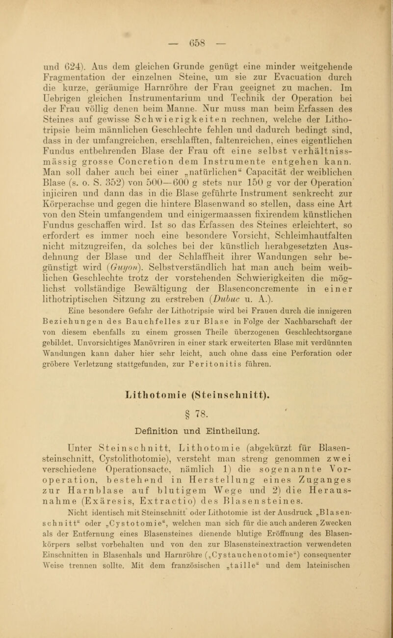 und 024). Aus dem gleichen Grunde genügt eine minder weitgeliende Fragmentation der einzelnen Steine, um sie zur Evacuation durch die kurze, geräumige Harnröhre der Frau geeignet zu machen. Im Uebrigen gleichen Instrumentarium und Technik der Operation bei der Frau völlig denen beim Manne. Nur muss man beim Erfassen des Steines auf gewisse Schwierigkeiten rechnen, welche der Litho- tripsie beim männlichen Geschlechte fehlen und dadurch bedingt sind, dass in der umfangreichen, erschlafften, faltenreichen, eines eigentlichen Fundus entbehrenden Blase der Frau oft eine selbst verhältniss- mässig grosse Concretion dem Instrumente entgehen kann. Man soll daher auch bei einer „natürliclien Capacität der weiblichen Blase (s. o. S. 352) von 500—600 g stets nur 150 g vor der Operation injiciren und dann das in die Blase geführte Instrument senkrecht zur Körperachse und gegen die hintere Blasenwand so stellen, dass eine Art von den Stein umfangendem und einisermaassen fixirendem künstliehen Fundus geschaffen wird. Ist so das Erfassen des Steines erleichtert, so erfordert es immer noch eine besondere Vorsicht, Schleimhautfalten nicht mitzugreifen, da solches bei der künstlich herabgesetzten Aus- dehnung der Blase und der Schlaffheit ihrer Wandungen sehr be- günstigt wird (Gui/on). Selbstverständlich hat man auch beim weib- lichen Geschlechte trotz der vorstehenden Schwierigkeiten die mög- lichst vollständige Bewältigung der Bhisenconcremente in einer lithotriptischen Sitzung zu erstreben [Dnhuc u. A.). Eine besondere Gefahr der Lithotripsie wird bei Frauen durch die innigeren Beziehungen des Bauchfelles zur Blase in Folge der Nachbarschaft der von diesem ebenfalls zu einem grossen Theile überzogenen Geschlechtsorgane gebildet. Unvorsichtiges Manövriren in einer stark erweiterten Blase mit verdünnten Wandungen kann daher hier sehr leicht, auch ohne dass eine Perforation oder gröbere Verletzung stattgefunden, zur Peritonitis führen. Litliotomie (Steinschnitt). § 78. Definition und Eintheilung. Unter Steinschnitt, Lithotomie (abgekürzt für Blasen- steinschnitt, Cystolithotomie), versteht man streng genommen zwei verschiedene Operationsacte, nämlich 1) die sogenannte Vor- operation, bestehend in Herstellung eines Zuganges zur Harnblase auf blutigem Wege und 2) die Heraus- nahme (Exäresis, Extractio) des Blasen steines. Nicht identisch mit Steinschnitt oder Lithotomie ist der Ausdruck ,Blasen- schnitt oder „Cystotomie, welchen man sich für die auch anderen Zwecken als der Entfernung eines Blasensteines dienende blutige Eröffnung des Blasen- körpers selbst vorbehalten und von den zur Blasensteinextraction verwendeten Einschnitten in Blasenhals und Harnröhre (^Cystauchenotomie^) consequenter Weise trennen sollte. Mit dem französischen „taille und dem lateinischen