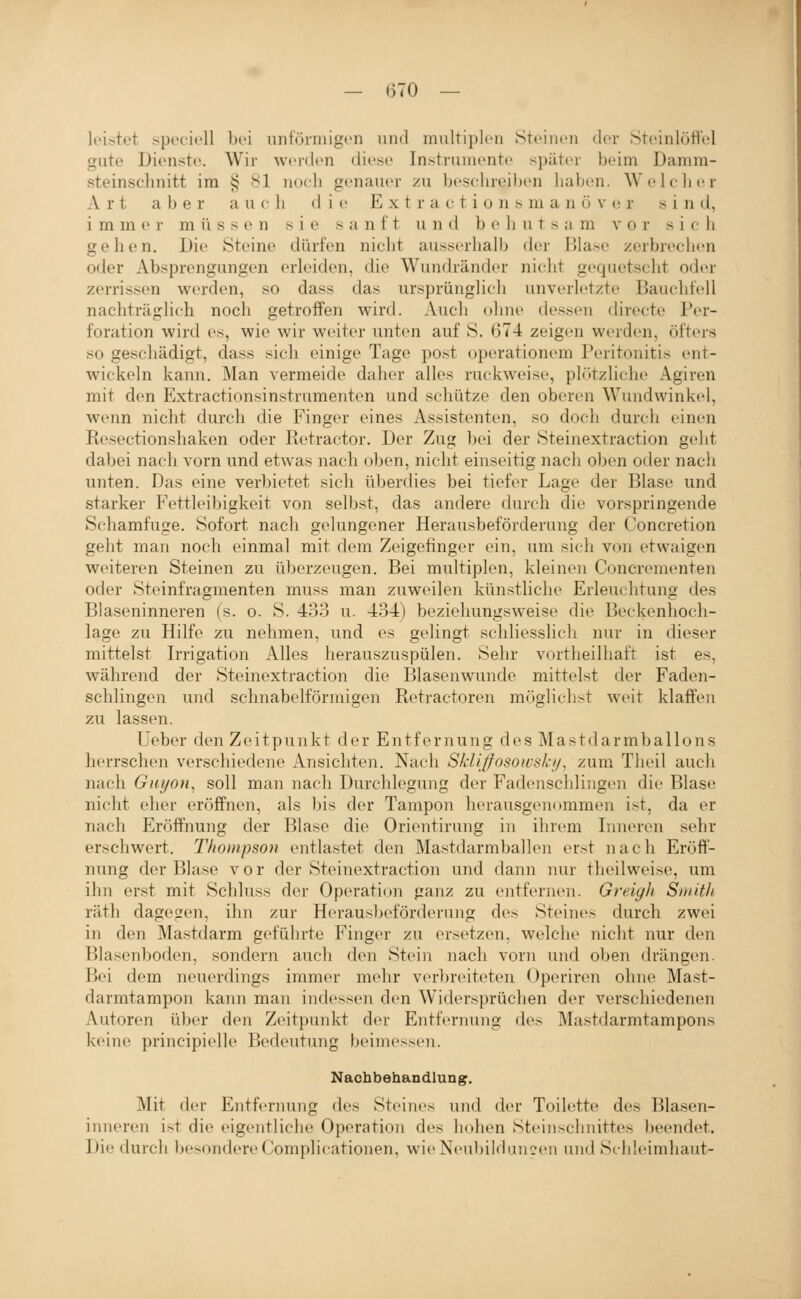 leistet speciell bei unfVhniigen und multiplen Steinen der Steinlöft'el gute Dienst»!. Wir werdi'U diese Instrumente später beim Damm- steinschnitt im § 81 noch genauer zu beschrei))en haben. Welcher Art aber a u c h die Ex t r a c t i o n s m a n ü v e r sind, immer müssen sie sanft und behutsam vor s i c li gehen. Die Steine diirfen nicht ausserhalb der Blase zerbrechen oder Absprengungen erleiden, die Wundränder nicht gequetscht oder zerrissen werden, so dass das ursprünglich unverletzte Bauchfell nachträglich noch getroffen wird. Auch ohne dessen directe Per- foration wird es, wie wir weiter unten auf S. 674 zeigen werden, öfters so geschädigt, dass sicli einige Tage post operationem Peritonitis ent- wickeln kann. Man vermeide daher alles ruckweise, plötzliche Agiren mit den Extractionsinstrumenten und schütze den oberen Wundwinkel, wenn nicht durch die Finger eines Assistenten, so doch durch einen Resectionshaken oder Retractor. Der Zug bei der Steinextraction geht dabei nach vorn und etwas nach oben, nicht einseitig nach oben oder nach unten. Das eine verbietet sich überdies bei tiefer Lage der Blase und starker Fettleibigkeit von selbst, das andere durch die vorspringende Schamfuge. Sofort nach gelungener Herausbeförderung der Concretion geht man noch einmal mit dem Zeigefinger ein, um sich v(.)n etwaigen weiteren Steinen zu überzeugen. Bei multiplen, kleinen Concrementen oder Steinfragmenten muss man zuweilen künstliche Erleuchtung des Blaseninneren (s. o. S. 433 u. 434) beziehungsweise die Beckenhoch- lage zu Hilfe zu nehmen, und es gelingt schliesslich nur in dieser mittelst Irrigation Alles herauszuspülen. Sehr vortheilhaft ist es, während der Steinextraction die Blasenwunde mittelst der Faden- schlingen und schnabelförmigen Retractoren möglichst weit klaffen zu lassen. Ueber den Zeitpunkt der Entfernung des Mastdarmballons herrschen verschiedene Ansichten. Nach Sklljfosowski/, zum Tlieil auch nach Giii/Oii, soll man nach Durchlegung der Fadenschlingen die Blase nicht eher eröffnen, als bis der Tampon herausgenommen ist, da er nach Eröffnung der Blase die Orientirung in ihrem Inneren sehr erschwert. Thompson entlastet den Mastdarmballen erst nach Eröff- nung der Blase v o r der Steinextraction und dann nur theilweise, um ihn erst mit Schluss der Operation ganz zu entfernen. Greigli Smith räth dagegen, ihn zur Herausbeförderung des Steines durch zwei in den Mastdarm geführte Finger zu ersetzen, welche nicht nur den Blasenboden, sondern auch den Stein nach vorn und oben drängen. B<M dem neuerdings immer mehr verbreiteten Operiren ohne Mast- darmtampon kann man indessen den Widersprüchen der verschiedenen Autoren über den Zeitpunkt der Entfernung des Mastdarmtampons keine principielle Bedeutung beimessen. Nachbehandlung. Mit der Entfernung des Steines und der Toilette des Blasen- inneren ist die eigentliche Operation des hohen Stein Schnittes beendet. Die durch besondere Complicationen, wie Neubildungen und Schleimhaut-