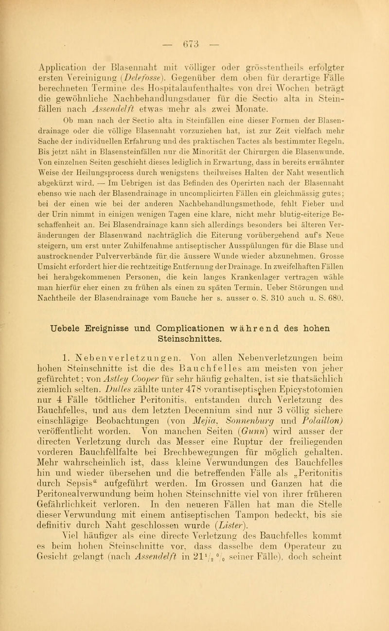 Application dei- Blaseiinalit mit völliger oder grösstentheils erfolgter ersten Veroinigung [Delefosse). Gegenüber dem oben für derartige Fälle berechneten Termine des Hospitalanfenthaltes von drei Wochen beträgt die gewöhnliche Nachbehandlungsdaiier für die Sectio alta in Stein- fällen nach Assendelft et^yas mehr als zwei Monate. Ob man nach der Seclio alta in Steinfällen eine dieser Formen der Blasen- drainage oder die völlige Blasennaht vorzuziehen hat, ist zur Zeit vielfach mehr Sache der individuellen Erfahrung und des praktischen Tactes als bestimmter Regeln. Bis jetzt näht in Blasensteinfällen iiur die Minorität der Chirurgen die Blasenwunde. Von einzelnen Seiten geschieht dieses lediglich in Erwartung, dass in bereits erwähnter Weise der Heilungsprocess durch wenigstens theilweises Halten der Naht wesentlich abgekürzt wird. — Im üebrigen ist das Befinden des Operirten nach der Blasennaht ebenso wie nach der Blasendrainage in uncomplicirten Fällen ein gleichmässig gutes; bei der einen wie bei der anderen Nachbehandlungsmethode, fehlt Fieber und der Urin nimmt in einigen wenigen Tagen eine klare, nicht mehr blutig-eiterige Be- schaft'enheit an. Bei Blasendrainage kann sich allerdings besonders bei älteren Ver- änderungen der Blasenwand nachträglich die Eiterung vorübergehend aufs Neue steigern, um erst unter Zuhilfenahme antiseptischer Ausspülungen für die Blase und austrocknender Pulververbände für.die äussere Wunde wieder abzunehmen. Grosse Umsicht erfordert hier die rechtzeitige Entfernung der Drainage. In zweifelhaften Fällen l)ei herabgekommenen Personen, die kein langes Krankenlager vertragen wähle man hierfür eher einen zu frühen als einen zu späten Termin. Ueber Störungen und Nachtheile der Blasendrainage vom Bauche her s. ausser o. S. 310 auch u. S. 680. Uebele Ereignisse und Complicationen während des hohen Steinschnittes. 1. N eb en V e r 1 et z u n g e n. Von allen Nebenverletzungen beim hohen Öteinschnitte ist die des Bauchfelles am meisten von jeher gefürchtet: wowAsÜey Cooper für sehr häufig gehalten, ist sie thatsächlich ziemlich selten. Duttes zählte unter 478 vorantiseptischen Epicystotomien nur 4 Fälle tödtlicher Peritonitis, entstanden durch Verletzung des Bauchfelles, und aus dem letzten Decennium sind nur 3 völlig sichere einschlägige Beobachtungen (von Mejia, Sonnentjurg und Polaülon) veröffentlicht worden. Von manchen Seiten (Gimn) wird ausser der directen Verletzung durch das Messer eine Ruptur der freiliegenden vorderen Bauchfellfalte bei Breclibewesungen für möolich gehalten. Mehr wahrscheinlich ist, dass kleine Verwundungen des Bauchfelles hin und wieder übersehen und die betreffenden Fälle als „Peritonitis durch Sepsis aufgeführt werden. Im Grossen und Ganzen hat die Peritonealverwundung beim hohen Steinschnitte viel von ihrer früheren Gefährlichkeit verloren. In den neueren Fällen hat man die Stelle dieser Verwundung mit einem antiseptischen Tampon bedeckt, bis sie definitiv durch Naht geschlossen wurde {Lister). Viel häufiger als eine directe Verletzung des Bauchfelles kommt es beim hohen Steinschnitte vor, dass dasselbe dem Operateur zu Gesiclit gelangt (nach Assendelft in 21' .,0 seiner Fälle), doch scheint