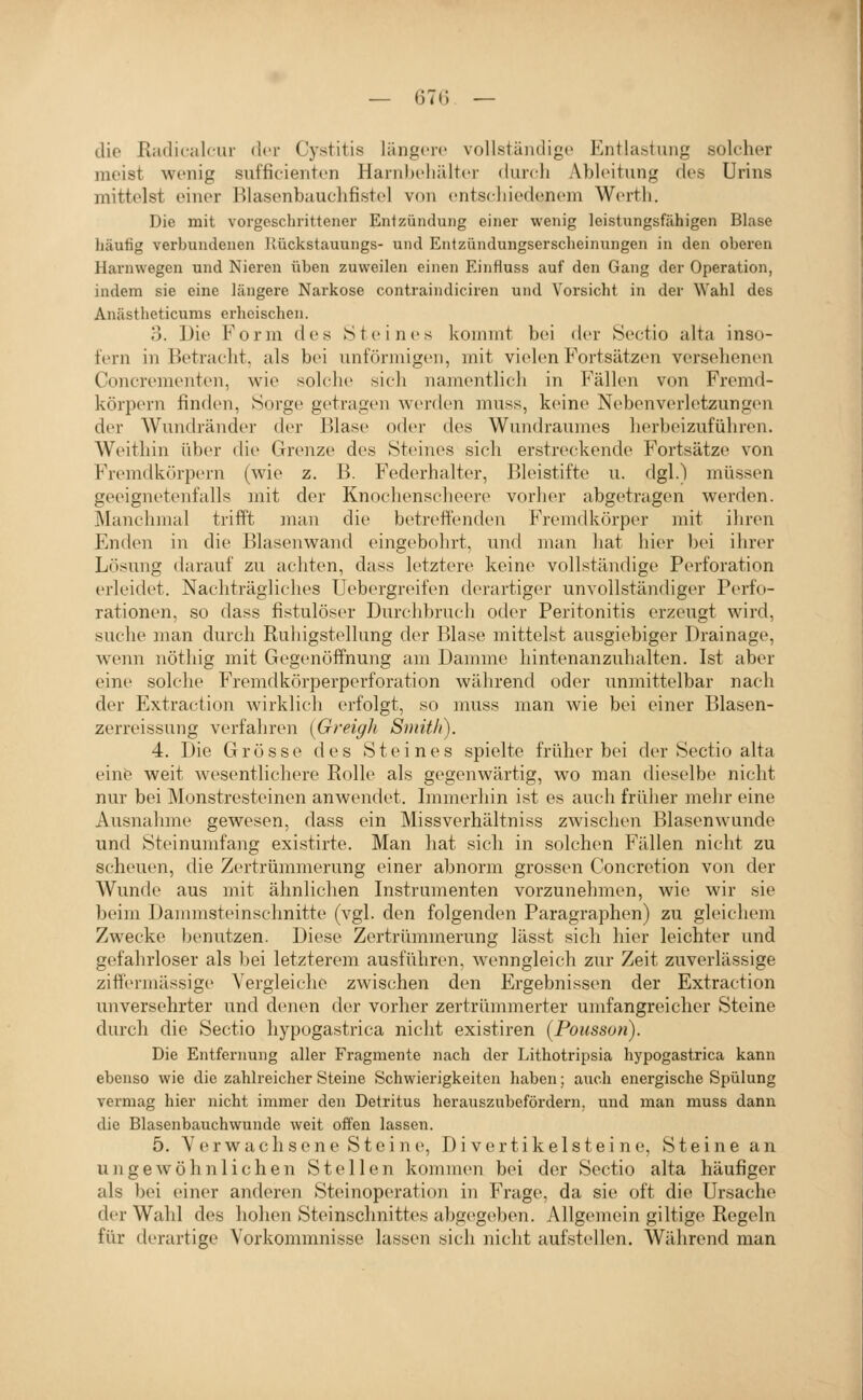 die Radicalcur der Cystitis längere vollständige Entlastung solcher meist wenig sufficienten Harnhehülter durch Ableitung des Urins mittelst einer Blasenbauchfistel von entscliiedenem Werth. Die mit vorgeschrittener Entzündung einer wenig leistungsfähigen Blase häufig vei'bundenen llückstauungs- und Entzündungserscheinungen in den oberen Harnwegen und Nieren üben zuweilen einen Einfiuss auf den Gang der Operation, indem sie eine längere Narkose contraindiciren und Vorsicht in der Wahl des Anästheticums erheischen. 3. Die Form des Steines kommt bei der Sectio alta inso- fern in Betracht, als bei unförmigen, mit vielen Fortsätzen versehenen Concrementen, wie solclie sicli namentlich in Fällen von Fremd- körpern finden, Sorge gi'tragen werden muss, keine Nebenverletzungen der Wundränder der Blase oder des Wundraumes lierbeizuführen. Weithin über die Grenze des Steines sich erstreckende Fortsätze von Fremdkörpern (wie z. B. Federhalter, Bleistifte u. dgl.) müssen geeignetenfalls mit der Knochen.scheere vorher abgetragen werden. ]\Ianchmal trifft man die betreffenden Fremdkörper mit ihren Enden in die Bhisenwand eingebohrt, und man hat hier bei ihrer Lösung darauf zu achten, dass letztere keine vollständige Perforation erleidet. Nachträgliches Uebergreifen derartiger unvollständiger Perfo- rationen, so dass fistulöser Durchbruch otler Peritonitis erzeugt wird, suche man durch Ruhigstellung der Blase mittelst ausgiebiger Drainage, wenn nöthig mit Gegenöffnung am Damme hintenanzuhalten. Ist aber eine solche Fremdkörperperforation während oder unmittelbar nach der Extraction wirklich erfolgt, so muss man wie bei einer Blasen- zerreissung verfahren [Greigh Smith). 4. Die Grösse des Steines spielte früher bei der Sectio alta einfe weit wesentlichere Rolle als gegenwärtig, wo man dieselbe nicht nur bei Monstresteinen anwendet. Immerhin ist es auch früher mehr eine Ausnahme gewesen, dass ein Missverhältniss zwischen Blasenwunde und Steinumfang existirte. Man hat sich in solchen Fällen nicht zu scheuen, die Zertrümmerung einer abnorm grossen Concretion von der Wunde aus mit ähnlichen Instrumenten vorzunehmen, wie wir sie beim Dammsteinsclmitte (vgl. den folgenden Paragraphen) zu gleichem Zwecke benutzen. Diese Zertrümmerung lässt sich hier leichter und gefahrloser als bei letzterem ausführen, wenngleich zur Zeit zuverlässige ziffermässige Yergleiche zwischen den Ergebnissen der Extraction unversehrter und denen der vorher zertrümmerter umfangreicher Steine durch die Sectio hypogastrica nicht existiren (Poiisson). Die Entfernung aller Fragmente nach der Lithotripsia hypogastrica kann ebenso wie die zahlreicher Steine Schwierigkeiten haben; auch energische Spülung vermag hier nicht immer den Detritus herauszubefördern, und man muss dann die Blasenbauchwunde weit offen lassen. 5. V e r w a c h s e n e S t e i n e, D i v e r t i k e 1 s t e i n e, S t e i n e a n ungewöhnlichen Stellen kommen bei der Sectio alta häufiger als bei einer anderen Steinoperation in Frage, da sie oft die Ursache der Wahl des hohen Steinschnittes abgegeben. Allgemein giltige Regeln für derartige Vorkommnisse lassen sich nicht aufstellen. Wilhrend man