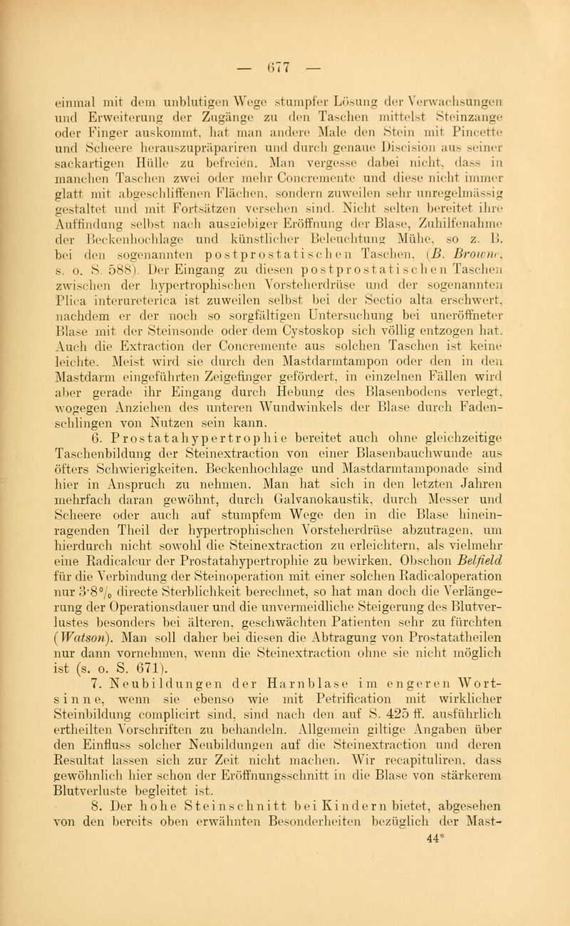 — (377 — einmal mit dem unblutigen Wege stumpfer Lösung der Verwachsungen und Erweiterung der Zugänge zu den Taschen mittelst Steinzange oder Finger auskommt, hat man andere Male den Stein mit Pincette und Seheere herauszupräpariren und durch genaue Discision aus seiner sackartigen HülU' zu befreien. Man vergesse dabei nicht, dass in manchen Taschen zwei oder mehr Concremente und diese nicht immer glatt mit abgeschlitt'enen Fläc-hen. sondern zuweilen sehr unregelmässig gestaltet und mit Fortsätzen versehen sind. Nicht selten bereitet ihre Auffindung selbst nach ausaiebiger Eröffnung der Blase, Zuhilfenahme der Beckenhochlage und künstlicher Beleuchtung Mühe, so z. I). bei den sogenannten po st prostatischen Tasclien. (B. Broioir, s. 0. S. 588). Der Eingang zu diesen postprostati sehe n Taschen zwischen der hypertrophischen Vorsteherdrüse und der sogenannten Plica interureterica ist zuweilen selbst bei der Sectio alta erschwert, nachdem er der noch so sorgfältigen Untersuchung bei uneröffiieter Blase mit der Steinsonde oder dem Cystoskop sich völlig entzogen hat. Auch die Extraction der Concremente aus solchen Taschen ist keine leichte. Meist wird sie durch den Mastdarmtampon oder den in den Mastdarm eingeführten Zeigefinger gefördert, in einzelnen Fällen wird aber gerade ihr Eingang durch Hebung des Blasenbodens verlegt, wogegen Anziehen des unteren Wundwinkels der Blase durch Faden- schlingen von Nutzen sein kann. 6. Prostatahypertrophie bereitet auch ohne gleichzeitige Taschenbildung der Steinextraction von einer Blasenbauchwunde aus öfters Schwierigkeiten. Beckenhochlage und Mastdarmtamponade sind liier in Anspruch zu nehmen. Man hat sich in den letzten Jahren mehrfach daran gewöhnt, durch Galvanokaustik, durch Messer und Scheere oder auch auf stumpfem Wege den in die Blase hinein- ragenden Theil der hypertrophischen Vorsteherdrüse abzutragen, um hierdurch nicht sowohl die Steinextraction zu erleichtern, als vielmehr eine Radicalcur der Prostatahypertrophie zu bewirken. Obschon Belfield für die Verbindung der Steinoperation mit einer solchen Radicaloperation nur 3'8°/o directe Sterblichkeit berechnet, so hat man doch die Verlänge- rung der Operationsdauer und die unvermeidliche Steigerung des Blutver- lustes besonders bei älteren, geschwächten Patienten sehr zu fürchten [Watson). Man soll daher bei diesen die Abtragung von Prostatatheilen nur dann vornehmen, wenn die Steinextraction ohne sie nicht möglich ist (s. 0. S. 671). 7. Neubildungen der Harnblase im engeren Wort- sinn e, wenn sie ebenso wie mit Petrification mit wirklicher Steinbildung complicirt sind, sind nach den auf S. 425 ff. ausführlich ertheilten Vorschriften zu behandeln. Allgemein giltige Angaben über den Einfluss solcher Neubildungen auf die Steinextraction und deren Resultat lassen sich zur Zeit nicht machen. Wir recapituliren. dass gewöhnlich hier schon der Eröffnungsschnitt in die Blase von stärkerem Blutverluste begleitet ist. 8. Der hohe Stein schnitt bei Kindern bietet, abgesehen von den bereits oben erwähnten Besonderlieiten bezüglich der Mast- 44*