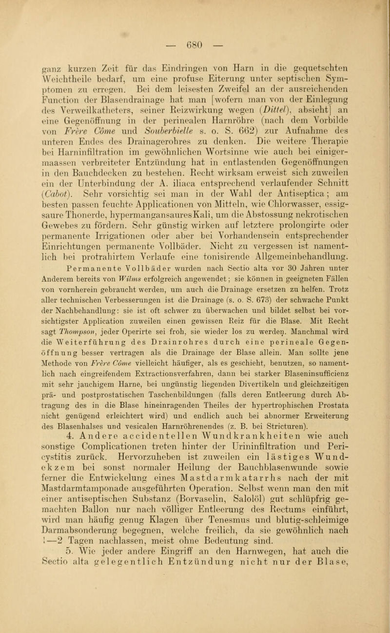 ganz kurzen Zeit für das Eindringen von Harn in die gequetschten Weichtheile bedarf, um eine profuse Eiterung unter septischen Sym- ptomen zu erregen. Bei dem leisesten Zweifel an der ausreichenden Function der Blasendrainage hat man [wofern man von der Einlegung des Verweilkatheters, seiner Reizwirkung wegen {Dittel), absieht] an eine Gegenöffnung in der perinealen Harnröhre (nach dem Vorbilde von Frcre Cöme und Souberbielle s. o. S. 602) zur Aufnahme des unteren Endes des Drainagerohres zu denken. Die weitere Therapie bei Harninfiltration im gewöhnlichen Wortsinne wie auch bei einiger- maassen verbreiteter Entzündung hat in entlastenden Gegenöffnungen in den Bauchdecken zu bestehen. Recht wirksam erweist sich zuweilen ein der Unterbindung der A. iliaca entsprechend verlaufender Schnitt (Cabot). Sehr vorsichtig sei man in der Wahl der Antiseptica; am besten passen feuchte Applicationen von Mitteln, wie Chlorwasser, essig- saure Thonerde, hypermangansauresKali, um die Abstossung nekrotischen Gewebes zu fördern. Sehr günstig wirken auf letztere prolongirte oder permanente Irrigationen oder aber bei Vorhandensein entsprechender Einrichtungen permanente Vollbäder. Nicht zu vergessen ist nament- lich bei protrahirtem Verlaufe eine tonisirende Allgemeinbehandlung. Permanente Vollbäder wurden nach Sectio alta vor 30 Jahren unter Anderem bereits von Wihns erfolgreich angewendet; sie können in geeigneten Fällen von vornherein gebraucht werden, um auch die Drainage ersetzen zu helfen. Trotz aller technischen Verbesserungen ist die Drainage (s. o. S. 673) der schwache Punkt der Nachbehandlung: sie ist oft schwer zu überwachen und bildet selbst bei vor- sichtigster Application zuweilen einen gewissen Keiz für die Blase. Mit Recht sagt Thompson, jeder Operirte sei froh, sie wieder los zu werden. Manchmal wird die Weiterführung des Drainrohres durch eine perineale Gegen- öffnung besser vertragen als die Drainage der Blase allein. Man sollte jene Methode von Frere Cöme vielleicht häufiger, als es geschieht, benutzen, so nament- lich nach eingreifendem Extractionsverfahren, dann bei starker Blaseninsufficienz mit sehr jauchigem Harne, bei ungünstig liegenden Divertikeln und gleichzeitigen prä- und postprostatischen Taschenbildungen (falls deren Entleerung durch Ab- tragung des in die Blase hineinragenden Theiles der hypertrophischen Prostata nicht genügend erleichtert wird) und endlich auch bei abnormer Erweiterung des Blasenhalses und vesicalen Harnröhrenendes (z. B. bei Stricturen). 4. Andere a ccident eilen Wund kr ankheiten wie auch sonstige Complicationen treten hinter der Urininfiltration und Peri- cystitis zurück. Hervorzuheben ist zuweilen ein lästiges Wund- ekzem bei sonst normaler Heilung der Bauchblasenwunde sowie ferner die Entwickelung eines Mastdarmkatarrhs nach der mit Mastdarmtamponade ausgeführten Operation. Selbst wenn man den mit einer antiseptischen Substanz (Borvaselin, Salolöl) gut schlüpfrig ge- machten Ballon nur nach völliger Entleerung des Rectums einführt, wird man häufig genug Klagen über Tenesmus und blutig-schleimige Darmabsonderung begegnen, welche freilich, da sie gewöhnlich nach 1—2 Tagen nachlassen, meist ohne Bedeutung sind. 5. Wie jeder andere Eingriff an den Harnwegen, hat auch die Sectio alta gelegentlich Entzündung nicht nur der Blase,