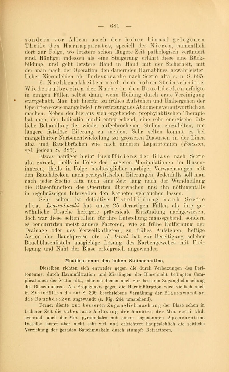 sondern vor Allem a u e h der h ö h i» r h i n a u f g e 1 e g e n e n Tlieile des Harnap parat es, speeiell der Nieren, namentlich dort zur Folge, wo letztere schon längere Zeit pathologisch verändert sind. Häufiger indessen als eine Steigerung erfährt chese eine Rück- bildung, und geht letztere Hand in Hand mit der Sicherheit, mit der man nach der Operation den dauernden Harnabfluss gewiUirleistet. Ueber Nierenleick-n als Todesursache nach Sectio alta s. u. S. 685. 6. Nachkrankheiten nach dem hohen Steinschnitte. Wieder auf br ech en der Narb e in d e n Ba u c hd e c k en erfolgte in einigen Fällen selbst dann, wenn Heilung durch erste Vereinigung stattgehaljt. Man hat liierfür zu frühes Aufstehen und Umhei-gehen der Operirten sowie mangelnde Unterstützung des Abdomens verantwortlich zu machen. Neben der hieraus sich ergebenden prophylaktischen Therapie hat man, der Indicatio morbi entsprechend, eine .sehr energische ört- liche Behandlung der wieder aufgebrochenen Stellen einzuleiten, um längere fistulöse Eiterung zu meiden. Sehr selten kommt es bei mangelhafter Narbenentwickelung zu grösseren Diastasen in der Linea alba und Bauchbrüchen wie nach anderen Laparotomien (Pousson, vgl. jedoch S. 683). Etwas häufiger bleibt Insufficienz der Blase nach Sectio aita zurück, theils in Folge der längeren Manipulationen im Blasen- inneren, theils in Folge nachträglicher narbiger Verwachsungen mit den Bauchdecken nach pericystitischen Eiterungen. Jedenfalls soll man nach jeder Sectio alta noch eine Zeit lang nach der Wundheilung die Blasenfunction des Operirten überwachen und ihn nöthigenfalls in regelmässigen Intervallen den Katheter gebrauchen lassen. Sehr selten ist definitive Fistelbildung nach Sectio alta. Lewnndowski hat unter 25 derartigen Fällen als ihre ge- wöhnliche Ursache heftigere prävesicale Entzündung nachgewiesen, doch war diese selten allein für ihre Entstehung maassgebend, sondern es concurrirten meist andere Factoren, wie zu frühe Entfernung der Drainage oder des Verweilkatheters, zu frühes Aufstehen, heftige Action der Bauchpresse etc. J. Israel hat zur Beseitigung solcher Bauchl)lasenfisteln ausgiebige Lösung des Narbengewebes mit Frei- legung und Naht der Blase erfolgreich angewendet. Modifioationen des hohen Steinachnittes. Dieselben richten sich entweder gegen die durch Verletzungen des Peri- toneums, durch Harninfiltration und Misslingen der Blasennaht bedingten Com- plicationen der Sectio alta, oder sie dienen auch zur besseren Zugänglichmaclmng des Blaseninneren. Als Prophylaxis gegen die Harninfiltration wird vielfach auch in Stein fällen die auf S. 309 beschriebene Vernähung der Blasen wand an die Bauchdecken angewandt (s. Fig. 244 umstehend). Ferner diente zur besseren Zugänglichmachung der Blase schon in früherer Zeit die subcutane Ablösung der Ansätze der Mm. recti abd. eventuell auch der Mm. pyramidales mit einem sogenannten Aponeurotom. Dieselbe leistet aber nicht sehr viel und erleichtert hauptsächlich die seitliche Verziehung der geraden Bauchmuskeln durch stumpfe Retractoren.