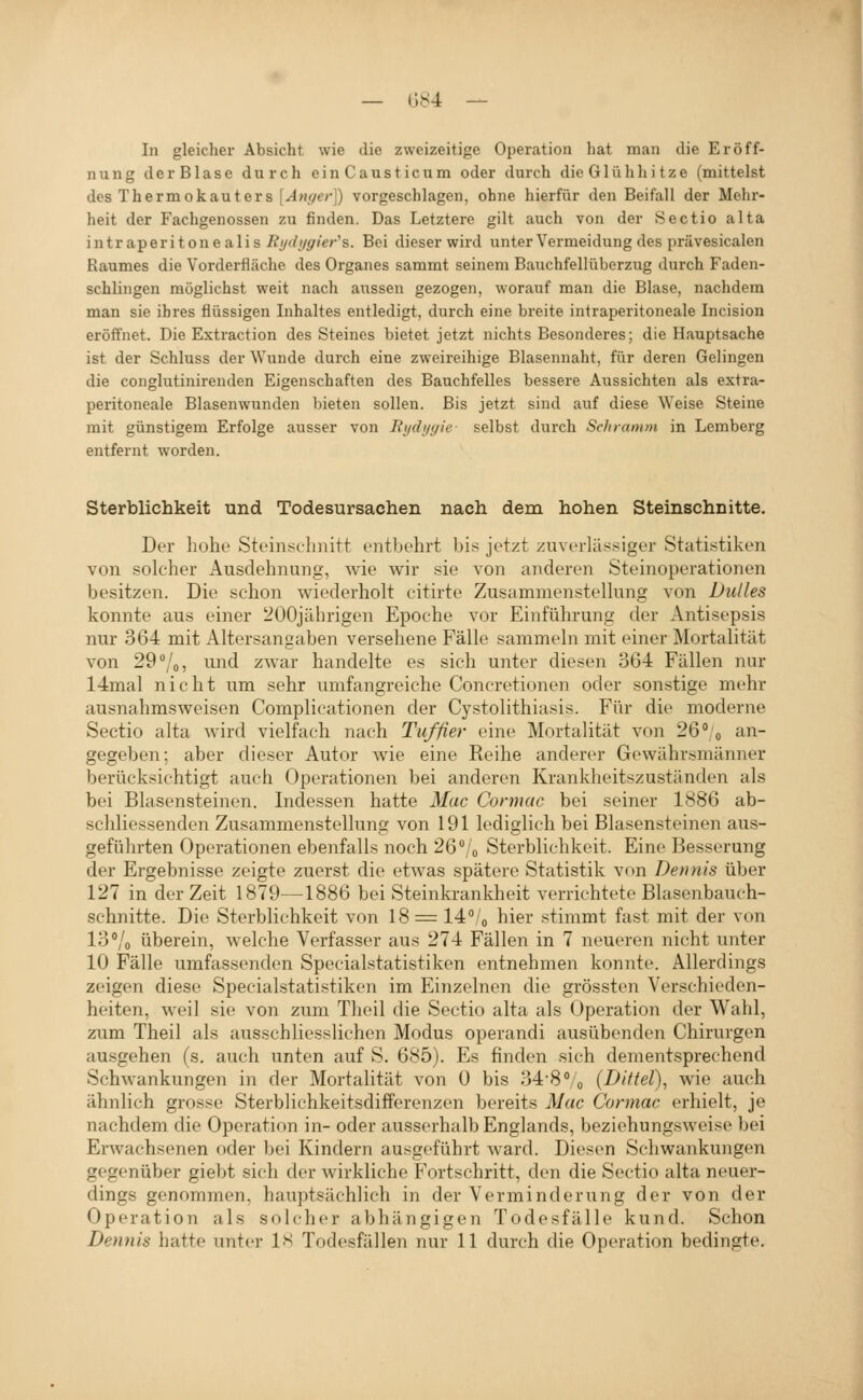 — (;s4 — In gleicher Absicht wie die zweizeitige Operation hat man die Eröff- nung d erBlase durch einCausticum oder durch die Glühhi tze (mittelst des Thermokauters [Anger]) vorgeschlagen, ohne hierfür den Beifall der Mehr- heit der Fachgenossen zu finden. Das Letztere gilt auch von der Sectio alta intraperitonealis i?yr^/p'/e/-'s. Bei dieser wird unter Vermeidung des prävesicalen Raumes die Vorderfläche des Organes sammt seinem Bauchfellüberzug durch Faden- schlingen möglichst weit nach aussen gezogen, worauf man die Blase, nachdem man sie ihres flüssigen Inhaltes entledigt, durch eine breite intraperitoneale Incision eröffnet. Die Extraction des Steines bietet jetzt nichts Besonderes; die Hauptsache ist der Schluss der Wunde durch eine zweireihige Blasennaht, für deren Gelingen die conglutinirenden Eigenschaften des Bauchfelles bessere Aussichten als extra- peritoneale Blasenwunden bieten sollen. Bis jetzt sind auf diese Weise Steine mit günstigem Erfolge ausser von Rydygie selbst durch Schramm in Lemberg entfernt worden. Sterblichkeit und Todesursachen nach dem hohen Steinschnitte. Der hohe Steinschnitt entbehrt bi.s jetzt zuverlässiger Statistiken von solcher Ausdehnung, wie wir sie von anderen Steinoperationen besitzen. Die schon wiederholt citirte Zusammenstellung von Dulles konnte aus einer 200jilhrigen Epoche vor Einführung der Antisepsis nur 364 mit Altersangaben versehene Fälle sammeln mit einer Mortalität von 29 /o 5 ^uid zwar handelte es sich unter diesen 364 Fällen nur 14mal nicht um sehr umfangreiche Concretionen oder sonstige mehr ausnahmsweisen Complieationen der Cystolithiasis. Für die moderne Sectio alta wird vielfach nach Tuffier eine Mortalität von 26°'o an- gegeben; aber dieser Autor wie eine Reihe anderer Gewährsmänner berücksichtigt auch Operationen bei anderen Krankheitszuständen als bei Blasensteinen. Indessen hatte Mac Cormac bei seiner 1886 ab- schliessenden Zusammenstellung von 191 lediglich bei Blasensteinen aus- geführten Operationen ebenfalls noch 26 /o Sterblichkeit. Eine Besserung der Ergebnisse zeigte zuerst die etwas spätere Statistik von Dennis über 127 in der Zeit 1879—1886 bei Steinkrankheit verrichtete Blasenbauch- schnitte. Die Sterblichkeit von 18 = 14''/o hier stimmt fast mit der von 13% überein, welche Verfasser aus 274 Fällen in 7 neueren nicht unter 10 Fälle umfassenden Specialstatistiken entnehmen konnte. Allerdings zeigen diese Specialstatistiken im Einzelnen die grössten Verschieden- heiten, weil sie von zum Theil die Sectio alta als Operation der Wahl, zum Theil als ausschliesslichen Modus operandi ausübenden Chirurgen ausgehen (s. auch unten auf S. 685). Es finden sich dementsprechend Schwankungen in der Mortalität von 0 bis 348''/o (Diltel)^ wie auch ähnlich grosse Sterbliehkeitsdifferenzen bereits Mac Cormac erhielt, je nachdem die Operation in- oder ausserhalb Englands, beziehungsweise bei Erwachsenen oder bei Kindern ausgeführt ward. Diesen Schwankungen gegenüber giebt sich der wirkliche Fortschritt, den die Sectio alta neuer- dings genommen, hauptsächlich in der Verminderung der von der Operation als solcher abhängigen Todesfälle kund. Schon Dennis hatte unter IS Todesfällen nur 11 durch die Operation bedingte.