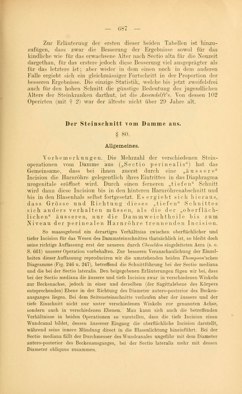 l — 6«7 — Zur Erläuterung der ersten dieser beiden Tabellen ist hinzu- zufügen, dass zwar die Besserung der Ergebnisse sowol für das kindliche wie für das erwachsene Alter nach Sectio alta für die Neuzeit dargethan, für das erstere jedoch diese Besserung viel ausgeprägter als für das letztere ist; aber weder in dem einen noch in dem anderen Falle ergiebt sich ein gleichmässiger Fortschritt in der Proportion der besseren Ergebnisse. Die einzige Statistik, welche bis jetzt zweifelsfrei auch für den holien Schnitt die günstige Bedeutung des jugendlichen Alters der Steinkranken darthut, ist die Assendelft^s. Von dessen 102 Operirten (mit f 2) war der älteste nicht über 29 Jahre alt. Der Steinscliiiitt Yom Damme aus. § 80. Allgemeines. Vorbemerkungen. Die Mehrzahl der verschiedenen Stein- operationen vom Damme aus („Sectio perinealis) hat das Gemeinsame, dass bei ihnen zuerst durch eine „äussere Incision die Harnröhre gelegentlich ihres Eintrittes in das Diaphragma urogenitale eröffnet wird. Durch einen ferneren „tiefen Schnitt wird dann diese Incision bis in den hinteren Harnröhrenabschnitt und bis in den Blasenhals selbst fortgesetzt. E s e r g i e b t sich hieraus, dass Grösse und Richtung dieses „tiefen Schnittes sich anders verhalten müssen, als die der „oberfläch- lichen äusseren, nur die Dammweichtheile bis zum Niveau der perinealen Harnröhre trennenden Incision. So maassgebend ein derartiges Verhältniss zwischen oberflächlicher und tiefer Incision für das Wesen des Dammsteinschnittes thatsächlich ist, so bleibt doch seine richtige Auffassung erst der neueren durch Cheselden eingeleiteten Aera (s. o. S. 661) unserer Operation vorbehalten. Zur besseren Veranschaulichung der Einzel- heiten dieser Auffassung reproduciren wir die umstehenden beiden Thompson^sehen Diagramme (Fig. 246 u. 247), betreffend die Schnittführung bei der Sectio mediana und die bei der Sectio lateralis. Den beigegebenen Erläuterungen fügen wir bei, dass bei der Sectio mediana die äussere und tiefe Incision zwar in verschiedenen Winkeln zur Beckenachse, jedoch in einer und derselben (der Sagittalebene des Körpers entsprechenden) Ebene in der Richtung des Diameter antero-posterior des Becken- ausganges liegen. Bei dem Seitensteinschnitte verlaufen aber der äussere und der tiefe Einschnitt nicht nur unter verschiedenen Winkeln zur genannten Achse, sondern auch in verschiedenen Ebenen. Mau kann sich auch die betreffenden Verhältnisse in beiden Operationen so vorstellen, dass die tiefe Incision einen Wundcanal bildet, dessen äusserer Eingang die oberflächliche Incision darstellt, während seine innere Mündung direct in die Blasenlichtung hineinführt. Bei der Sectio mediana fällt der Durchmesser des Wundcanales ungefähr mit dem Diameter antero-posterior des Beckenausganges, bei der Sectio lateralis mehr mit dessen Diameter obliquus zusammen.