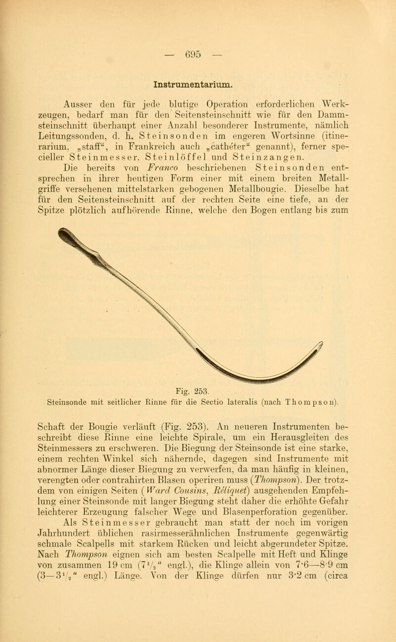 Instrumentariuin. Ausser den für jede blutige Operation erforderlichen Werk- zeugen, bedarf man für den Seitensteinschnitt wie für den Damm- steinschnitt überhaupt einer Anzahl besonderer Instrumente, nämlich Leitungssonden, d. h. Steinsonden im engeren Wortsinne (itine- rarium, „staff, in Frankreich auch „catheter genannt), ferner spe- cieller Steinmesser, Steinlöffel und Steinzangen. Die bereits von Franro beschriebenen Steinsonden ent- sprechen in ihrer heutigen Form einer mit einem breiten Metall- griffe versehenen mittelstarken gebogenen Metallbougie. Dieselbe hat für den Seitensteinschnitt auf der rechten Seite eine tiefe, an der Spitze plötzlich aufhörende Rinne, welche den Bogen entlang bis zum Fig. 253. Steinsonde mit seitlicher Rinne für die Sectio lateralis (nach Thompson). Schaft der Bougie verläuft (Fig. 253). An neueren Instrumenten be- schreibt diese Rinne eine leichte Spirale, um ein Herausgleiten des Steinmessers zu erschweren. Die Biegung der Steinsonde ist eine starke, einem rechten Winkel sich nähernde, dagegen sind Instrumente mit abnormer Länge dieser Biegung zu verwerfen, da man häufig in kleinen, verengten oder contrahirten Blasen operiren muss (Thompson). Der trotz- dem von einigen Seiten (Ward Cousins, Reliquet) ausgehenden Empfeh- lung einer Steinsonde mit langer Biegung steht daher die erhöhte Gefahr leichterer Erzeugung falscher Wege und Blasenperforation gegenüber. Als Steinmesser gebraucht man statt der noch im vorigen Jahrhundert üblichen rasirmesserähnlichen Instrumente gegenwärtig schmale Scalpells mit starkem Rücken und leicht abgerundeter Spitze. Nach Thompson eignen sich am besten Scalpelle mit Heft und Klinge von zusammen 19cm (TVa engl.), die Klinge allein von 7*6—89cm (3—3'3 engl.) Länge. Von der Klinge dürfen nur 3*2 cm (circa