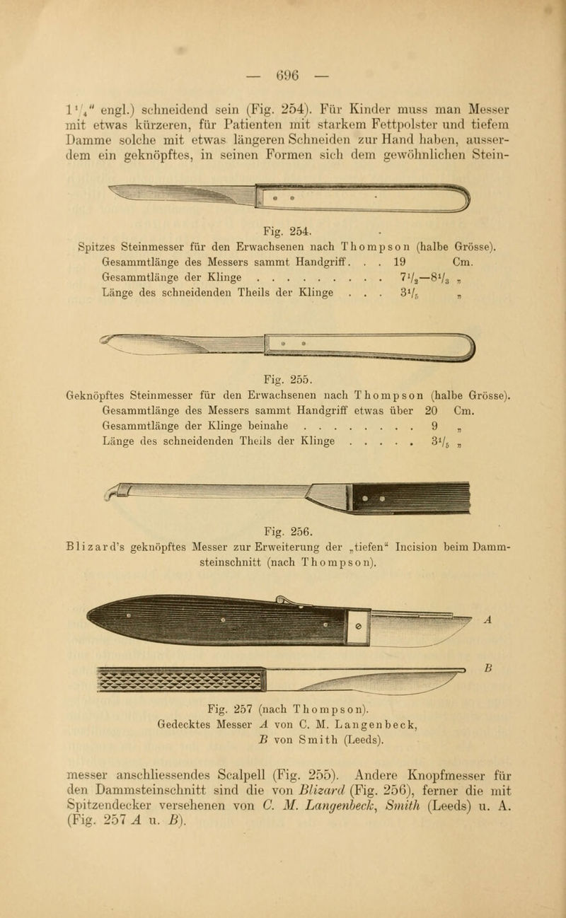 l'V' tjngl.) schneidend sein (Fig. 254). Für Kinder muss man Messer mit etwas kürzeren, für Patienten mit starkem Fettpolster und tiefem Damme solche mit etwas längeren Schneiden zur Hand liaben, ausser- dem ein geknöpftes, in seinen Formen sich dem gewölmliclien Stein- 3 Fig. 254. Spitzes Steinmesser für den Erwachsenen nach Thompson (halbe Grösse). Gesammtlänge des Messers sammt Handgriff. . . 19 Cm. Gesammtlänge der Klinge TVa—8V3 t, Länge des schneidenden Theils der Klinge . . . S'/j „ Fig. 255. Geknöpftes Steinmesser für den Erwachsenen nach Thompson (halbe Grösse). Gesammtlänge des Messers sammt Handgriff etwas über 20 Cm. Gesammtlänge der Klinge beinahe 9 „ Länge des schneidenden Theils der Klinge SVj „ Fig. 256. Blizard's geknöpftes Messer zur Erweiterung der „tiefen Incision beim Damm- steinschnitt (nach Thompson). B Fig. 257 (nach Thompson). Gedecktes Messer A von C. M. Langenbeck, J5 von Smith (Leeds). messer anschliessendes Scalpell (Fig. 255). Andere Knopfmesser für den Dammsteinschnitt sind die von Blizard (Fig. 256), ferner die mit Spitzendecker versehenen von C. M. Langenbeck^ Smith (Leeds) u. A. (Fig. 257 A u. B).