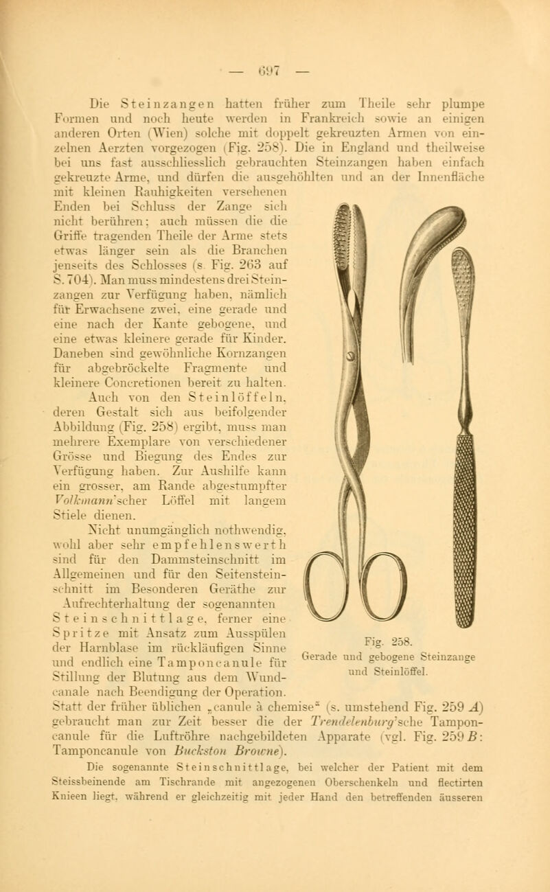 — GL»? Die Stein Zangen hatten früher zum Theile selir plumpe Ftirmen und noch heute werden in Frankreich soAvie an einigen anderen Orten (Wien) solche mit doppelt gekreuzten Armen von ein- zelnen Aerzten vorgezogen (Fig. 258). Die in England und theilweise bei uns fast ausschliesslich gebrauchten Steinzungen haben einfach gekreuzte Arme, und dürfen die ausgehöhlten und an der Innenfläche mit kleinen Rauhigkeiten versehenen Enden bei Schluss der Zange sich nicht berühren: auch müssen die che Griffe tragenden Theile der Arme stets etwas länger sein als die Branchen jenseits des Schlosses (s. Fig. 263 auf S. 704\ Man muss mindestens drei Stein- zansen zur Verfüaunfir haben, nämlich für Erwachsene zwei, eine gerade und eine nach der Kante gebogene, und eine etwas kleinere gerade für Kinder. Daneben sind sewöhnliche Kornzan£ien für abgebröckelte Fragmente und kleinere Concretionen bereit zu halten. Auch von den Steinlöffeln, deren Gestalt sich aus beifolgender Abbildung (Fig. 258) ergibt, muss man mehrere Exemplare von verschiedener Grösse und Biesunff des Endes zur Verfüsrune: haben. Zur Aushilfe kann ein grosser, am Rande abgestumpfter Volkiiia}i7i'sc\\ev Löffel mit lancrem Stiele dienen. Nicht nnumsänsrlich nothwendisr, wohl aber sehr empfehlenswerth sind für den Dammsteinschnitt im Allgemeinen und für den Seitenstein- schnitt im Besonderen Geräthe zm- Aufrechterhaltuns: der sogenannten Steinschnittlase. ferner eine Spritze mit Ansatz zum Ausspülen der Harnblase im rücklänfisen Sinne und endlich eine Tamponcanule für Stilluns der Blutuns: aus dem Wund- canale nach Beendigung der Operation. Statt der früher üblichen ^canule ä chemise^ (s. umstehend Fig. 259 Ä) gebraucht man zur Zeit besser die der TrendehnbioysAii^ Tampon- canule für die Luftröhre nachgebildeten Apparate (vgl. Fig. 259 .ß: Tamponcanule von BuckstoN Browne). Die sogenannte Steinschnittl age, bei welcher der Patient mit dem Steissbeinende am Tischrande mit angezogenen Oberschenkeln und flectirten Kuieen liegt, während er gleichzeitig mit jeder Hand den betreffenden äusseren Fig. 258. Gerade und gebogene Steinzange und Steinlöffel.