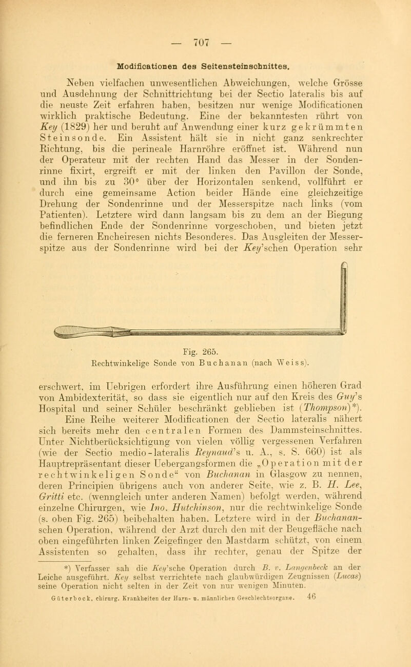 Modlficationen des Seitensteinsobnittes. Neben vielfachen unwesentlichen Abweichungen, welche Grösse und Ausdehnung der Schnittrichtung bei der Sectio lateralis bis auf die neuste Zeit erfahren haben, besitzen nur wenige Modificationen wirklich praktische Bedeutung. Eine der bekanntesten rührt von Key (1829) her und beruht auf Anwendung einer kurz gekrümmten Steinsonde. Ein Assistent hält sie in nicht ganz senkrechter Richtung, bis die perineale Harnröhre eröffnet ist. Während nun der Operateur mit der rechten Hand das Messer in der Sonden- rinne fixirt, ergreift er mit der linken den Pavillon der Sonde, und ihn bis zu 30 über der Horizontalen senkend, vollführt er durch eine gemeinsame Action beider Hände eine gleichzeitige Drehung der Sondenrinne und der Messerspitze nach links (vom Patienten). Letztere wird dann langsam bis zu dem an der Biegung befindlichen Ende der Sondenrinne vorgeschoben, und bieten jetzt die ferneren Encheiresen nichts Besonderes. Das Ausgleiten der Messer- spitze aus der Sondenrinne wird bei der KeyhQhQn Operation sehr Fig. 265. Rechtwinkelige Sonde von Buchanan (nach Weiss). erschwert, im Uebrigen erfordert ihre Ausführung einen höheren Grad von Ambidexterität, so dass sie eigentlich nur auf den Kreis des Gm/s Hospital und seiner Schüler beschränkt geblieben ist {Thompson)*). Eine Pieihe weiterer Modificationen der Sectio lateralis nähert sich bereits mehr den centralen Formen des Dammsteinschnittes. Unter Nichtberücksichtigung von vielen völlig vergessenen Verfahren (wie der Sectio medio-lateralis EeynaucVs u. A., s. S. 660) ist als Hauptrepräsentant dieser Uebergangsformen die „ 0 p e r a t i o n m i t d e r rechtwinkeligen Sonde von Buchanan in Glasgow zu nennen, deren Principien übrigens auch von anderer Seite, wie z. B. H. Lee., Gritti etc. (wenngleich unter anderen Namen) befolgt werden, während einzelne Chirurgen, wie Ino. HiUchinso'n., nur die rechtwinkelige Sonde (s. oben Fig. 265) beibehalten haben. Letztere wird in der Biirhanati- schen Operation, während der Arzt durch den mit der Beugefläche nach oben eingeführten linken Zeigefinger den Mastdarm schützt, von einem Assistenten so gehalten, dass ihr rechter, genau der Spitze der *) Verfasser sah die A'ey'sche Operation durch B. v. Langenheck an der Leiche ausgeführt. Key selbst verrichtete nach glaubwürdigen Zeugnissen {Lucas) seine Operation nicht selten in der Zeit von nur wenigen Minuten. Güterbock, cliirnrg. Kranklieiten der Harn- ti. männlichen Geschlechtsorgane. 40