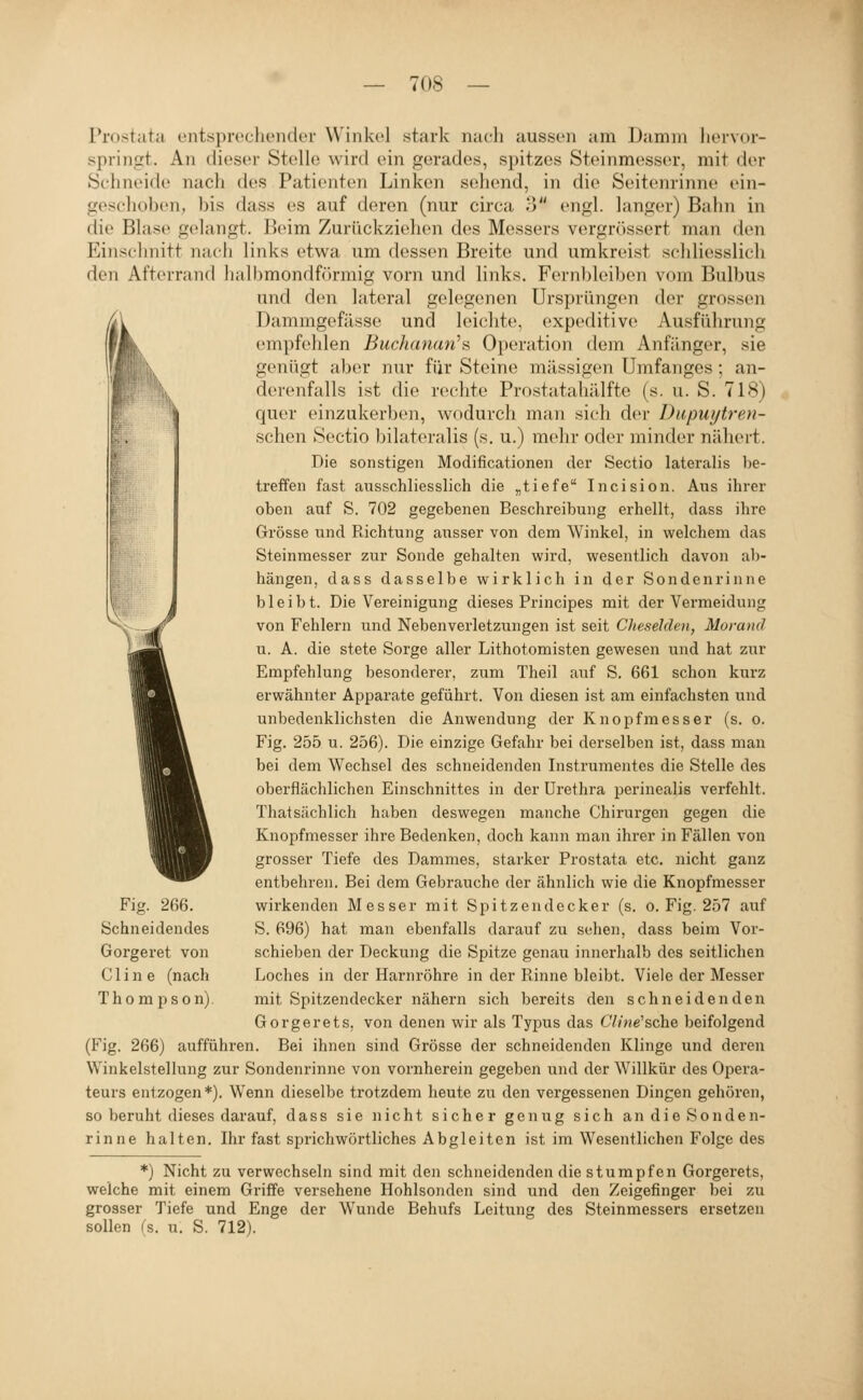 Prostata entsproctiender Winkel stark nacli aussen am Damm liervor- springt. An dieser Stelle wird ein gerades, spitzes Steinmesser, mit der Sc-hneide nach des Patienten Linken sehend, in die Seitenrinne ein- gesclioben, bis dass es auf deren (nur circa 3 engl, langer) Bahn in die Blase gelangt. Beim Zurückziehen des Messers vergrössert man den Einschnitt nach links etwa um dessen Breite und umkreist schliesslich den Afterrand halbmondförmig vorn und Hnks. Fernbleiben vom Bulbus und den lateral gelegenen Ursprüngen der grossen Dammgefässe und leichte, expeditive Ausführung enipfelden Buchanan''?, Operation dem Anfänger, sie genügt aber nur für Steine massigen Umfanges ; an- derenfalls ist die rechte Prostatahälfte (s. u. S. 718) quer einzukerben, wodurch man sich der Dupuytren- schen Sectio bilateralis (s. u.) mehr oder minder nähert. Die sonstigen Modificationen der Sectio lateralis be- treffen fast ausschliesslich die „tiefe Incision. Ans ihrer oben auf S. 702 gegebenen Beschreibung erhellt, dass ihre Grösse und Richtung aiisser von dem Winkel, in welchem das Steinmesser zur Sonde gehalten wird, wesentlich davon al)- hängen, dass dasselbe wirklich in der Sondenrinne bleibt. Die Vereinigung dieses Principes mit der Vermeidung von Fehlern und Nebenverletzungen ist seit Cheselden, Morand u. A. die stete Sorge aller Lithotomisten gewesen und hat zur Empfehlung besonderer, zum Theil auf S. 661 schon kurz erwähnter Apparate geführt. Von diesen ist am einfachsten und unbedenklichsten die Anwendung der Knopfmesser (s. o. Fig. 255 u. 256). Die einzige Gefahr bei derselben ist, dass man bei dem Wechsel des schneidenden Instrumentes die Stelle des oberflächlichen Einschnittes in der Urethra perinealis verfehlt. Thatsächlich haben deswegen manche Chirurgen gegen die Knopfmesser ihre Bedenken, doch kann man ihrer in Fällen von grosser Tiefe des Dammes, starker Prostata etc. nicht ganz entbehren. Bei dem Gebrauche der ähnlich wie die Knopfmesser wirkenden Messer mit Spitzendecker (s. o. Fig. 257 auf S. 696) hat man ebenfalls darauf zu sehen, dass beim Vor- schieben der Deckung die Spitze genau innerhalb des seitlichen Loches in der Harnröhre in der Rinne bleibt. Viele der Messer mit Spitzendecker nähern sich bereits den schneidenden Gorgerets, von denen wir als Typus das 6V/;)e'sche beifolgend (Fig. 266) aufführen. Bei ihnen sind Grösse der schneidenden Klinge und deren Winkelstellung zur Sondenrinne von vornherein gegeben und der Willkür des Opera- teurs entzogen*). Wenn dieselbe trotzdem heute zu den vergessenen Dingen gehören, so beruht dieses darauf, dass sie nicht sicher genug sich an die Sonden- rinne halten. Ihr fast sprichwörtliches Abgleiten ist im Wesentlichen Folge des *) Nicht zu verwechseln sind mit den schneidenden die stumpfen Gorgerets, weiche mit einem Griffe versehene Hohlsonden sind und den Zeigefinger bei zu grosser Tiefe und Enge der Wunde Behufs Leitung des Steinmessers ersetzen sollen fs. u. S. 712). Fig. 266. Schneidendes Gorgeret von Cline (nach Thompson).