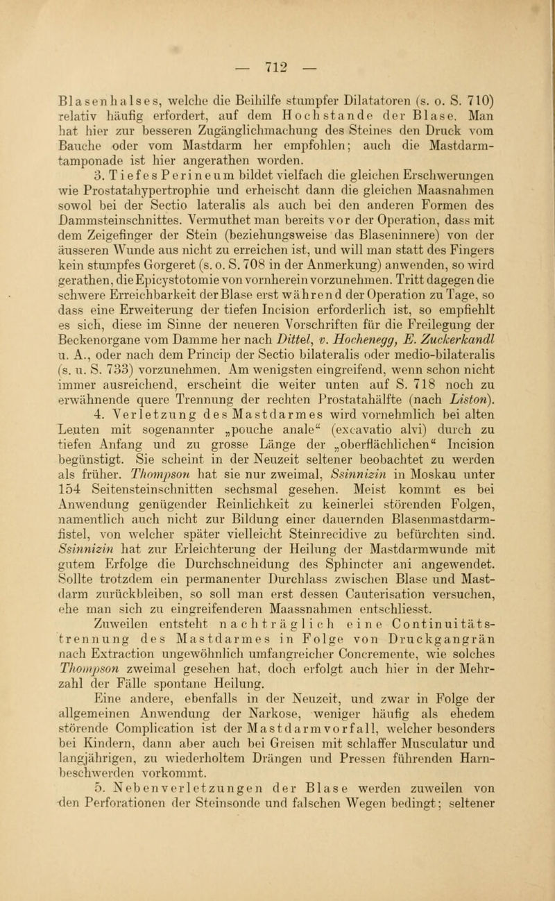 Blasen halse s, welche die Beiliilfe stumpfer Dilatatoren (s. o. S. 710) relativ häufig erfordert, auf dem Hoch stände der Blase. Man hat hier zur besseren Zugänglichmachung des Steines den Druck vom Bauche oder vom Mastdarm her empfohlen; auch die Mastdarm- tamponade ist hier angerathen worden. 3. TiefesPerineum bildet vielfach die gleichen Erschwerungen wie Prostatahypertrophie und erheischt dann die gleichen Maasnalimen sowol bei der Sectio lateralis als auch bei den anderen Formen des Dammsteinschnittes. Vermuthetman bereits vor der Operation, dass mit dem Zeigefinger der Stein (beziehungsweise das Blaseninnere) von der äusseren Wunde aus nicht zu erreichen ist, und will man statt des Fingers kein stujnpfes Gorgeret (s. o. S. 708 in der Anmerkung) anwenden, so wird gerathen, dieEpicystotomie von vornherein vorzunehmen. Tritt dagegen die schwere Erreichbarkeit der Blase erst während der Operation zu Tage, so dass eine Erweiterung der tiefen Incision erforderlich ist, so empfiehlt es sich, diese im Sinne der neueren Vorschriften für die Freilegung der Beckenorgane vom Damme her nach Dittel, v. Hochenegg, E. Zuckerkandl u. A., oder nach dem Princip der Sectio bilateralis oder medio-bilateralis (s. u. S. 733) vorzunehmen. Am wenigsten eingreifend, wenn schon nicht immer ausreichend, erscheint die weiter unten auf S. 718 noch zu erwähnende quere Trennung der rechten Prostatahälfte (nach Liston). 4. Verletzung des Mastdarmes wird vornehmlich bei alten Leuten mit sogenannter „pouche anale (excavatio alvi) durch zu tiefen Anfang und zu grosse Länge der „oberflächlichen Incision begünstigt. Sie scheint in der Neuzeit seltener beobachtet zu werden als früher. Thompson hat sie nur zweimal, Ssinnizin in Moskau unter 154 Seitensteinschnitten sechsmal gesehen. Meist kommt es bei Anwendung genügender Reinlichkeit zu keinerlei störenden Folgen, namentlich auch nicht zur Bildung einer dauernden Blasenmastdarm- fistel, von welcher später vielleicht Steinrecidive zu befürchten sind. Ssinnizin hat zur Erleichterung der Heilung der Mastdarmwunde mit gutem Erfolge die Durchschneidung des Sphincter ani angewendet. Sollte trotzdem ein permanenter Durchlass zwischen Blase und Mast- darm zurückbleiben, so soll man erst dessen Cauterisation versuchen, ehe man sich zu eingreifenderen Maassnahmen entschliesst. Zuweilen entsteht nachträglich eine Continuitäts- fcrennung des Mastdarmes in Folge von Druckgangrän nach Extraction ungewöhnlich umfangreicher Concremente, wie solches Thompson zweimal gesehen hat, doch erfolgt auch hier in der Älehr- zahl der Fälle spontane Heilung. Eine andere, ebenfalls in der Neuzeit, und zwar in Folge der allgemeinen Anwendung der Narkose, weniger häufig als ehedem störende Complication ist der Mastdarm Vorfall, welcher besonders bei Kindern, dann aber auch bei Greisen mit schlaffer Musculatur und langjährigen, zu wiederholtem Drängen und Pressen führenden Harn- beschwerden vorkommt. 5. Neben Verletzungen der Blase werden zuweilen von -den Perforationen der Steinsonde und falschen Wegen bedingt; seltener