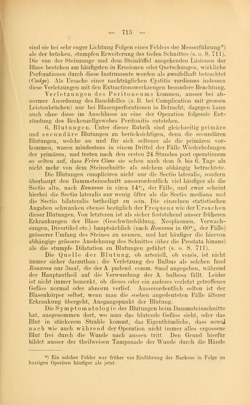 sind sie bei sehr enger Lichtung Folgen eines Fehlers der Messerführung*) als der brüsken, stumpfen Erweiterung des tiefen Schnittes (s. o. S. 711). Die von der Steinzange und dem Steinlöffel ausgehenden Liisionen der Blase bestehen am häufigsten in Erosionen oder Quetschungen, wirkliche Perforationen durch diese Instrumente werden als zweifelhaft beti-achtc^t (Cadge). Als Ursache einer nachträgliehen Cystitis verdienen indessen diese Verletzungen mit den Extractionswerkzeugen besondere Beachtung. Verletzungen des Peritoneums kommen, ausser Ijei ab- normer Anordnung des Bauchfelles (z. B. bei Complication mit grossen Leistenbrüchen) nur bei Blasenperforationen in Betracht, dagegen kann auch ohne diese im Anschlüsse an eine der Operation folgende Ent- zündung des Beckenzellgewebes Peritonitis entstehen. 6. Blutungen. Unter dieser Rubrik sind gleichzeitig primäre und secundäre Blutungen zu berücksichtigen, denn die secundären Blutungen, welche an und für sich seltener als die primären vor- kommen, waren mindestens in einem Drittel der Fälle Wiederholungen der primären, und treten nach den ersten 24 Stunden post operationem so selten auf, dass Frere Come sie schon nach dem 5. bis 6. Tage als nicht mehr von dem Steinschnitte als solchem abhängis; betrachtete. Die Blutungen compliciren nicht nur die Sectio lateralis, sondern überhaupt den Dammsteinschnitt ausserordentlich viel häufiger als die Sectio alta, nach Rouxeau in circa 14°/o der Fälle, und zwar scheint hierbei die Sectio lateralis nur wenig öfter als die Sectio mediana und die Sectio bilateralis betheiligt zu sein. Die einzelnen statistischen Angaben schwanken ebenso bezüglich der Frequenz wie der Ursachen dieser Blutungen. Von letzteren ist als sicher feststehend ausser früheren Erkrankungen der Blase (Geschwürsbildung, Neoplasmen, Verwach- sungen, Divertikel etc.) hauptsächlich (nach Rouxeau in 60 /o der Fälle) grösserer Umfang des Steines zu nennen, und hat häufiger die hiervon abhängige gi'össere Ausdehnung des Schnittes (über die Prostata hinaus) als die stumpfe Dilatation zu Blutungen geführt (s. o. S. 711). Die Quelle der Blutung, ob arteriell, ob venös, ist nicht immer sicher darzuthan; die Verletzung des Bulbus als solchen fand Bouxeau nur 3mal, die der A.pudend. comm. 8mal angegeben, während der Hauptantheil auf die Verwundung der A. bulbosa fällt. Leider ist nicht immer bemerkt, ob dieses oder ein anderes verletzt getroffenes Gefäss normal oder abnorm verlief. Ausserordentlich selten ist der Blasenkörper selbst, wenn man die soeben angedeuteten Fälle älterer Erkrankung übergeht, Ausgangspunkt der Blutung. Die Symptomatologie der Blutungen beim Dammsteinschnitte hat, ausgenommen dort, wo man das blutende Gefäss sieht, oder das Blut in stärkerem Strahle kommt, das Eigenthümliche, dass sowol nach wie auch während der Operation nicht immer alles ergossene Blut frei durch die Wunde nach aussen tritt. Den Grund hierfür bildet ausser der theilweisen Tamponade der Wunde durch die Hände *) Ein solcher Fehler war früher vor Einführung der Narkose in Folge zu hastigen Operiren häufiger als jetzt.