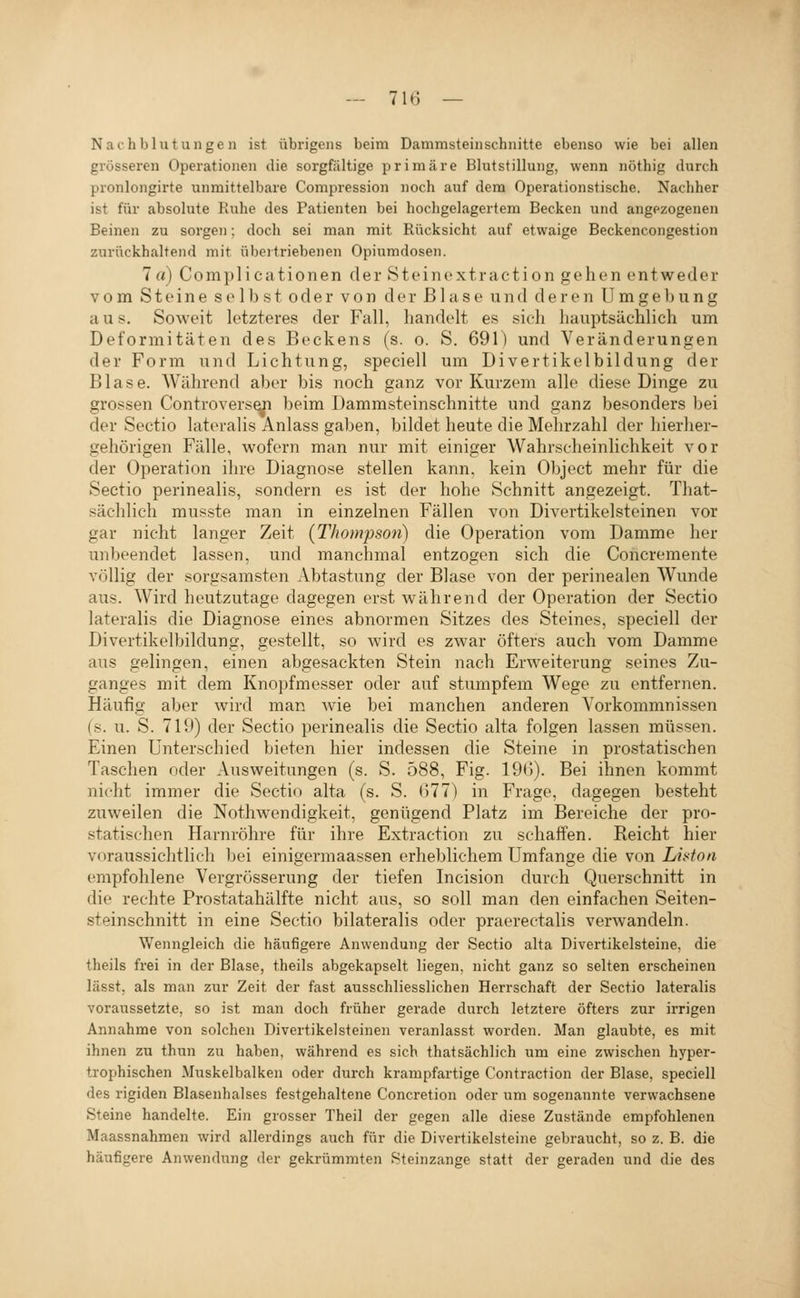 Nachblutungen ist übrigens beim Dammsteinschnitte ebenso wie bei allen grösseren Operationen die sorgfältige primäre Blutstillung, wenn nöthig durch pronlongirte unmittelbare Compression noch auf dem Operationstische. Nachher ist für absolute Ruhe des Patienten bei hochgelagertem Becken und angezogenen Beinen zu sorgen; doch sei man mit Rücksicht auf etwaige Beckencongestion zurückhaltend mit übertriebenen Opiumdosen. 7 rt) C 0 m p 1 i c a t i 0 n e n d e r S t e i n 0 X t r a c t i o n g e h e n e n t w e d e r vom S11' i n e s e Dd s t oder von der Blase und deren U m g e 1) u n g aus. Soweit letzteres der Fall, handelt es sieh hauptsächlich um Deformitäten des Beckens (s. o. S. 691) und Veränderungen der Form und Lichtung, speciell um Divertikelbildung der Blase. Während aber bis noch ganz vor Kurzem alle diese Dinge zu grossen Controvers^i beim Dammsteinschnitte und ganz besonders bei der Sectio lateralis Anlass gaben, bildet heute die Mehrzahl der hierher- gehörigen Fälle, wofern man nur mit einiger Wahrscheinlichkeit vor der Operation ihre Diagnose stellen kann, kein Object mehr für die Sectio perinealis, sondern es ist der hohe Schnitt angezeigt. That- sächlich musste man in einzelnen Fällen von Divertikelsteinen vor gar nicht langer Zeit (Thompson) die Operation vom Damme her unbeendet lassen, und manchmal entzogen sich die Concremente völlig der sorgsamsten Abtastung der Blase von der perinealen Wunde aus. Wird heutzutage dagegen erst während der Operation der Sectio lateralis die Diagnose eines abnormen Sitzes des Steines, speciell der Divertikelbildung, gestellt, so wird es zwar öfters auch vom Damme aus gelingen, einen abgesackten Stein nach Erweiterung seines Zu- ganges mit dem Knopfmesser oder auf stumpfem Wege zu entfernen. Häufig aber wird man wie bei manchen anderen Vorkommnissen (s. u. S. 719) der Sectio perinealis die Sectio alta folgen lassen müssen. Einen unterschied bieten hier indessen die Steine in prostatischen Taschen oder Ausweitungen (s. S. 588, Fig. 19(5). Bei ihnen kommt nicht immer die Sectio alta (s. S. 677) in Frage, dagegen besteht zuweilen die Nothwendigkeit, genügend Platz im Bereiche der pro- statischen Harnröhre für ihre Extraction zu schaffen. Reicht hier voraussichtlich bei einigermaassen erheblichem Umfange die von Lii'ton empfohlene Vergrösserung der tiefen Incision durch Querschnitt in die rechte Prostatahälfte nicht aus, so soll man den einfachen Seiten- steinschnitt in eine Sectio bilateralis oder praerectalis verwandeln. Wenngleich die häufigere Anwendung der Sectio alta Divertikelsteine, die theils frei in der Blase, theils abgekapselt liegen, nicht ganz so selten erscheinen lässt, als man zur Zeit der fast ausschliesslichen Herrschaft der Sectio lateralis voraussetzte, so ist man doch früher gerade durch letztere öfters zur irrigen Annahme von solchen Divertikelsteinen veranlasst worden. Man glaubte, es mit ihnen zu thun zu haben, während es sich thatsächlich um eine zwischen hyper- trophischen Muskelbalken oder durch krampfartige Contraction der Blase, speciell des rigiden Blasenhalses festgehaltene Concretion oder um sogenannte verwachsene Steine handelte. Ein grosser Theil der gegen alle diese Zustände empfohlenen Maassnahmen wird allerdings auch für die Divertikelsteine gebraucht, so z. B. die häufigere Anwendung der gekrümmten Steinzange statt der geraden und die des