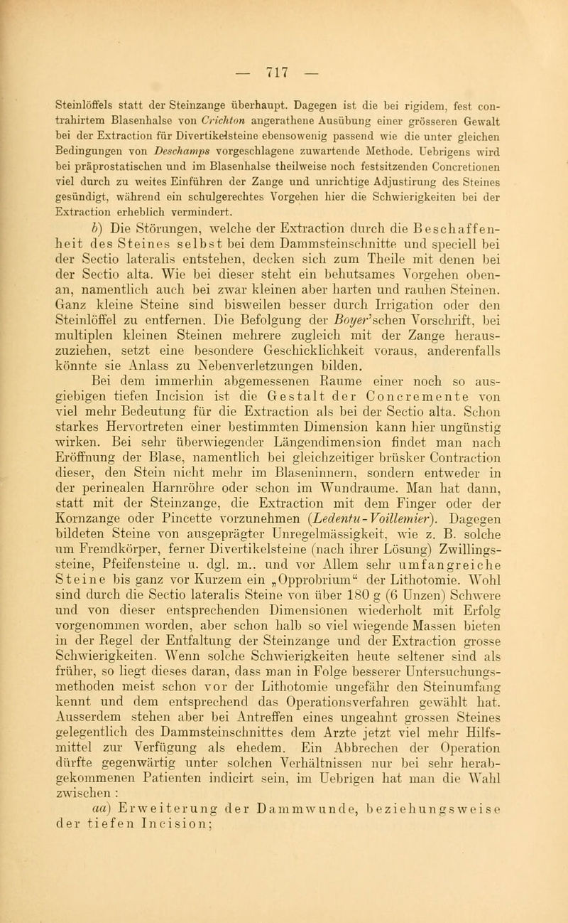 Steinlöffels statt der Steiiizange überhaupt. Dagegen ist die bei rigidem, fest con- trahirtem Blasenhalse von Crichton angerathene Ausübung einer grösseren Gewalt bei der Extraction für Divertikelsteine ebensowenig passend wie die unter gleichen Bedingungen von Deschamps vorgeschlagene zuwartende Methode. Uebrigens wird bei präprostatischen und im Blasenhalse theilweise noch festsitzenden Concretionen viel durch zu weites Einführen der Zange und unrichtige Adjustirung des Steines gesündigt, während ein schulgerechtes Vorgehen hier die Schwierigkeiten bei der Extraction erheblich vermindert. b) Die Störungen, welche der Extraction durcli die Beschaffen- heit des Steines selbst bei dem Dammsteinschnitte und speciell bei der Sectio lateralis entstehen, decken sich zum Theile mit denen bei der Sectio alta. Wie bei dieser steht ein behutsames Vorgehen ol)en- an, namentlich auch bei zwar kleinen aber harten und rauhen Steinen. Ganz kleine Steine sind bisweilen besser durch Irrigation oder den Steinlöffel zu entfernen. Die Befolgung der £oyer'schen Vorschrift, l^ei multiplen kleinen Steinen mehrere zugleich mit der Zange heraus- zuziehen, setzt eine besondere Geschicklichkeit voraus, anderenfalls könnte sie Anlass zu Neben Verletzungen bilden. Bei dem immerhin abgemessenen Räume einer noch so aus- giebigen tiefen Incision ist die Gestalt der Concremente von viel mehr Bedeutung für die Extraction als bei der Sectio alta. Schon starkes Hervortreten einer bestimmten Dimension kann hier ungünstig wirken. Bei sehr überwiegender Längendimension findet man nach Eröffnung der Blase, namentlich bei gleichzeitiger brüsker Contraction dieser, den Stein nicht mehr im Blaseninnern, sondern entweder in der perinealen Harnröhre oder schon im Wundraume. Man hat dann, statt mit der Steinzange, die Extraction mit dem Finger oder der Kornzange oder Pincette vorzunehmen [Ledentu-VoiUemier). Dagegen bildeten Steine von ausgeprägter Unregelmässigkeit, wie z. B. solche um Fremdkörper, ferner Divertikelsteine (nach ihrer Lösung) Zwillings- steine, Pfeifensteine u. dgl. m.. und vor Allem sehr umfangreiche Steine bis ganz vor Kurzem ein „Opprobrium der Lithotomie. Wohl sind durch die Sectio lateralis Steine von über L80 g (6 Unzen) Schwere und von dieser entsprechenden Dimensionen wiederholt mit Erfolg vorgenommen worden, aber schon halb so viel wiegende Massen bieten in der Regel der Entfaltung der Steinzange und der Extraction grosse Schwierigkeiten. Wenn solche ScliAvierigkeiten heute seltener sind als früher, so liegt dieses daran, dass man in Folge besserer Untersuchungs- methoden meist schon vor der Lithotomie ungefähr den Steinumfang kennt und dem entsprechend das Operationsverfahren gewählt hat. Ausserdem stehen aber bei Antreffen eines ungeahnt grossen Steines gelegentlich des Dammsteinschnittes dem Arzte jetzt viel mehr Hilfs- mittel zur Verfügung als ehedem. Ein Abbrechen der Operation dürfte gegenwärtig unter solchen Verhältnissen nur bei sehr heral)- gekommenen Patienten indicirt sein, im üebrigen hat man die Wahl zwischen : aa) Erweiterung der Darnmwunde, beziehungsweise der tiefen Incision;
